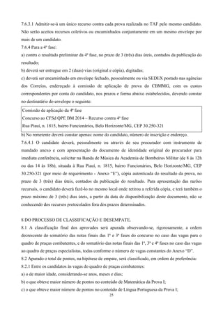 7.6.3.1 Admitir-se-á um único recurso contra cada prova realizada no TAF pelo mesmo candidato.
Não serão aceitos recursos coletivos ou encaminhados conjuntamente em um mesmo envelope por
mais de um candidato.
7.6.4 Para a 4ª fase:
a) contra o resultado preliminar da 4ª fase, no prazo de 3 (três) dias úteis, contados da publicação do
resultado;
b) deverá ser entregue em 2 (duas) vias (original e cópia), digitadas;
c) deverá ser encaminhado em envelope fechado, pessoalmente ou via SEDEX postado nas agências
dos Correios, endereçado à comissão de aplicação de prova do CBMMG, com os custos
correspondentes por conta do candidato, nos prazos e forma abaixo estabelecidos, devendo constar
no destinatário do envelope o seguinte:

Comissão de aplicação da 4ª fase
Concurso ao CFSd QPE BM 2014 – Recurso contra 4ª fase
Rua Piauí, n. 1815, bairro Funcionários, Belo Horizonte/MG, CEP 30.250-321
b) No remetente deverá constar apenas: nome do candidato, número de inscrição e endereço.
7.6.4.1 O candidato deverá, pessoalmente ou através de seu procurador com instrumento de
mandado anexo e com apresentação do documento de identidade original do procurador para
imediata conferência, solicitar na Banda de Música da Academia de Bombeiros Militar (de 8 às 12h
ou das 14 às 18h), situada à Rua Piauí, n. 1815, bairro Funcionários, Belo Horizonte/MG, CEP
30.250-321 (por meio de requerimento - Anexo “E”), cópia autenticada do resultado da prova, no
prazo de 3 (três) dias úteis, contados da publicação do resultado. Para apresentação das razões
recursais, o candidato deverá fazê-lo no mesmo local onde retirou a referida cópia, e terá também o
prazo máximo de 3 (três) dias úteis, a partir da data de disponibilização deste documento, não se
conhecendo dos recursos protocolados fora dos prazos determinados.


8 DO PROCESSO DE CLASSIFICAÇÃO E DESEMPATE.
8.1 A classificação final dos aprovados será apurada observando-se, rigorosamente, a ordem
decrescente do somatório das notas finais das 1ª e 3ª fases do concurso no caso das vagas para o
quadro de praças combatentes, e do somatório das notas finais das 1ª, 3ª e 4ª fases no caso das vagas
ao quadro de praças especialistas, todas conforme o número de vagas constantes do Anexo “D”.
8.2 Apurado o total de pontos, na hipótese de empate, será classificado, em ordem de preferência:
8.2.1 Entre os candidatos às vagas do quadro de praças combatentes:
a) o de maior idade, considerando-se anos, meses e dias;
b) o que obteve maior número de pontos no conteúdo de Matemática da Prova I;
c) o que obteve maior número de pontos no conteúdo de Língua Portuguesa da Prova I;
                                                  25
 