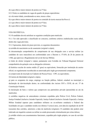 d) o que obteve maior número de pontos na 3ª fase.
8.2.2 Entre os candidatos às vagas do quadro de praças especialistas:
a) o de maior idade, considerando-se anos, meses e dias;
b) o que obteve maior número de pontos no conteúdo de teoria musical da Prova I;
c) o que obteve maior número de pontos na 4ª fase;
d) o que obteve maior número de pontos na 3ª fase.


9 DA MATRÍCULA.
9.1 O candidato deverá satisfazer as seguintes condições para matrícula:
9.1.1 Ter sido aprovado e classificado no concurso, conforme critérios estabelecidos neste edital,
dentro das vagas previstas.
9.1.2 Apresentar, dentro do prazo previsto, os seguintes documentos:
a) certidão de nascimento ou de casamento (original e cópia);
b) documentação comprobatória do cumprimento de sua obrigação com o serviço militar (se
candidato do sexo masculino) em conformidade com o Decreto n. 57.654, de 26 de janeiro de
1.966, que aprovou o Regulamento da Lei do Serviço Militar;
c) título de eleitor (original e cópia), juntamente com Certidão do Tribunal Regional Eleitoral
comprobatória da quitação com as obrigações eleitorais;
d) histórico escolar do ensino médio (2º grau) ou equivalente, fornecido por instituição de ensino
oficial, ou regularmente reconhecida ou autorizada pelo órgão governamental competente;
e) comprovante de inscrição no Cadastro de Pessoa Física – CPF, ou equivalente;
f) Carteira de Identidade (original e cópia);
g) para os ocupantes de cargo, emprego ou função pública, federal, estadual ou municipal, a
declaração de desvinculação destes, na conformidade dos incisos XVI e XVII, do art. 37 da
Constituição Federal;
h) declaração de bens e valores que comprovem seu patrimônio privado (preenchida no ato da
matrícula);
i) certidões negativas de antecedentes criminais expedidas pela Polícia Civil, Polícia Federal,
Justiça Estadual (inclusive Juizado Especial), Justiça Federal (inclusive Juizado Especial) e Justiça
Militar Estadual (apenas para candidatos militares ou ex-militares estaduais) e Federal das
localidades em que o candidato residiu nos últimos 5 (cinco) anos, com data de expedição de até 60
(sessenta) dias corridos, anteriores a data da matrícula (originais). O candidato não poderá estar
indiciado em inquérito comum ou militar ou sendo processado criminalmente por crime doloso;
j) certidão relativa aos assentamentos funcionais, expedida pelo órgão próprio, no caso de servidor
público;
                                                 26
 