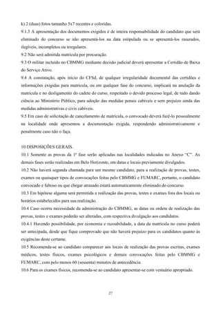 k) 2 (duas) fotos tamanho 5x7 recentes e coloridas.
9.1.3 A apresentação dos documentos exigidos é de inteira responsabilidade do candidato que será
eliminado do concurso se não apresentá-los na data estipulada ou se apresentá-los rasurados,
ilegíveis, incompletos ou irregulares.
9.2 Não será admitida matrícula por procuração.
9.3 O militar incluído no CBMMG mediante decisão judicial deverá apresentar a Certidão de Baixa
do Serviço Ativo.
9.4 A constatação, após início do CFSd, de qualquer irregularidade documental das certidões e
informações exigidas para matrícula, ou em qualquer fase do concurso, implicará na anulação da
matrícula e no desligamento do cadete do curso, respeitado o devido processo legal, de tudo dando
ciência ao Ministério Público, para adoção das medidas penais cabíveis e sem prejuízo ainda das
medidas administrativas e civis cabíveis.
9.5 Em caso de solicitação de cancelamento de matrícula, o convocado deverá fazê-lo pessoalmente
na localidade onde apresentou a documentação exigida, respondendo administrativamente e
penalmente caso não o faça.


10 DISPOSIÇÕES GERAIS.
10.1 Somente as provas da 1ª fase serão aplicadas nas localidades indicadas no Anexo “C”. As
demais fases serão realizadas em Belo Horizonte, em datas e locais previamente divulgados.
10.2 Não haverá segunda chamada para um mesmo candidato, para a realização de provas, testes,
exames ou quaisquer tipos de convocações feitas pelo CBMMG e FUMARC, portanto, o candidato
convocado e faltoso ou que chegar atrasado estará automaticamente eliminado do concurso.
10.3 Em hipótese alguma será permitida a realização das provas, testes e exames fora dos locais ou
horários estabelecidos para sua realização.
10.4 Caso ocorra necessidade da administração do CBMMG, as datas ou ordem de realização das
provas, testes e exames poderão ser alteradas, com respectiva divulgação aos candidatos.
10.4.1 Havendo possibilidade, por economia e razoabilidade, a data da matrícula no curso poderá
ser antecipada, desde que fique comprovado que não haverá prejuízo para os candidatos quanto às
exigências deste certame.
10.5 Recomenda-se ao candidato comparecer aos locais de realização das provas escritas, exames
médicos, testes físicos, exames psicológicos e demais convocações feitas pelo CBMMG e
FUMARC, com pelo menos 60 (sessenta) minutos de antecedência.
10.6 Para os exames físicos, recomenda-se ao candidato apresentar-se com vestuário apropriado.




                                                  27
 