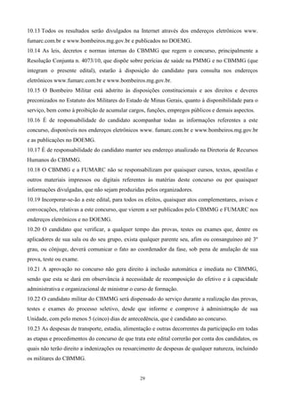 10.13 Todos os resultados serão divulgados na Internet através dos endereços eletrônicos www.
fumarc.com.br e www.bombeiros.mg.gov.br e publicados no DOEMG.
10.14 As leis, decretos e normas internas do CBMMG que regem o concurso, principalmente a
Resolução Conjunta n. 4073/10, que dispõe sobre perícias de saúde na PMMG e no CBMMG (que
integram o presente edital), estarão à disposição do candidato para consulta nos endereços
eletrônicos www.fumarc.com.br e www.bombeiros.mg.gov.br.
10.15 O Bombeiro Militar está adstrito às disposições constitucionais e aos direitos e deveres
preconizados no Estatuto dos Militares do Estado de Minas Gerais, quanto à disponibilidade para o
serviço, bem como à proibição de acumular cargos, funções, empregos públicos e demais aspectos.
10.16 É de responsabilidade do candidato acompanhar todas as informações referentes a este
concurso, disponíveis nos endereços eletrônicos www. fumarc.com.br e www.bombeiros.mg.gov.br
e as publicações no DOEMG.
10.17 É de responsabilidade do candidato manter seu endereço atualizado na Diretoria de Recursos
Humanos do CBMMG.
10.18 O CBMMG e a FUMARC não se responsabilizam por quaisquer cursos, textos, apostilas e
outros materiais impressos ou digitais referentes às matérias deste concurso ou por quaisquer
informações divulgadas, que não sejam produzidas pelos organizadores.
10.19 Incorporar-se-ão a este edital, para todos os efeitos, quaisquer atos complementares, avisos e
convocações, relativas a este concurso, que vierem a ser publicados pelo CBMMG e FUMARC nos
endereços eletrônicos e no DOEMG.
10.20 O candidato que verificar, a qualquer tempo das provas, testes ou exames que, dentre os
aplicadores de sua sala ou do seu grupo, exista qualquer parente seu, afim ou consanguíneo até 3º
grau, ou cônjuge, deverá comunicar o fato ao coordenador da fase, sob pena de anulação de sua
prova, teste ou exame.
10.21 A aprovação no concurso não gera direito à inclusão automática e imediata no CBMMG,
sendo que esta se dará em observância à necessidade de recomposição do efetivo e à capacidade
administrativa e organizacional de ministrar o curso de formação.
10.22 O candidato militar do CBMMG será dispensado do serviço durante a realização das provas,
testes e exames do processo seletivo, desde que informe e comprove à administração de sua
Unidade, com pelo menos 5 (cinco) dias de antecedência, que é candidato ao concurso.
10.23 As despesas de transporte, estadia, alimentação e outras decorrentes da participação em todas
as etapas e procedimentos do concurso de que trata este edital correrão por conta dos candidatos, os
quais não terão direito a indenizações ou ressarcimento de despesas de qualquer natureza, incluindo
os militares do CBMMG.


                                                 29
 