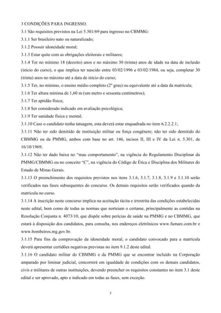 3 CONDIÇÕES PARA INGRESSO.
3.1 São requisitos previstos na Lei 5.301/69 para ingresso no CBMMG:
3.1.1 Ser brasileiro nato ou naturalizado;
3.1.2 Possuir idoneidade moral;
3.1.3 Estar quite com as obrigações eleitorais e militares;
3.1.4 Ter no mínimo 18 (dezoito) anos e no máximo 30 (trinta) anos de idade na data de inclusão
(início do curso), o que implica ter nascido entre 03/02/1996 e 03/02/1984, ou seja, completar 30
(trinta) anos no máximo até a data de início do curso;
3.1.5 Ter, no mínimo, o ensino médio completo (2º grau) ou equivalente até a data da matrícula;
3.1.6 Ter altura mínima de 1,60 m (um metro e sessenta centímetros);
3.1.7 Ter aptidão física;
3.1.8 Ser considerado indicado em avaliação psicológica;
3.1.9 Ter sanidade física e mental;
3.1.10 Caso o candidato tenha tatuagem, esta deverá estar enquadrada no item 6.2.2.2.1;
3.1.11 Não ter sido demitido de instituição militar ou força congênere; não ter sido demitido do
CBMMG ou da PMMG, ambos com base no art. 146, incisos II, III e IV da Lei n. 5.301, de
16/10/1969;
3.1.12 Não ter dado baixa no “mau comportamento”, na vigência do Regulamento Disciplinar da
PMMG/CBMMG ou no conceito “C”, na vigência do Código de Ética e Disciplina dos Militares do
Estado de Minas Gerais.
3.1.13 O preenchimento dos requisitos previstos nos itens 3.1.6, 3.1.7, 3.1.8, 3.1.9 e 3.1.10 serão
verificados nas fases subsequentes do concurso. Os demais requisitos serão verificados quando da
matrícula no curso.
3.1.14 A inscrição neste concurso implica na aceitação tácita e irrestrita das condições estabelecidas
neste edital, bem como de todas as normas que norteiam o certame, principalmente as contidas na
Resolução Conjunta n. 4073/10, que dispõe sobre perícias de saúde na PMMG e no CBMMG, que
estará à disposição dos candidatos, para consulta, nos endereços eletrônicos www.fumarc.com.br e
www.bombeiros.mg.gov.br.
3.1.15 Para fins da comprovação da idoneidade moral, o candidato convocado para a matrícula
deverá apresentar certidões negativas previstas no item 9.1.2 deste edital.
3.1.16 O candidato militar do CBMMG e da PMMG que se encontrar incluído na Corporação
amparado por liminar judicial, concorrerá em igualdade de condições com os demais candidatos,
civis e militares de outras instituições, devendo preencher os requisitos constantes no item 3.1 deste
edital e ser aprovado, apto e indicado em todas as fases, sem exceção.


                                                   3
 