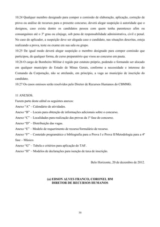 10.24 Qualquer membro designado para compor a comissão de elaboração, aplicação, correção de
prova ou análise de recursos para o presente concurso, deverá alegar suspeição à autoridade que o
designou, caso exista dentre os candidatos pessoa com quem tenha parentesco afim ou
consanguíneo até o 3º grau ou cônjuge, sob pena de responsabilidade administrativa, civil e penal.
No caso do aplicador, a suspeição deve ser alegada caso o candidato, nas situações descritas, esteja
realizando a prova, teste ou exame em sua sala ou grupo.
10.25 De igual modo deverá alegar suspeição o membro designado para compor comissão que
participou, de qualquer forma, de curso preparatório que visou ao concurso em pauta.
10.26 O cargo de Bombeiro Militar é regido por estatuto próprio, podendo o formando ser alocado
em qualquer município do Estado de Minas Gerais, conforme a necessidade e interesse do
Comando da Corporação, não se atrelando, em princípio, a vaga ao município de inscrição do
candidato.
10.27 Os casos omissos serão resolvidos pelo Diretor de Recursos Humanos do CBMMG.


11 ANEXOS.
Fazem parte deste edital os seguintes anexos:
Anexo “A” – Calendário de atividades.
Anexo “B” – Locais para obtenção de informações adicionais sobre o concurso.
Anexo “C” – Localidades para realização das provas da 1ª fase do concurso.
Anexo “D” – Distribuição das vagas.
Anexo “E” – Modelo de requerimento de recurso/formulário de recurso.
Anexo “F” – Conteúdo programático e bibliografia para a Prova I e Prova II/Metodologia para a 4ª
fase – Músico.
Anexo “G” – Tabela e critérios para aplicação do TAF.
Anexo “H” – Modelos de declarações para isenção de taxa de inscrição.


                                                           Belo Horizonte, 20 de dezembro de 2012.




                        (a) EDSON ALVES FRANCO, CORONEL BM
                            DIRETOR DE RECURSOS HUMANOS




                                                30
 