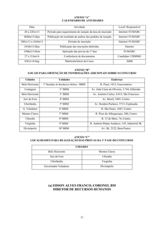 ANEXO “A”
                                    CALENDÁRIO DE ATIVIDADES

      Data                                       Atividade                                 Local/ Responsável
  20 a 22Fev13         Período para requerimento de isenção da taxa de inscrição           Internet/ FUMARC
  06Mar13-Qua          Publicação do resultado da análise dos pedidos de isenção           Internet/ FUMARC
20Fev13 a 10Abr13                           Período de inscrição                           Internet/ FUMARC
  24Abr13-Qua                      Publicação das inscrições deferidas                          Internet
  19Mai13-Dom                        Aplicação das provas da 1ª fase                           FUMARC
  27 a 31Jan14                           Conferência de documentos                        Candidato/ CBMMG
  03Fev14-Seg                            Matrícula/Início do Curso                               ABM


                                 ANEXO “B”
     LOCAIS PARA OBTENÇÃO DE INFORMAÇÕES ADICIONAIS SOBRE O CONCURSO

   Cidades                        Unidades                                          Endereço
Belo Horizonte      1º Batalhão de Bombeiros Militar - BBM                R. Piauí, 1815, Funcionários.
  Contagem                        2° BBM                           Av. João César de Oliveira, 3.744, Eldorado.
Belo Horizonte                    3° BBM                            Av. Antônio Carlos, 4.013, São Francisco.
 Juiz de Fora                     4º BBM                                    Av. Brasil, 3405, Centro.
  Uberlândia                      5º BBM                             Av. Rondon Pacheco, 5715, Esplanada.
 G. Valadares                     6º BBM                                   R. São Paulo, 1047, Centro
Montes Claros                     7º BBM                              R. Pires de Albuquerque, 200, Centro
   Uberaba                        8º BBM                                   R. 13 de Maio, 74, Centro.
   Varginha                       9º BBM                       R. Antônio Pádua Amâncio, 145, Industrial JK.
  Divinópolis                    10º BBM                                   Av. JK, 2122, Bom Pastor.


                                ANEXO “C”
       LOCALIDADES PARA REALIZAÇÃO DAS PROVAS DA 1ª FASE DO CONCURSO

                                                  CIDADES
                        Belo Horizonte                                   Montes Claros
                          Juiz de Fora                                      Uberaba
                          Uberlândia                                        Varginha
                    Governador Valadares                                  Divinópolis




                        (a) EDSON ALVES FRANCO, CORONEL BM
                            DIRETOR DE RECURSOS HUMANOS




                                                       31
 