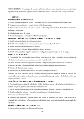 FÍSICA MODERNA: Quantização de energia - efeito fotoelétrico. A estrutura do átomo: experiência de
espalhamento de Rutherford - espectros atômicos; O núcleo atômico - Radioatividade - Reações nucleares.


     QUÍMICA
PROPRIEDADES DOS MATERIAIS
1. Estados físicos e mudanças de estado. Variações de energia e do estado de agregação das partículas.
2. Temperatura termodinâmica e energia cinética média das partículas.
3. Propriedades dos materiais: cor, aspecto, cheiro e sabor; temperatura de fusão, temperatura de ebulição,
densidade e solubilidade.
4. Substâncias e critérios de pureza.
5. Misturas homogêneas e heterogêneas. Métodos de separação.
ESTRUTURA ATÔMICA DA MATÉRIA - CONSTITUIÇÃO DOS ÁTOMOS
1. Modelo atômico de Dalton: descrição e aplicações.
2. Modelo atômico de Thomson: natureza elétrica da matéria e existência do elétron.
3. Modelo atômico de Rutherford e núcleo atômico.
4. Prótons, nêutrons e elétrons. Número atômico e número de massa.
5. Modelo atômico de Bohr: aspectos qualitativos. Configurações eletrônicas por níveis de energia.
PERIODICIDADE QUÍMICA
1. Periodicidade das propriedades macroscópicas: temperaturas de fusão e ebulição, caráter metálico de
substâncias simples, estequiometrias e natureza ácido-básica de óxidos.
2. Critério básico da classificação periódica moderna. Configurações eletrônicas e elétrons de valência.
3. Grupos e períodos. Elétrons de valência, número de oxidação e localização dos elementos.
4. Símbolos de elementos mais comuns.
5. Periodicidade das propriedades atômicas: raio atômico, energia de ionização.
Quanto a este item, espera-se que os candidatos saibam interpretar tendências gerais de variação das
propriedades macroscópicas e microscópicas em termos do efeito da carga nuclear e da distância média entre
elétrons de valência e núcleo.
LIGAÇÕES QUÍMICAS E INTERAÇÕES INTERMOLECULARES
1. Propriedades macroscópicas de substâncias sólidas, líquidas e gasosas e de soluções: correlação com os
modelos de ligações químicas e de interações intermoleculares.
2. Energia em processos de formação ou rompimento de ligações químicas e interações intermoleculares.
3. Modelos de ligações químicas e interações intermoleculares. Substâncias iônicas,
moleculares, covalentes e metálicas.
4. Polaridade das moléculas. Reconhecimento dos efeitos da polaridade de ligação e da geometria na
polaridade das moléculas e a influência desta na solubilidade e nas temperaturas de fusão e de ebulição das
substâncias.
REAÇÕES QUÍMICAS E ESTEQUIOMETRIA
1. Reação química: conceito e evidências experimentais.

                                                       38
 