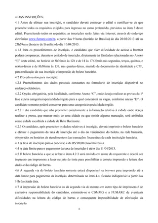 4 DAS INSCRIÇÕES.
4.1 Antes de efetuar sua inscrição, o candidato deverá conhecer o edital e certificar-se de que
preenche todos os requisitos exigidos para ingresso no curso pretendido, previstos no item 3 deste
edital. Preenchendo todos os requisitos, as inscrições serão feitas via Internet, através do endereço
eletrônico www.fumarc.com.br, a partir das 9 horas (horário de Brasília) do dia 20/02/2013 até as
23h59min (horário de Brasília) do dia 10/04/2013.
4.1.1 Para os procedimentos de inscrição, o candidato que tiver dificuldade de acesso à Internet
poderá comparecer, durante o período de inscrição, diretamente às Unidades relacionadas no Anexo
“B” deste edital, no horário de 8h30min às 12h e de 14 às 17h30min nas segundas, terças, quintas, e
sextas-feiras e de 8h30min às 13h, nas quartas-feiras, munido de documento de identidade e CPF,
para realização de sua inscrição e impressão do boleto bancário.
4.2 Procedimentos para inscrição:
4.2.1 Preenchimento dos dados pessoais constantes no formulário de inscrição disponível no
endereço eletrônico.
4.2.2 Opção, obrigatória, pela localidade, conforme Anexo “C”, onde deseja realizar as provas da 1ª
fase e pela categoria/especialidade/região para a qual concorrerá às vagas, conforme anexo “D”. O
candidato somente poderá concorrer para uma categoria/especialidade/região.
4.2.2.1 Ao candidato que não preencher corretamente a informação relativa à cidade onde deseja
realizar a prova, que marcar mais de uma cidade ou que omitir alguma marcação, será atribuída
como cidade escolhida a cidade de Belo Horizonte.
4.2.3 O candidato, após preencher os dados relativos à inscrição, deverá imprimir o boleto bancário
e efetuar o pagamento da taxa de inscrição até o dia do vencimento do boleto, na rede bancária,
observados os horários de atendimento e das transações financeiras de cada instituição bancária.
4.3 A taxa de inscrição para o concurso é de R$ 90,00 (noventa reais).
4.4 A data limite para o pagamento da taxa de inscrição é até o dia 11/04/2013.
4.5 O boleto bancário a que se refere o item 4.2.3 será emitido em nome do requerente e deverá ser
impresso em impressora a laser ou jato de tinta para possibilitar a correta impressão e leitura dos
dados e do código de barras.
4.6 A segunda via do boleto bancário somente estará disponível na internet para impressão até a
data limite para pagamento da inscrição, determinada no item 4.4, ficando indisponível a partir das
16h da citada data.
4.7 A impressão do boleto bancário ou da segunda via do mesmo em outro tipo de impressora é de
exclusiva responsabilidade do candidato, eximindo-se o CBMMG e a FUMARC de eventuais
dificuldades na leitura do código de barras e consequente impossibilidade de efetivação da
inscrição.
                                                 4
 