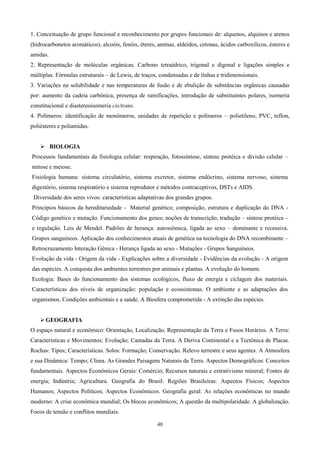 1. Conceituação de grupo funcional e reconhecimento por grupos funcionais de: alquenos, alquinos e arenos
(hidrocarbonetos aromáticos), alcoóis, fenóis, éteres, aminas, aldeídos, cetonas, ácidos carboxílicos, ésteres e
amidas.
2. Representação de moléculas orgânicas. Carbono tetraédrico, trigonal e digonal e ligações simples e
múltiplas. Fórmulas estruturais – de Lewis, de traços, condensadas e de linhas e tridimensionais.
3. Variações na solubilidade e nas temperaturas de fusão e de ebulição de substâncias orgânicas causadas
por: aumento da cadeia carbônica, presença de ramificações, introdução de substituintes polares, isomeria
constitucional e diastereoisomeria cis/trans.
4. Polímeros: identificação de monômeros, unidades de repetição e polímeros – polietileno, PVC, teflon,
poliésteres e poliamidas.


     BIOLOGIA
Processos fundamentais da fisiologia celular: respiração, fotossíntese, síntese protéica e divisão celular –
mitose e meiose.
Fisiologia humana: sistema circulatório, sistema excretor, sistema endócrino, sistema nervoso, sistema
digestório, sistema respiratório e sistema reprodutor e métodos contraceptivos, DSTs e AIDS.
 Diversidade dos seres vivos: características adaptativas dos grandes grupos.
Princípios básicos da hereditariedade - Material genético; composição, estrutura e duplicação do DNA -
Código genético e mutação. Funcionamento dos genes; noções de transcrição, tradução – síntese protéica –
e regulação. Leis de Mendel. Padrões de herança: autossômica, ligada ao sexo – dominante e recessiva.
Grupos sanguineos. Aplicação dos conhecimentos atuais de genética na tecnologia do DNA recombinante –
Retrocruzamento Interação Gênica - Herança ligada ao sexo - Mutações - Grupos Sanguíneos.
Evolução da vida - Origem da vida - Explicações sobre a diversidade - Evidências da evolução - A origem
das espécies. A conquista dos ambientes terrestres por animais e plantas. A evolução do homem.
Ecologia: Bases do funcionamento dos sistemas ecológicos, fluxo de energia e ciclagem dos materiais.
Características dos níveis de organização: população e ecossistemas. O ambiente e as adaptações dos
organismos. Condições ambientais e a saúde. A Biosfera comprometida - A extinção das espécies.


     GEOGRAFIA
O espaço natural e econômico: Orientação, Localização, Representação da Terra e Fusos Horários. A Terra:
Características e Movimentos; Evolução; Camadas da Terra. A Deriva Continental e a Tectônica de Placas.
Rochas: Tipos; Características. Solos: Formação; Conservação. Relevo terrestre e seus agentes. A Atmosfera
e sua Dinâmica: Tempo; Clima. As Grandes Paisagens Naturais da Terra. Aspectos Demográficos: Conceitos
fundamentais. Aspectos Econômicos Gerais: Comércio; Recursos naturais e extrativismo mineral; Fontes de
energia; Indústria; Agricultura. Geografia do Brasil: Regiões Brasileiras: Aspectos Físicos; Aspectos
Humanos; Aspectos Políticos; Aspectos Econômicos. Geografia geral: As relações econômicas no mundo
moderno: A crise econômica mundial; Os blocos econômicos; A questão da multipolaridade. A globalização.
Focos de tensão e conflitos mundiais.

                                                      40
 