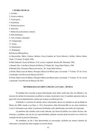  TEORIA MUSICAL
1. Acordes;
2. Escala cromática;
3. Escala geral;
4. Enarmônia;
5. História da música;
6. Intervalos;
7. Modos de escala (maior e menor);
8. Série harmônica;
9. Tons vizinhos e afastados;
10. Transposição;
11. Vozes;
12. Ornamentos;
13. Modulação.
Referências Bibliográficas:
a) Mascarenhas, Mário; Cardoso, Belmira. Curso Completo de Teoria Musical e Solfejo. Editora Irmãos
Vitale. 2º Volume. 8ª edição 1996;
b) Med, Bohumil. Teoria da Música. 4ª ed. revista e ampliada. Brasília-DF, Musimed, 1996;
c) Bennett, Roy. Uma Breve História da Música, 2ª Edição, RJ - Jorge Zahar Editora, 1986;
d) Bennett, Roy. Elementos Básicos da música, RJ - Jorge Zahar Editora;
e) Priolli, Maria Luísa de Mattos. Princípios Básicos da Música para a Juventude. 1º Volume. 52ª ed. revista
e atualizada. Casa Oliveira de Músicas, RJ 2011;
f) Priolli, Maria Luísa de Mattos. Princípios Básicos da Música para a Juventude. 2º Volume. 32ª ed. revista
e atualizada. Casa Oliveira de Músicas, RJ 2012.


                      METODOLOGIA DA PROVA PRÁTICA (4ª FASE) – MÚSICO


          O candidato deve executar as peças determinadas neste edital, sendo uma solo, um dobrado e um
exercício de método do instrumento escolhido no certame, de primeira vista. O candidato apresenta todas as
peças solo sem acompanhamentos, mesmo que as peças os tenham previsto.
          O dobrado e o exercício de método, abaixo relacionados, devem ser retirados na sala da Banda de
Música da ABM, situada à rua Piauí, n. 1815, Funcionários, Belo Horizonte/MG ou nos sítios eletrônicos
(“sites”) informados neste edital. As partituras distribuídas serão identificadas com timbre da Corporação.
          As partituras não retiradas como acima indicado, que forem de edições e/ou cópias diversas, não
eliminam o candidato, mas são de sua responsabilidade, podendo acarretar perda de pontos nos critérios de
avaliação devido às possíveis diferenças.
          Os candidatos, no dia e hora determinados na convocação, receberão um numero aleatório de
ordem para a execução das obras exigidas ou excertos destas.

                                                      42
 