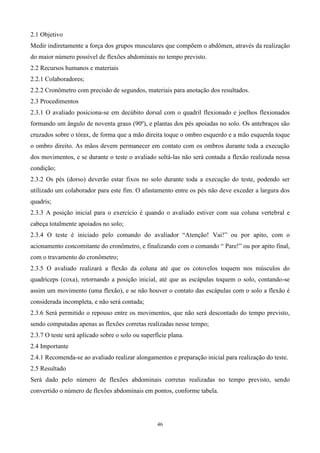 2.1 Objetivo
Medir indiretamente a força dos grupos musculares que compõem o abdômen, através da realização
do maior número possível de flexões abdominais no tempo previsto.
2.2 Recursos humanos e materiais
2.2.1 Colaboradores;
2.2.2 Cronômetro com precisão de segundos, materiais para anotação dos resultados.
2.3 Procedimentos
2.3.1 O avaliado posiciona-se em decúbito dorsal com o quadril flexionado e joelhos flexionados
formando um ângulo de noventa graus (90º), e plantas dos pés apoiadas no solo. Os antebraços são
cruzados sobre o tórax, de forma que a mão direita toque o ombro esquerdo e a mão esquerda toque
o ombro direito. As mãos devem permanecer em contato com os ombros durante toda a execução
dos movimentos, e se durante o teste o avaliado soltá-las não será contada a flexão realizada nessa
condição;
2.3.2 Os pés (dorso) deverão estar fixos no solo durante toda a execução do teste, podendo ser
utilizado um colaborador para este fim. O afastamento entre os pés não deve exceder a largura dos
quadris;
2.3.3 A posição inicial para o exercício é quando o avaliado estiver com sua coluna vertebral e
cabeça totalmente apoiados no solo;
2.3.4 O teste é iniciado pelo comando do avaliador “Atenção! Vai!” ou por apito, com o
acionamento concomitante do cronômetro, e finalizando com o comando “ Pare!” ou por apito final,
com o travamento do cronômetro;
2.3.5 O avaliado realizará a flexão da coluna até que os cotovelos toquem nos músculos do
quadríceps (coxa), retornando a posição inicial, até que as escápulas toquem o solo, contando-se
assim um movimento (uma flexão), e se não houver o contato das escápulas com o solo a flexão é
considerada incompleta, e não será contada;
2.3.6 Será permitido o repouso entre os movimentos, que não será descontado do tempo previsto,
sendo computadas apenas as flexões corretas realizadas nesse tempo;
2.3.7 O teste será aplicado sobre o solo ou superfície plana.
2.4 Importante
2.4.1 Recomenda-se ao avaliado realizar alongamentos e preparação inicial para realização do teste.
2.5 Resultado
Será dado pelo número de flexões abdominais corretas realizadas no tempo previsto, sendo
convertido o número de flexões abdominais em pontos, conforme tabela.




                                                  46
 