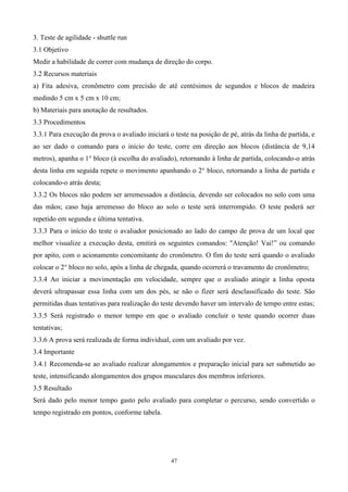 3. Teste de agilidade - shuttle run
3.1 Objetivo
Medir a habilidade de correr com mudança de direção do corpo.
3.2 Recursos materiais
a) Fita adesiva, cronômetro com precisão de até centésimos de segundos e blocos de madeira
medindo 5 cm x 5 cm x 10 cm;
b) Materiais para anotação de resultados.
3.3 Procedimentos
3.3.1 Para execução da prova o avaliado iniciará o teste na posição de pé, atrás da linha de partida, e
ao ser dado o comando para o início do teste, corre em direção aos blocos (distância de 9,14
metros), apanha o 1° bloco (à escolha do avaliado), retornando à linha de partida, colocando-o atrás
desta linha em seguida repete o movimento apanhando o 2° bloco, retornando a linha de partida e
colocando-o atrás desta;
3.3.2 Os blocos não podem ser arremessados a distância, devendo ser colocados no solo com uma
das mãos; caso haja arremesso do bloco ao solo o teste será interrompido. O teste poderá ser
repetido em segunda e última tentativa.
3.3.3 Para o início do teste o avaliador posicionado ao lado do campo de prova de um local que
melhor visualize a execução desta, emitirá os seguintes comandos: "Atenção! Vai!” ou comando
por apito, com o acionamento concomitante do cronômetro. O fim do teste será quando o avaliado
colocar o 2° bloco no solo, após a linha de chegada, quando ocorrerá o travamento do cronômetro;
3.3.4 Ao iniciar a movimentação em velocidade, sempre que o avaliado atingir a linha oposta
deverá ultrapassar essa linha com um dos pés, se não o fizer será desclassificado do teste. São
permitidas duas tentativas para realização do teste devendo haver um intervalo de tempo entre estas;
3.3.5 Será registrado o menor tempo em que o avaliado concluir o teste quando ocorrer duas
tentativas;
3.3.6 A prova será realizada de forma individual, com um avaliado por vez.
3.4 Importante
3.4.1 Recomenda-se ao avaliado realizar alongamentos e preparação inicial para ser submetido ao
teste, intensificando alongamentos dos grupos musculares dos membros inferiores.
3.5 Resultado
Será dado pelo menor tempo gasto pelo avaliado para completar o percurso, sendo convertido o
tempo registrado em pontos, conforme tabela.




                                                  47
 