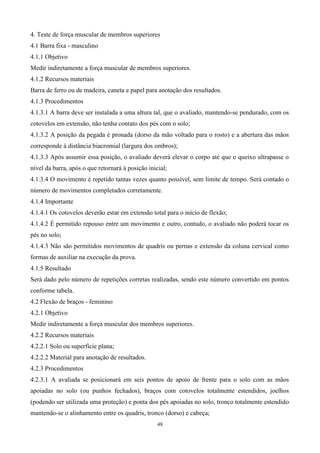 4. Teste de força muscular de membros superiores
4.1 Barra fixa - masculino
4.1.1 Objetivo
Medir indiretamente a força muscular de membros superiores.
4.1.2 Recursos materiais
Barra de ferro ou de madeira, caneta e papel para anotação dos resultados.
4.1.3 Procedimentos
4.1.3.1 A barra deve ser instalada a uma altura tal, que o avaliado, mantendo-se pendurado, com os
cotovelos em extensão, não tenha contato dos pés com o solo;
4.1.3.2 A posição da pegada é pronada (dorso da mão voltado para o rosto) e a abertura das mãos
corresponde à distância biacromial (largura dos ombros);
4.1.3.3 Após assumir essa posição, o avaliado deverá elevar o corpo até que o queixo ultrapasse o
nível da barra, após o que retornará à posição inicial;
4.1.3.4 O movimento é repetido tantas vezes quanto possível, sem limite de tempo. Será contado o
número de movimentos completados corretamente.
4.1.4 Importante
4.1.4.1 Os cotovelos deverão estar em extensão total para o início de flexão;
4.1.4.2 É permitido repouso entre um movimento e outro, contudo, o avaliado não poderá tocar os
pés no solo;
4.1.4.3 Não são permitidos movimentos de quadris ou pernas e extensão da coluna cervical como
formas de auxiliar na execução da prova.
4.1.5 Resultado
Será dado pelo número de repetições corretas realizadas, sendo este número convertido em pontos
conforme tabela.
4.2 Flexão de braços - feminino
4.2.1 Objetivo
Medir indiretamente a força muscular dos membros superiores.
4.2.2 Recursos materiais
4.2.2.1 Solo ou superfície plana;
4.2.2.2 Material para anotação de resultados.
4.2.3 Procedimentos
4.2.3.1 A avaliada se posicionará em seis pontos de apoio de frente para o solo com as mãos
apoiadas no solo (ou punhos fechados), braços com cotovelos totalmente estendidos, joelhos
(podendo ser utilizada uma proteção) e ponta dos pés apoiadas no solo, tronco totalmente estendido
mantendo-se o alinhamento entre os quadris, tronco (dorso) e cabeça;
                                                   48
 