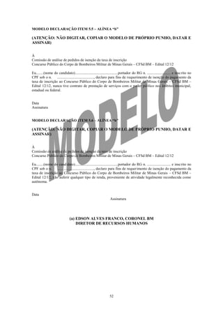MODELO DECLARAÇÃO ITEM 5.5 – ALÍNEA “b”

(ATENÇÃO: NÃO DIGITAR, COPIAR O MODELO DE PRÓPRIO PUNHO, DATAR E
ASSINAR)


À
Comissão de análise de pedidos de isenção da taxa de inscrição
Concurso Público do Corpo de Bombeiros Militar de Minas Gerais – CFSd BM – Edital 12/12

Eu........(nome do candidato)..............................................portador do RG n. ......................... e insc rito no
CPF sob o n.      ......................................., declaro para fins de requerimento de isenção do pagamento da
taxa de inscrição ao Concurso Público do Corpo de Bombeiros Militar de Minas Gerais – CFSd BM –
Edital 12/12, nunca tive contrato de prestação de serviços com o poder público nos âmbitos municipal,
estadual ou federal.


Data
Assinatura


MODELO DECLARAÇÃO ITEM 5.6 – ALÍNEA “b”

(ATENÇÃO: NÃO DIGITAR, COPIAR O MODELO DE PRÓPRIO PUNHO, DATAR E
ASSINAR)


À
Comissão de análise de pedidos de isenção da taxa de inscrição
Concurso Público do Corpo de Bombeiros Militar de Minas Gerais – CFSd BM – Edital 12/12

Eu........(nome do candidato)..............................................portador do RG n. ......................... e insc rito no
CPF sob o n.      ......................................., declaro para fins de requerimento de isenção do pagamento da
taxa de inscrição ao Concurso Público do Corpo de Bombeiros Militar de Minas Gerais – CFSd BM –
Edital 12/12, não auferir qualquer tipo de renda, proveniente de atividade legalmente reconhecida como
autônoma.


Data
                                                                 Assinatura




                               (a) EDSON ALVES FRANCO, CORONEL BM
                                   DIRETOR DE RECURSOS HUMANOS




                                                                52
 