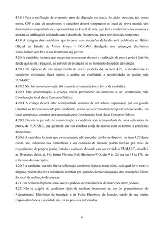 4.18.1 Para a retificação de eventuais erros de digitação ou acerto de dados pessoais, tais como
nome, CPF e data de nascimento, o candidato deverá comparecer ao local de prova munido dos
documentos comprobatórios e apresentá-los ao Fiscal de sala, que fará a conferência dos mesmos e
anotará as retificações solicitadas em Relatório de Ocorrências, para providências posteriores.
4.19 A listagem dos candidatos que tiverem suas inscrições deferidas será publicada no Diário
Oficial do Estado de Minas Gerais - DOEMG, divulgada nos endereços eletrônicos
www.fumarc.com.br e www.bombeiros.mg.gov.br.
4.20 A candidata lactante que necessitar amamentar durante a realização da prova poderá fazê-lo,
desde que assim o requeira, no período de inscrição ou no momento do pedido de isenção.
4.20.1 Na hipótese de não cumprimento do prazo estabelecido no item 4.20, o atendimento às
condições solicitadas ficará sujeito à análise de viabilidade e razoabilidade do pedido pela
FUMARC.
4.20.2 Não haverá compensação do tempo de amamentação em favor da candidata.
4.20.3 Para amamentação, a criança deverá permanecer no ambiente a ser determinado pela
Coordenação local deste Concurso Público.
4.20.4 A criança deverá estar acompanhada somente de um adulto responsável por sua guarda
(familiar ou terceiro indicado pela candidata), sendo que a permanência temporária desse adulto, em
local apropriado, somente será autorizada pela Coordenação local deste Concurso Público.
4.20.5 Durante o período de amamentação a candidata será acompanhada de uma aplicadora de
prova, da FUMARC, que garantirá que sua conduta esteja de acordo com os termos e condições
deste edital.
4.20.6 A candidata lactante que eventualmente não proceder conforme disposto no item 4.20 deste
edital, não indicando nos formulários a sua condição de lactante poderá fazê-lo, por meio de
requerimento de próprio punho, datado e assinado, devendo este ser enviado à FUMARC, situada à
av. Francisco Sales, n. 540, bairro Floresta, Belo Horizonte/MG, das 9 às 12h ou das 13 às 17h, até
o término das inscrições.
4.20.7 A candidata que não fizer a solicitação conforme disposto neste edital, seja qual for o motivo
alegado, poderá não ter a solicitação atendida por questões de não adequação das instalações físicas
do local de realização das provas.
4.21 Em nenhuma hipótese serão aceitos pedidos de transferência de inscrições entre pessoas.
4.22 Não se exigirá do candidato cópia de nenhum documento no ato de preenchimento do
Requerimento Eletrônico de Inscrição e da Ficha Eletrônica de Isenção, sendo de sua inteira
responsabilidade a veracidade dos dados pessoais informados.




                                                  6
 