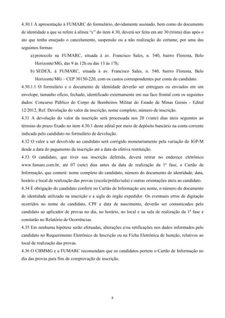 4.30.1 A apresentação à FUMARC do formulário, devidamente assinado, bem como do documento
de identidade a que se refere à alínea “c” do item 4.30, deverá ser feita em até 30 (trinta) dias após o
ato que tenha ensejado o cancelamento, suspensão ou a não realização do certame, por uma das
seguintes formas:
     a) protocolo na FUMARC, situada à av. Francisco Sales, n. 540, bairro Floresta, Belo
       Horizonte/MG, das 9 às 12h ou das 13 às 17h;
     b) SEDEX, à FUMARC, situada à av. Francisco Sales, n. 540, bairro Floresta, Belo
       Horizonte/MG – CEP 30150-220, com os custos correspondentes por conta do candidato.
4.30.1.1 O formulário e o documento de identidade deverão ser entregues ou enviados em um
envelope, tamanho ofício, fechado, identificado externamente em sua face frontal com os seguintes
dados: Concurso Público do Corpo de Bombeiros Militar do Estado de Minas Gerais - Edital
12/2012, Ref. Devolução do valor da inscrição, nome completo, número de inscrição.
4.31 A devolução do valor da inscrição será processada nos 20 (vinte) dias úteis seguintes ao
término do prazo fixado no item 4.30.1 deste edital por meio de depósito bancário na conta corrente
indicada pelo candidato no formulário de devolução.
4.32 O valor a ser devolvido ao candidato será corrigido monetariamente pela variação do IGP-M
desde a data do pagamento da inscrição até a data da efetiva restituição.
4.33 O candidato, que tiver sua inscrição deferida, deverá retirar no endereço eletrônico
www.fumarc.com.br, até 07 (sete) dias antes da data de realização da 1ª fase, o Cartão de
Informação, que conterá: nome completo do candidato, número do documento de identidade, data,
horário e local de realização das provas (escola/prédio/sala) e outras orientações úteis ao candidato.
4.34 É obrigação do candidato conferir no Cartão de Informação seu nome, o número do documento
de identidade utilizado na inscrição e a sigla do órgão expedidor. Os eventuais erros de digitação
ocorridos no nome do candidato, CPF e data de nascimento, deverão ser comunicados pelo
candidato ao aplicador de provas no dia, no horário, no local e na sala de realização da 1ª fase e
constarão no Relatório de Ocorrências.
4.35 Em nenhuma hipótese serão efetuadas, alterações e/ou retificações nos dados informados pelo
candidato no Requerimento Eletrônico de Inscrição ou na Ficha Eletrônica de Isenção, relativos ao
local de realização das provas.
4.36 O CBMMG e a FUMARC recomendam que os candidatos portem o Cartão de Informação no
dia das provas para fins de comprovação de inscrição.




                                                   8
 