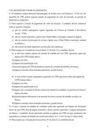 5 DA ISENÇÃO DO VALOR DA INSCRIÇÃO.
5.1 O candidato comprovadamente desempregado, de acordo com a Lei Estadual n. 13.392, de 7 de
dezembro de 1999, poderá requerer isenção do pagamento do valor da inscrição, no período de
20/02/2013 a 22/02/2013.
5.2 Para requerer a isenção do pagamento do valor da inscrição, o candidato deverá comprovar
todas as seguintes situações:
   a) não ter vínculo empregatício vigente registrado em Carteira de Trabalho e Previdência
       Social – CTPS;
   b) não ter vínculo estatutário vigente com o Poder Público municipal, estadual ou federal;
   c) não ter contrato de prestação de serviços vigente com o Poder Público municipal, estadual
       ou federal; e
   d) não exercer atividade legalmente reconhecida como autônoma.
5.3 Para comprovar a situação prevista na alínea “a” do item 5.2, o candidato deverá:
   a) se não tiver nenhum registro de contrato de trabalho em sua CTPS, apresentar cópias das
       páginas da CTPS listadas abaixo:
   a1) página com foto;
   a2) página com qualificação civil;
   a3) primeira página da CTPS destinada ao registro de contratos de trabalho, em branco;
   a4) páginas contendo outras anotações pertinentes, quando houver.


   b) se tiver extinto vínculo empregatício registrado na CTPS, apresentar cópias das páginas da
       CTPS listadas abaixo:
   b1) página com foto;
   b2) página com qualificação civil;
   b3) página com a anotação do último contrato de trabalho do candidato, na qual deverá constar o
       registro de saída;
   b4) primeira página subsequente à da anotação do último contrato de trabalho ocorrido, em
       branco;
   b5) páginas contendo outras anotações pertinentes, quando houver.
5.3.1 Caso o contrato de trabalho do candidato tenha sido registrado em Páginas de Anotações
Gerais de sua CTPS, além da página constando o último contrato registrado e a página subsequente
em branco, o candidato deverá apresentar também as páginas da CTPS em que usualmente são
registrados os contratos de trabalho nos termos das alíneas “b.3” e “b.4” do item 5.3 deste edital.
5.4 Para comprovar a situação prevista na alínea “b” do item 5.2, o candidato deverá:


                                                  9
 