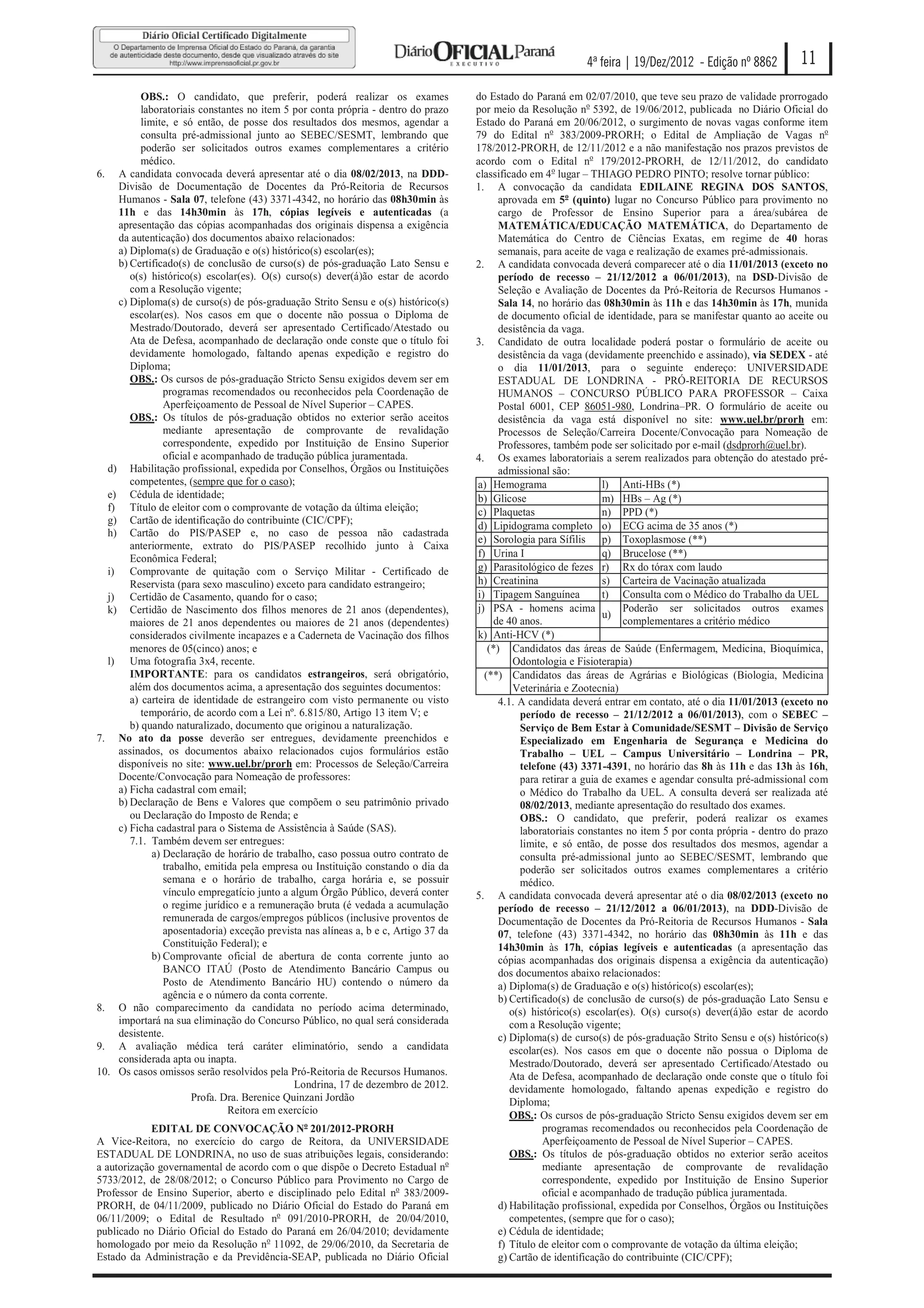 4ª feira | 19/Dez/2012 - Edição nº 8862          11
          OBS.: O candidato, que preferir, poderá realizar os exames                 do Estado do Paraná em 02/07/2010, que teve seu prazo de validade prorrogado
          laboratoriais constantes no item 5 por conta própria - dentro do prazo     por meio da Resolução no 5392, de 19/06/2012, publicada no Diário Oficial do
          limite, e só então, de posse dos resultados dos mesmos, agendar a          Estado do Paraná em 20/06/2012, o surgimento de novas vagas conforme item
          consulta pré-admissional junto ao SEBEC/SESMT, lembrando que               79 do Edital no 383/2009-PRORH; o Edital de Ampliação de Vagas no
          poderão ser solicitados outros exames complementares a critério            178/2012-PRORH, de 12/11/2012 e a não manifestação nos prazos previstos de
          médico.                                                                    acordo com o Edital no 179/2012-PRORH, de 12/11/2012, do candidato
6. A candidata convocada deverá apresentar até o dia 08/02/2013, na DDD-             classificado em 4o lugar – THIAGO PEDRO PINTO; resolve tornar público:
    Divisão de Documentação de Docentes da Pró-Reitoria de Recursos                  1. A convocação da candidata EDILAINE REGINA DOS SANTOS,
    Humanos - Sala 07, telefone (43) 3371-4342, no horário das 08h30min às                 aprovada em 5o (quinto) lugar no Concurso Público para provimento no
    11h e das 14h30min às 17h, cópias legíveis e autenticadas (a                           cargo de Professor de Ensino Superior para a área/subárea de
    apresentação das cópias acompanhadas dos originais dispensa a exigência                MATEMÁTICA/EDUCAÇÃO MATEMÁTICA, do Departamento de
    da autenticação) dos documentos abaixo relacionados:                                   Matemática do Centro de Ciências Exatas, em regime de 40 horas
    a) Diploma(s) de Graduação e o(s) histórico(s) escolar(es);                            semanais, para aceite de vaga e realização de exames pré-admissionais.
    b) Certificado(s) de conclusão de curso(s) de pós-graduação Lato Sensu e         2. A candidata convocada deverá comparecer até o dia 11/01/2013 (exceto no
       o(s) histórico(s) escolar(es). O(s) curso(s) dever(á)ão estar de acordo             período de recesso – 21/12/2012 a 06/01/2013), na DSD-Divisão de
       com a Resolução vigente;                                                            Seleção e Avaliação de Docentes da Pró-Reitoria de Recursos Humanos -
    c) Diploma(s) de curso(s) de pós-graduação Strito Sensu e o(s) histórico(s)            Sala 14, no horário das 08h30min às 11h e das 14h30min às 17h, munida
       escolar(es). Nos casos em que o docente não possua o Diploma de                     de documento oficial de identidade, para se manifestar quanto ao aceite ou
       Mestrado/Doutorado, deverá ser apresentado Certificado/Atestado ou                  desistência da vaga.
       Ata de Defesa, acompanhado de declaração onde conste que o título foi         3. Candidato de outra localidade poderá postar o formulário de aceite ou
       devidamente homologado, faltando apenas expedição e registro do                     desistência da vaga (devidamente preenchido e assinado), via SEDEX - até
       Diploma;                                                                            o dia 11/01/2013, para o seguinte endereço: UNIVERSIDADE
       OBS.: Os cursos de pós-graduação Stricto Sensu exigidos devem ser em                ESTADUAL DE LONDRINA - PRÓ-REITORIA DE RECURSOS
                programas recomendados ou reconhecidos pela Coordenação de                 HUMANOS – CONCURSO PÚBLICO PARA PROFESSOR – Caixa
                Aperfeiçoamento de Pessoal de Nível Superior – CAPES.                      Postal 6001, CEP 86051-980, Londrina–PR. O formulário de aceite ou
       OBS.: Os títulos de pós-graduação obtidos no exterior serão aceitos                 desistência da vaga está disponível no site: www.uel.br/prorh em:
                mediante apresentação de comprovante de revalidação                        Processos de Seleção/Carreira Docente/Convocação para Nomeação de
                correspondente, expedido por Instituição de Ensino Superior                Professores, também pode ser solicitado por e-mail (dsdprorh@uel.br).
                oficial e acompanhado de tradução pública juramentada.               4. Os exames laboratoriais a serem realizados para obtenção do atestado pré-
  d) Habilitação profissional, expedida por Conselhos, Órgãos ou Instituições              admissional são:
       competentes, (sempre que for o caso);                                         a) Hemograma                   l) Anti-HBs (*)
  e) Cédula de identidade;                                                           b) Glicose                     m) HBs – Ag (*)
  f) Título de eleitor com o comprovante de votação da última eleição;               c) Plaquetas                   n) PPD (*)
  g) Cartão de identificação do contribuinte (CIC/CPF);
                                                                                     d) Lipidograma completo o) ECG acima de 35 anos (*)
  h) Cartão do PIS/PASEP e, no caso de pessoa não cadastrada
                                                                                     e) Sorologia para Sífilis p) Toxoplasmose (**)
       anteriormente, extrato do PIS/PASEP recolhido junto à Caixa
       Econômica Federal;                                                            f) Urina I                     q) Brucelose (**)
  i) Comprovante de quitação com o Serviço Militar - Certificado de                  g) Parasitológico de fezes r) Rx do tórax com laudo
       Reservista (para sexo masculino) exceto para candidato estrangeiro;           h) Creatinina                  s) Carteira de Vacinação atualizada
  j) Certidão de Casamento, quando for o caso;                                       i) Tipagem Sanguínea           t) Consulta com o Médico do Trabalho da UEL
  k) Certidão de Nascimento dos filhos menores de 21 anos (dependentes),             j) PSA - homens acima               Poderão ser solicitados outros exames
                                                                                                                    u)
       maiores de 21 anos dependentes ou maiores de 21 anos (dependentes)                 de 40 anos.                    complementares a critério médico
       considerados civilmente incapazes e a Caderneta de Vacinação dos filhos       k) Anti-HCV (*)
       menores de 05(cinco) anos; e                                                     (*) Candidatos das áreas de Saúde (Enfermagem, Medicina, Bioquímica,
  l) Uma fotografia 3x4, recente.                                                              Odontologia e Fisioterapia)
       IMPORTANTE: para os candidatos estrangeiros, será obrigatório,                  (**) Candidatos das áreas de Agrárias e Biológicas (Biologia, Medicina
       além dos documentos acima, a apresentação dos seguintes documentos:                     Veterinária e Zootecnia)
       a) carteira de identidade de estrangeiro com visto permanente ou visto              4.1. A candidata deverá entrar em contato, até o dia 11/01/2013 (exceto no
          temporário, de acordo com a Lei nº. 6.815/80, Artigo 13 item V; e                     período de recesso – 21/12/2012 a 06/01/2013), com o SEBEC –
       b) quando naturalizado, documento que originou a naturalização.                          Serviço de Bem Estar à Comunidade/SESMT – Divisão de Serviço
7. No ato da posse deverão ser entregues, devidamente preenchidos e                             Especializado em Engenharia de Segurança e Medicina do
    assinados, os documentos abaixo relacionados cujos formulários estão                        Trabalho – UEL – Campus Universitário – Londrina – PR,
    disponíveis no site: www.uel.br/prorh em: Processos de Seleção/Carreira                     telefone (43) 3371-4391, no horário das 8h às 11h e das 13h às 16h,
    Docente/Convocação para Nomeação de professores:                                            para retirar a guia de exames e agendar consulta pré-admissional com
    a) Ficha cadastral com email;                                                               o Médico do Trabalho da UEL. A consulta deverá ser realizada até
    b) Declaração de Bens e Valores que compõem o seu patrimônio privado                        08/02/2013, mediante apresentação do resultado dos exames.
       ou Declaração do Imposto de Renda; e                                                     OBS.: O candidato, que preferir, poderá realizar os exames
    c) Ficha cadastral para o Sistema de Assistência à Saúde (SAS).                             laboratoriais constantes no item 5 por conta própria - dentro do prazo
       7.1. Também devem ser entregues:                                                         limite, e só então, de posse dos resultados dos mesmos, agendar a
             a) Declaração de horário de trabalho, caso possua outro contrato de                consulta pré-admissional junto ao SEBEC/SESMT, lembrando que
                trabalho, emitida pela empresa ou Instituição constando o dia da                poderão ser solicitados outros exames complementares a critério
                semana e o horário de trabalho, carga horária e, se possuir                     médico.
                vínculo empregatício junto a algum Órgão Público, deverá conter      5. A candidata convocada deverá apresentar até o dia 08/02/2013 (exceto no
                o regime jurídico e a remuneração bruta (é vedada a acumulação             período de recesso – 21/12/2012 a 06/01/2013), na DDD-Divisão de
                remunerada de cargos/empregos públicos (inclusive proventos de             Documentação de Docentes da Pró-Reitoria de Recursos Humanos - Sala
                aposentadoria) exceção prevista nas alíneas a, b e c, Artigo 37 da         07, telefone (43) 3371-4342, no horário das 08h30min às 11h e das
                Constituição Federal); e                                                   14h30min às 17h, cópias legíveis e autenticadas (a apresentação das
             b) Comprovante oficial de abertura de conta corrente junto ao                 cópias acompanhadas dos originais dispensa a exigência da autenticação)
                BANCO ITAÚ (Posto de Atendimento Bancário Campus ou                        dos documentos abaixo relacionados:
                Posto de Atendimento Bancário HU) contendo o número da                     a) Diploma(s) de Graduação e o(s) histórico(s) escolar(es);
                agência e o número da conta corrente.                                      b) Certificado(s) de conclusão de curso(s) de pós-graduação Lato Sensu e
8. O não comparecimento da candidata no período acima determinado,                            o(s) histórico(s) escolar(es). O(s) curso(s) dever(á)ão estar de acordo
    importará na sua eliminação do Concurso Público, no qual será considerada                 com a Resolução vigente;
    desistente.                                                                            c) Diploma(s) de curso(s) de pós-graduação Strito Sensu e o(s) histórico(s)
9. A avaliação médica terá caráter eliminatório, sendo a candidata                            escolar(es). Nos casos em que o docente não possua o Diploma de
    considerada apta ou inapta.                                                               Mestrado/Doutorado, deverá ser apresentado Certificado/Atestado ou
10. Os casos omissos serão resolvidos pela Pró-Reitoria de Recursos Humanos.                  Ata de Defesa, acompanhado de declaração onde conste que o título foi
                                              Londrina, 17 de dezembro de 2012.               devidamente homologado, faltando apenas expedição e registro do
                       Profa. Dra. Berenice Quinzani Jordão                                   Diploma;
                               Reitora em exercício                                           OBS.: Os cursos de pós-graduação Stricto Sensu exigidos devem ser em
            EDITAL DE CONVOCAÇÃO No 201/2012-PRORH                                                    programas recomendados ou reconhecidos pela Coordenação de
A Vice-Reitora, no exercício do cargo de Reitora, da UNIVERSIDADE                                     Aperfeiçoamento de Pessoal de Nível Superior – CAPES.
ESTADUAL DE LONDRINA, no uso de suas atribuições legais, considerando:                        OBS.: Os títulos de pós-graduação obtidos no exterior serão aceitos
a autorização governamental de acordo com o que dispõe o Decreto Estadual no                          mediante apresentação de comprovante de revalidação
5733/2012, de 28/08/2012; o Concurso Público para Provimento no Cargo de                              correspondente, expedido por Instituição de Ensino Superior
Professor de Ensino Superior, aberto e disciplinado pelo Edital no 383/2009-                          oficial e acompanhado de tradução pública juramentada.
PRORH, de 04/11/2009, publicado no Diário Oficial do Estado do Paraná em                   d) Habilitação profissional, expedida por Conselhos, Órgãos ou Instituições
06/11/2009; o Edital de Resultado no 091/2010-PRORH, de 20/04/2010,                           competentes, (sempre que for o caso);
publicado no Diário Oficial do Estado do Paraná em 26/04/2010; devidamente                 e) Cédula de identidade;
homologado por meio da Resolução no 11092, de 29/06/2010, da Secretaria de                 f) Título de eleitor com o comprovante de votação da última eleição;
Estado da Administração e da Previdência-SEAP, publicada no Diário Oficial                 g) Cartão de identificação do contribuinte (CIC/CPF);
 