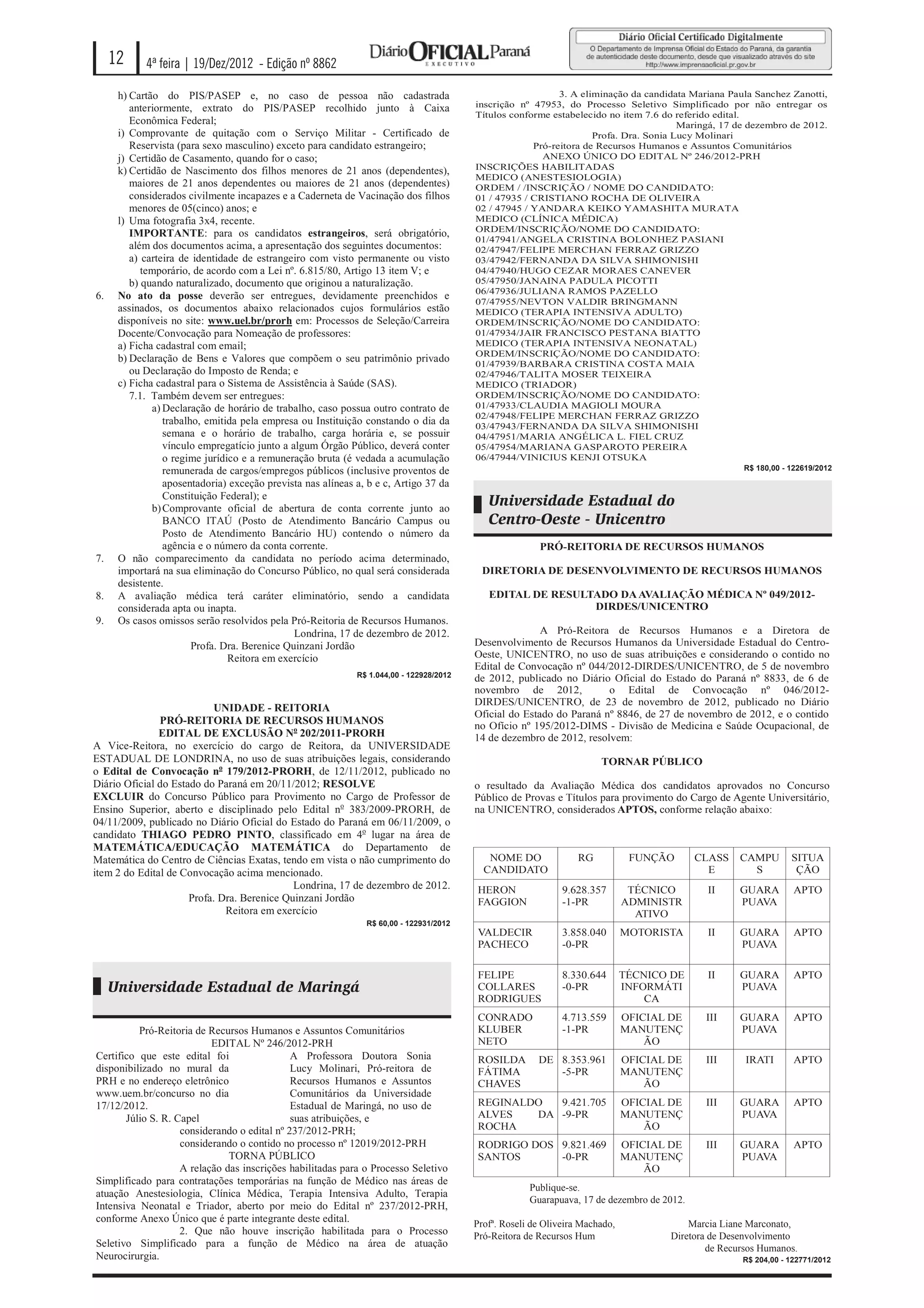 12     4ª feira | 19/Dez/2012 - Edição nº 8862

      h) Cartão do PIS/PASEP e, no caso de pessoa não cadastrada                                            3. A eliminação da candidata Mariana Paula Sanchez Zanotti,
         anteriormente, extrato do PIS/PASEP recolhido junto à Caixa                     inscrição nº 47953, do Processo Seletivo Simplificado por não entregar os
                                                                                         Títulos conforme estabelecido no item 7.6 do referido edital.
         Econômica Federal;                                                                                                            Maringá, 17 de dezembro de 2012.
      i) Comprovante de quitação com o Serviço Militar - Certificado de                                             Profa. Dra. Sonia Lucy Molinari
         Reservista (para sexo masculino) exceto para candidato estrangeiro;                          Pró-reitora de Recursos Humanos e Assuntos Comunitários
      j) Certidão de Casamento, quando for o caso;                                                      ANEXO ÚNICO DO EDITAL Nº 246/2012-PRH
      k) Certidão de Nascimento dos filhos menores de 21 anos (dependentes),             INSCRIÇÕES HABILITADAS
                                                                                         MEDICO (ANESTESIOLOGIA)
         maiores de 21 anos dependentes ou maiores de 21 anos (dependentes)              ORDEM / /INSCRIÇÃO / NOME DO CANDIDATO:
         considerados civilmente incapazes e a Caderneta de Vacinação dos filhos         01 / 47935 / CRISTIANO ROCHA DE OLIVEIRA
         menores de 05(cinco) anos; e                                                    02 / 47945 / YANDARA KEIKO YAMASHITA MURATA
      l) Uma fotografia 3x4, recente.                                                    MEDICO (CLÍNICA MÉDICA)
                                                                                         ORDEM/INSCRIÇÃO/NOME DO CANDIDATO:
         IMPORTANTE: para os candidatos estrangeiros, será obrigatório,
                                                                                         01/47941/ANGELA CRISTINA BOLONHEZ PASIANI
         além dos documentos acima, a apresentação dos seguintes documentos:             02/47947/FELIPE MERCHAN FERRAZ GRIZZO
         a) carteira de identidade de estrangeiro com visto permanente ou visto          03/47942/FERNANDA DA SILVA SHIMONISHI
            temporário, de acordo com a Lei nº. 6.815/80, Artigo 13 item V; e            04/47940/HUGO CEZAR MORAES CANEVER
         b) quando naturalizado, documento que originou a naturalização.                 05/47950/JANAINA PADULA PICOTTI
                                                                                         06/47936/JULIANA RAMOS PAZELLO
6.    No ato da posse deverão ser entregues, devidamente preenchidos e
                                                                                         07/47955/NEVTON VALDIR BRINGMANN
      assinados, os documentos abaixo relacionados cujos formulários estão               MEDICO (TERAPIA INTENSIVA ADULTO)
      disponíveis no site: www.uel.br/prorh em: Processos de Seleção/Carreira            ORDEM/INSCRIÇÃO/NOME DO CANDIDATO:
      Docente/Convocação para Nomeação de professores:                                   01/47934/JAIR FRANCISCO PESTANA BIATTO
      a) Ficha cadastral com email;                                                      MEDICO (TERAPIA INTENSIVA NEONATAL)
                                                                                         ORDEM/INSCRIÇÃO/NOME DO CANDIDATO:
      b) Declaração de Bens e Valores que compõem o seu patrimônio privado               01/47939/BARBARA CRISTINA COSTA MAIA
         ou Declaração do Imposto de Renda; e                                            02/47946/TALITA MOSER TEIXEIRA
      c) Ficha cadastral para o Sistema de Assistência à Saúde (SAS).                    MEDICO (TRIADOR)
         7.1. Também devem ser entregues:                                                ORDEM/INSCRIÇÃO/NOME DO CANDIDATO:
              a) Declaração de horário de trabalho, caso possua outro contrato de        01/47933/CLAUDIA MAGIOLI MOURA
                                                                                         02/47948/FELIPE MERCHAN FERRAZ GRIZZO
                 trabalho, emitida pela empresa ou Instituição constando o dia da        03/47943/FERNANDA DA SILVA SHIMONISHI
                 semana e o horário de trabalho, carga horária e, se possuir             04/47951/MARIA ANGÉLICA L. FIEL CRUZ
                 vínculo empregatício junto a algum Órgão Público, deverá conter         05/47954/MARIANA GASPAROTO PEREIRA
                 o regime jurídico e a remuneração bruta (é vedada a acumulação          06/47944/VINICIUS KENJI OTSUKA
                 remunerada de cargos/empregos públicos (inclusive proventos de                                                                       R$ 180,00 - 122619/2012

                 aposentadoria) exceção prevista nas alíneas a, b e c, Artigo 37 da
                 Constituição Federal); e
              b) Comprovante oficial de abertura de conta corrente junto ao
                                                                                            Universidade Estadual do
                 BANCO ITAÚ (Posto de Atendimento Bancário Campus ou                        Centro-Oeste - Unicentro
                 Posto de Atendimento Bancário HU) contendo o número da
                 agência e o número da conta corrente.                                                  PRÓ-REITORIA DE RECURSOS HUMANOS
7.    O não comparecimento da candidata no período acima determinado,
      importará na sua eliminação do Concurso Público, no qual será considerada           DIRETORIA DE DESENVOLVIMENTO DE RECURSOS HUMANOS
      desistente.
8.    A avaliação médica terá caráter eliminatório, sendo a candidata                       EDITAL DE RESULTADO DA AVALIAÇÃO MÉDICA Nº 049/2012-
      considerada apta ou inapta.                                                                           DIRDES/UNICENTRO
9.    Os casos omissos serão resolvidos pela Pró-Reitoria de Recursos Humanos.
                                               Londrina, 17 de dezembro de 2012.                        A Pró-Reitora de Recursos Humanos e a Diretora de
                        Profa. Dra. Berenice Quinzani Jordão                             Desenvolvimento de Recursos Humanos da Universidade Estadual do Centro-
                                Reitora em exercício                                     Oeste, UNICENTRO, no uso de suas atribuições e considerando o contido no
                                                                                         Edital de Convocação nº 044/2012-DIRDES/UNICENTRO, de 5 de novembro
                                                             R$ 1.044,00 - 122928/2012   de 2012, publicado no Diário Oficial do Estado do Paraná nº 8833, de 6 de
                                                                                         novembro de 2012,            o Edital de Convocação nº 046/2012-
                                                                                         DIRDES/UNICENTRO, de 23 de novembro de 2012, publicado no Diário
                           UNIDADE - REITORIA
                                                                                         Oficial do Estado do Paraná nº 8846, de 27 de novembro de 2012, e o contido
               PRÓ-REITORIA DE RECURSOS HUMANOS                                          no Ofício nº 195/2012-DIMS - Divisão de Medicina e Saúde Ocupacional, de
               EDITAL DE EXCLUSÃO No 202/2011-PRORH                                      14 de dezembro de 2012, resolvem:
A Vice-Reitora, no exercício do cargo de Reitora, da UNIVERSIDADE
ESTADUAL DE LONDRINA, no uso de suas atribuições legais, considerando                                                  TORNAR PÚBLICO
o Edital de Convocação no 179/2012-PRORH, de 12/11/2012, publicado no
Diário Oficial do Estado do Paraná em 20/11/2012; RESOLVE                                o resultado da Avaliação Médica dos candidatos aprovados no Concurso
EXCLUIR do Concurso Público para Provimento no Cargo de Professor de                     Público de Provas e Títulos para provimento do Cargo de Agente Universitário,
Ensino Superior, aberto e disciplinado pelo Edital no 383/2009-PRORH, de                 na UNICENTRO, considerados APTOS, conforme relação abaixo:
04/11/2009, publicado no Diário Oficial do Estado do Paraná em 06/11/2009, o
candidato THIAGO PEDRO PINTO, classificado em 4o lugar na área de
MATEMÁTICA/EDUCAÇÃO MATEMÁTICA do Departamento de
Matemática do Centro de Ciências Exatas, tendo em vista o não cumprimento do                NOME DO               RG           FUNÇÃO       CLASS    CAMPU        SITUA
item 2 do Edital de Convocação acima mencionado.                                           CANDIDATO                                          E        S           ÇÃO
                                             Londrina, 17 de dezembro de 2012.           HERON                9.628.357        TÉCNICO        II     GUARA        APTO
                      Profa. Dra. Berenice Quinzani Jordão                               FAGGION              -1-PR           ADMINISTR              PUAVA
                              Reitora em exercício                                                                              ATIVO
                                                               R$ 60,00 - 122931/2012
                                                                                         VALDECIR             3.858.040       MOTORISTA       II     GUARA        APTO
                                                                                         PACHECO              -0-PR                                  PUAVA

                                                                                         FELIPE               8.330.644       TÉCNICO DE      II     GUARA        APTO
     Universidade Estadual de Maringá                                                    COLLARES             -0-PR           INFORMÁTI              PUAVA
                                                                                         RODRIGUES                                CA
                                                                                         CONRADO              4.713.559       OFICIAL DE     III     GUARA        APTO
          Pró-Reitoria de Recursos Humanos e Assuntos Comunitários                       KLUBER               -1-PR           MANUTENÇ               PUAVA
                           EDITAL Nº 246/2012-PRH                                        NETO                                     ÃO
Certifico que este edital foi                 A Professora Doutora Sonia                 ROSILDA        DE 8.353.961          OFICIAL DE     III      IRATI       APTO
disponibilizado no mural da                   Lucy Molinari, Pró-reitora de              FÁTIMA            -5-PR              MANUTENÇ
PRH e no endereço eletrônico                  Recursos Humanos e Assuntos                CHAVES                                   ÃO
www.uem.br/concurso no dia                    Comunitários da Universidade
17/12/2012.                                   Estadual de Maringá, no uso de             REGINALDO  9.421.705                 OFICIAL DE     III     GUARA        APTO
       Júlio S. R. Capel                      suas atribuições, e                        ALVES   DA -9-PR                     MANUTENÇ               PUAVA
                    considerando o edital nº 237/2012-PRH;                               ROCHA                                    ÃO
                    considerando o contido no processo nº 12019/2012-PRH                 RODRIGO DOS 9.821.469                OFICIAL DE     III     GUARA        APTO
                               TORNA PÚBLICO                                             SANTOS      -0-PR                    MANUTENÇ               PUAVA
                    A relação das inscrições habilitadas para o Processo Seletivo                                                 ÃO
Simplificado para contratações temporárias na função de Médico nas áreas de
                                                                                                      Publique-se.
atuação Anestesiologia, Clínica Médica, Terapia Intensiva Adulto, Terapia
                                                                                                      Guarapuava, 17 de dezembro de 2012.
Intensiva Neonatal e Triador, aberto por meio do Edital nº 237/2012-PRH,
conforme Anexo Único que é parte integrante deste edital.                                Profª. Roseli de Oliveira Machado,               Marcia Liane Marconato,
                    2. Que não houve inscrição habilitada para o Processo                Pró-Reitora de Recursos Hum                  Diretora de Desenvolvimento
Seletivo Simplificado para a função de Médico na área de atuação                                                                              de Recursos Humanos.
Neurocirurgia.                                                                                                                                       R$ 204,00 - 122771/2012
 