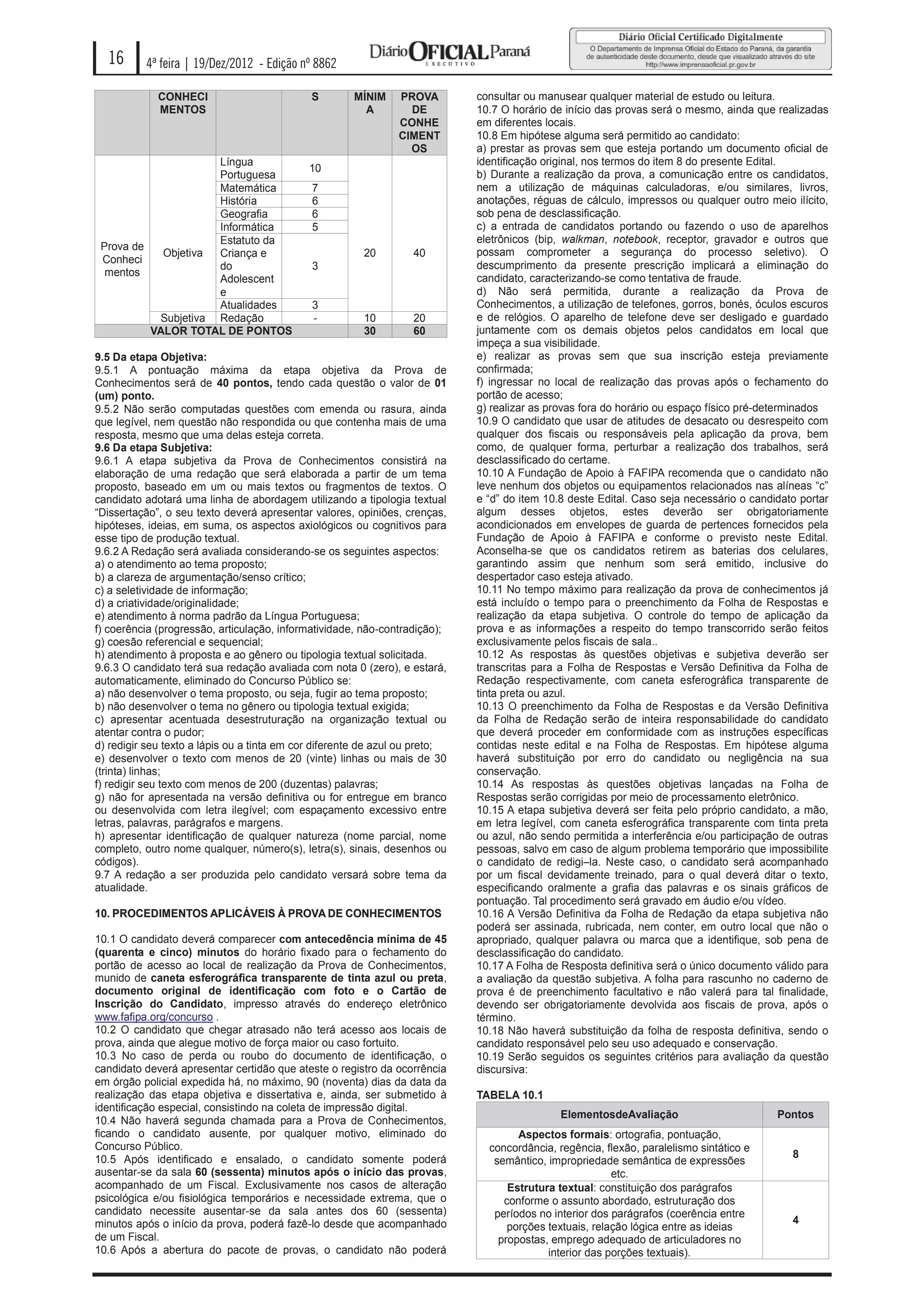 16      4ª feira | 19/Dez/2012 - Edição nº 8862

             CONHECI                         S        MÍNIM    PROVA         consultar ou manusear qualquer material de estudo ou leitura.
             MENTOS                                     A        DE          10.7 O horário de início das provas será o mesmo, ainda que realizadas
                                                               CONHE         em diferentes locais.
                                                               CIMENT        10.8 Em hipótese alguma será permitido ao candidato:
                                                                 OS          a) prestar as provas sem que esteja portando um documento oficial de
                     Língua                                                  identificação original, nos termos do item 8 do presente Edital.
                                             10
                     Portuguesa                                              b) Durante a realização da prova, a comunicação entre os candidatos,
                     Matemática              7                               nem a utilização de máquinas calculadoras, e/ou similares, livros,
                     História                6                               anotações, réguas de cálculo, impressos ou qualquer outro meio ilícito,
                     Geografia               6                               sob pena de desclassificação.
                     Informática             5                               c) a entrada de candidatos portando ou fazendo o uso de aparelhos
                     Estatuto da                                             eletrônicos (bip, walkman, notebook, receptor, gravador e outros que
 Prova de
            Objetiva Criança e                          20         40        possam comprometer a segurança do processo seletivo). O
 Conheci
                     do                      3                               descumprimento da presente prescrição implicará a eliminação do
  mentos
                     Adolescent                                              candidato, caracterizando-se como tentativa de fraude.
                     e                                                       d) Não será permitida, durante a realização da Prova de
                     Atualidades             3                               Conhecimentos, a utilização de telefones, gorros, bonés, óculos escuros
           Subjetiva Redação                 -          10         20        e de relógios. O aparelho de telefone deve ser desligado e guardado
          VALOR TOTAL DE PONTOS                         30         60        juntamente com os demais objetos pelos candidatos em local que
                                                                             impeça a sua visibilidade.
9.5 Da etapa Objetiva:                                                       e) realizar as provas sem que sua inscrição esteja previamente
9.5.1 A pontuação máxima da etapa objetiva da Prova de                       confirmada;
Conhecimentos será de 40 pontos, tendo cada questão o valor de 01            f) ingressar no local de realização das provas após o fechamento do
(um) ponto.                                                                  portão de acesso;
9.5.2 Não serão computadas questões com emenda ou rasura, ainda              g) realizar as provas fora do horário ou espaço físico pré-determinados
que legível, nem questão não respondida ou que contenha mais de uma          10.9 O candidato que usar de atitudes de desacato ou desrespeito com
resposta, mesmo que uma delas esteja correta.                                qualquer dos fiscais ou responsáveis pela aplicação da prova, bem
9.6 Da etapa Subjetiva:                                                      como, de qualquer forma, perturbar a realização dos trabalhos, será
9.6.1 A etapa subjetiva da Prova de Conhecimentos consistirá na              desclassificado do certame.
elaboração de uma redação que será elaborada a partir de um tema             10.10 A Fundação de Apoio à FAFIPA recomenda que o candidato não
proposto, baseado em um ou mais textos ou fragmentos de textos. O            leve nenhum dos objetos ou equipamentos relacionados nas alíneas “c”
candidato adotará uma linha de abordagem utilizando a tipologia textual      e “d” do item 10.8 deste Edital. Caso seja necessário o candidato portar
“Dissertação”, o seu texto deverá apresentar valores, opiniões, crenças,     algum desses objetos, estes deverão ser obrigatoriamente
hipóteses, ideias, em suma, os aspectos axiológicos ou cognitivos para       acondicionados em envelopes de guarda de pertences fornecidos pela
esse tipo de produção textual.                                               Fundação de Apoio à FAFIPA e conforme o previsto neste Edital.
9.6.2 A Redação será avaliada considerando-se os seguintes aspectos:         Aconselha-se que os candidatos retirem as baterias dos celulares,
a) o atendimento ao tema proposto;                                           garantindo assim que nenhum som será emitido, inclusive do
b) a clareza de argumentação/senso crítico;                                  despertador caso esteja ativado.
c) a seletividade de informação;                                             10.11 No tempo máximo para realização da prova de conhecimentos já
d) a criatividade/originalidade;                                             está incluído o tempo para o preenchimento da Folha de Respostas e
e) atendimento à norma padrão da Língua Portuguesa;                          realização da etapa subjetiva. O controle do tempo de aplicação da
f) coerência (progressão, articulação, informatividade, não-contradição);    prova e as informações a respeito do tempo transcorrido serão feitos
g) coesão referencial e sequencial;                                          exclusivamente pelos fiscais de sala..
h) atendimento à proposta e ao gênero ou tipologia textual solicitada.       10.12 As respostas às questões objetivas e subjetiva deverão ser
9.6.3 O candidato terá sua redação avaliada com nota 0 (zero), e estará,     transcritas para a Folha de Respostas e Versão Definitiva da Folha de
automaticamente, eliminado do Concurso Público se:                           Redação respectivamente, com caneta esferográfica transparente de
a) não desenvolver o tema proposto, ou seja, fugir ao tema proposto;         tinta preta ou azul.
b) não desenvolver o tema no gênero ou tipologia textual exigida;            10.13 O preenchimento da Folha de Respostas e da Versão Definitiva
c) apresentar acentuada desestruturação na organização textual ou            da Folha de Redação serão de inteira responsabilidade do candidato
atentar contra o pudor;                                                      que deverá proceder em conformidade com as instruções específicas
d) redigir seu texto a lápis ou a tinta em cor diferente de azul ou preto;   contidas neste edital e na Folha de Respostas. Em hipótese alguma
e) desenvolver o texto com menos de 20 (vinte) linhas ou mais de 30          haverá substituição por erro do candidato ou negligência na sua
(trinta) linhas;                                                             conservação.
f) redigir seu texto com menos de 200 (duzentas) palavras;                   10.14 As respostas às questões objetivas lançadas na Folha de
g) não for apresentada na versão definitiva ou for entregue em branco        Respostas serão corrigidas por meio de processamento eletrônico.
ou desenvolvida com letra ilegível; com espaçamento excessivo entre          10.15 A etapa subjetiva deverá ser feita pelo próprio candidato, a mão,
letras, palavras, parágrafos e margens.                                      em letra legível, com caneta esferográfica transparente com tinta preta
h) apresentar identificação de qualquer natureza (nome parcial, nome         ou azul, não sendo permitida a interferência e/ou participação de outras
completo, outro nome qualquer, número(s), letra(s), sinais, desenhos ou      pessoas, salvo em caso de algum problema temporário que impossibilite
códigos).                                                                    o candidato de redigi–la. Neste caso, o candidato será acompanhado
9.7 A redação a ser produzida pelo candidato versará sobre tema da           por um fiscal devidamente treinado, para o qual deverá ditar o texto,
atualidade.                                                                  especificando oralmente a grafia das palavras e os sinais gráficos de
                                                                             pontuação. Tal procedimento será gravado em áudio e/ou vídeo.
10. PROCEDIMENTOS APLICÁVEIS À PROVA DE CONHECIMENTOS                        10.16 A Versão Definitiva da Folha de Redação da etapa subjetiva não
                                                                             poderá ser assinada, rubricada, nem conter, em outro local que não o
10.1 O candidato deverá comparecer com antecedência mínima de 45             apropriado, qualquer palavra ou marca que a identifique, sob pena de
(quarenta e cinco) minutos do horário fixado para o fechamento do            desclassificação do candidato.
portão de acesso ao local de realização da Prova de Conhecimentos,           10.17 A Folha de Resposta definitiva será o único documento válido para
munido de caneta esferográfica transparente de tinta azul ou preta,          a avaliação da questão subjetiva. A folha para rascunho no caderno de
documento original de identificação com foto e o Cartão de                   prova é de preenchimento facultativo e não valerá para tal finalidade,
Inscrição do Candidato, impresso através do endereço eletrônico              devendo ser obrigatoriamente devolvida aos fiscais de prova, após o
www.fafipa.org/concurso .                                                    término.
10.2 O candidato que chegar atrasado não terá acesso aos locais de           10.18 Não haverá substituição da folha de resposta definitiva, sendo o
prova, ainda que alegue motivo de força maior ou caso fortuito.              candidato responsável pelo seu uso adequado e conservação.
10.3 No caso de perda ou roubo do documento de identificação, o              10.19 Serão seguidos os seguintes critérios para avaliação da questão
candidato deverá apresentar certidão que ateste o registro da ocorrência     discursiva:
em órgão policial expedida há, no máximo, 90 (noventa) dias da data da
realização das etapa objetiva e dissertativa e, ainda, ser submetido à       TABELA 10.1
identificação especial, consistindo na coleta de impressão digital.
                                                                                              ElementosdeAvaliação                        Pontos
10.4 Não haverá segunda chamada para a Prova de Conhecimentos,
ficando o candidato ausente, por qualquer motivo, eliminado do                       Aspectos formais: ortografia, pontuação,
Concurso Público.                                                              concordância, regência, flexão, paralelismo sintático e
10.5 Após identificado e ensalado, o candidato somente poderá                                                                                8
                                                                                semântico, impropriedade semântica de expressões
ausentar-se da sala 60 (sessenta) minutos após o início das provas,                                      etc.
acompanhado de um Fiscal. Exclusivamente nos casos de alteração                    Estrutura textual: constituição dos parágrafos
psicológica e/ou fisiológica temporários e necessidade extrema, que o             conforme o assunto abordado, estruturação dos
candidato necessite ausentar-se da sala antes dos 60 (sessenta)                 períodos no interior dos parágrafos (coerência entre
minutos após o início da prova, poderá fazê-lo desde que acompanhado                                                                         4
                                                                                   porções textuais, relação lógica entre as ideias
de um Fiscal.                                                                    propostas, emprego adequado de articuladores no
10.6 Após a abertura do pacote de provas, o candidato não poderá                           interior das porções textuais).
 