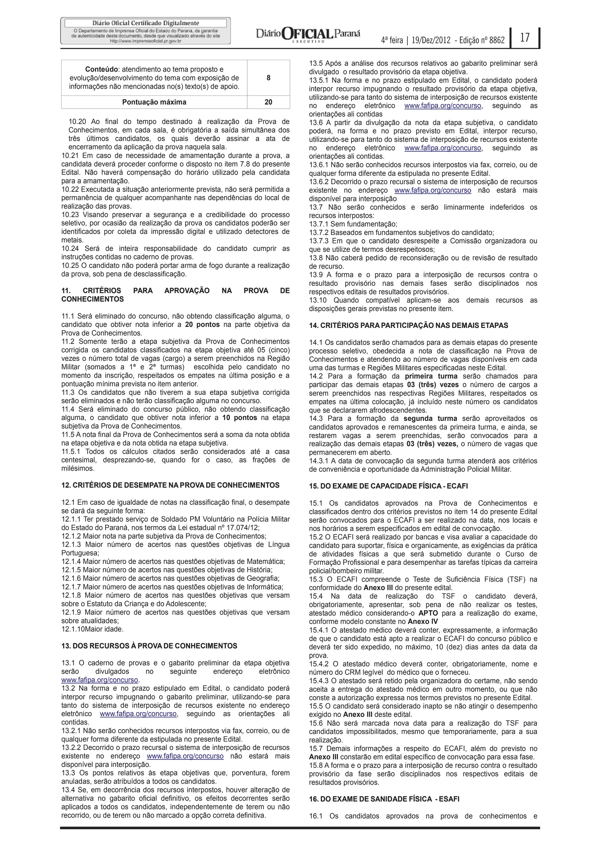 4ª feira | 19/Dez/2012 - Edição nº 8862      17
                                                                            13.5 Após a análise dos recursos relativos ao gabarito preliminar será
       Conteúdo: atendimento ao tema proposto e                             divulgado o resultado provisório da etapa objetiva.
  evolução/desenvolvimento do tema com exposição de              8          13.5.1 Na forma e no prazo estipulado em Edital, o candidato poderá
  informações não mencionadas no(s) texto(s) de apoio.                      interpor recurso impugnando o resultado provisório da etapa objetiva,
                                                                            utilizando-se para tanto do sistema de interposição de recursos existente
                   Pontuação máxima                             20          no endereço eletrônico www.fafipa.org/concurso, seguindo as
                                                                            orientações ali contidas
  10.20 Ao final do tempo destinado à realização da Prova de                13.6 A partir da divulgação da nota da etapa subjetiva, o candidato
  Conhecimentos, em cada sala, é obrigatória a saída simultânea dos         poderá, na forma e no prazo previsto em Edital, interpor recurso,
  três últimos candidatos, os quais deverão assinar a ata de                utilizando-se para tanto do sistema de interposição de recursos existente
  encerramento da aplicação da prova naquela sala.                          no endereço eletrônico www.fafipa.org/concurso, seguindo as
10.21 Em caso de necessidade de amamentação durante a prova, a              orientações ali contidas.
candidata deverá proceder conforme o disposto no item 7.8 do presente       13.6.1 Não serão conhecidos recursos interpostos via fax, correio, ou de
Edital. Não haverá compensação do horário utilizado pela candidata          qualquer forma diferente da estipulada no presente Edital.
para a amamentação.                                                         13.6.2 Decorrido o prazo recursal o sistema de interposição de recursos
10.22 Executada a situação anteriormente prevista, não será permitida a     existente no endereço www.fafipa.org/concurso não estará mais
permanência de qualquer acompanhante nas dependências do local de           disponível para interposição
realização das provas.                                                      13.7 Não serão conhecidos e serão liminarmente indeferidos os
10.23 Visando preservar a segurança e a credibilidade do processo           recursos interpostos:
seletivo, por ocasião da realização da prova os candidatos poderão ser      13.7.1 Sem fundamentação;
identificados por coleta da impressão digital e utilizado detectores de     13.7.2 Baseados em fundamentos subjetivos do candidato;
metais.                                                                     13.7.3 Em que o candidato desrespeite a Comissão organizadora ou
10.24 Será de inteira responsabilidade do candidato cumprir as              que se utilize de termos desrespeitosos;
instruções contidas no caderno de provas.                                   13.8 Não caberá pedido de reconsideração ou de revisão de resultado
10.25 O candidato não poderá portar arma de fogo durante a realização       de recurso.
da prova, sob pena de desclassificação.                                     13.9 A forma e o prazo para a interposição de recursos contra o
                                                                            resultado provisório nas demais fases serão disciplinados nos
11. CRITÉRIOS         PARA      APROVAÇÃO          NA     PROVA      DE     respectivos editais de resultados provisórios.
CONHECIMENTOS                                                               13.10 Quando compatível aplicam-se aos demais recursos as
                                                                            disposições gerais previstas no presente item.
11.1 Será eliminado do concurso, não obtendo classificação alguma, o
candidato que obtiver nota inferior a 20 pontos na parte objetiva da        14. CRITÉRIOS PARA PARTICIPAÇÃO NAS DEMAIS ETAPAS
Prova de Conhecimentos.
11.2 Somente terão a etapa subjetiva da Prova de Conhecimentos              14.1 Os candidatos serão chamados para as demais etapas do presente
corrigida os candidatos classificados na etapa objetiva até 05 (cinco)      processo seletivo, obedecida a nota de classificação na Prova de
vezes o número total de vagas (cargo) a serem preenchidos na Região         Conhecimentos e atendendo ao número de vagas disponíveis em cada
Militar (somados a 1ª e 2ª turmas) escolhida pelo candidato no              uma das turmas e Regiões Militares especificadas neste Edital.
momento da inscrição, respeitados os empates na última posição e a          14.2 Para a formação da primeira turma serão chamados para
pontuação mínima prevista no item anterior.                                 participar das demais etapas 03 (três) vezes o número de cargos a
11.3 Os candidatos que não tiverem a sua etapa subjetiva corrigida          serem preenchidos nas respectivas Regiões Militares, respeitados os
serão eliminados e não terão classificação alguma no concurso.              empates na última colocação, já incluído neste número os candidatos
11.4 Será eliminado do concurso público, não obtendo classificação          que se declararem afrodescendentes.
alguma, o candidato que obtiver nota inferior a 10 pontos na etapa          14.3 Para a formação da segunda turma serão aproveitados os
subjetiva da Prova de Conhecimentos.                                        candidatos aprovados e remanescentes da primeira turma, e ainda, se
11.5 A nota final da Prova de Conhecimentos será a soma da nota obtida      restarem vagas a serem preenchidas, serão convocados para a
na etapa objetiva e da nota obtida na etapa subjetiva.                      realização das demais etapas 03 (três) vezes, o número de vagas que
11.5.1 Todos os cálculos citados serão considerados até a casa              permanecerem em aberto.
centesimal, desprezando-se, quando for o caso, as frações de                14.3.1 A data de convocação da segunda turma atenderá aos critérios
milésimos.                                                                  de conveniência e oportunidade da Administração Policial Militar.

12. CRITÉRIOS DE DESEMPATE NA PROVA DE CONHECIMENTOS                        15. DO EXAME DE CAPACIDADE FÍSICA - ECAFI

12.1 Em caso de igualdade de notas na classificação final, o desempate      15.1 Os candidatos aprovados na Prova de Conhecimentos e
se dará da seguinte forma:                                                  classificados dentro dos critérios previstos no item 14 do presente Edital
12.1.1 Ter prestado serviço de Soldado PM Voluntário na Polícia Militar     serão convocados para o ECAFI a ser realizado na data, nos locais e
do Estado do Paraná, nos termos da Lei estadual nº 17.074/12;               nos horários a serem especificados em edital de convocação.
12.1.2 Maior nota na parte subjetiva da Prova de Conhecimentos;             15.2 O ECAFI será realizado por bancas e visa avaliar a capacidade do
12.1.3 Maior número de acertos nas questões objetivas de Língua             candidato para suportar, física e organicamente, as exigências da prática
Portuguesa;                                                                 de atividades físicas a que será submetido durante o Curso de
12.1.4 Maior número de acertos nas questões objetivas de Matemática;        Formação Profissional e para desempenhar as tarefas típicas da carreira
12.1.5 Maior número de acertos nas questões objetivas de História;          policial/bombeiro militar.
12.1.6 Maior número de acertos nas questões objetivas de Geografia;         15.3 O ECAFI compreende o Teste de Suficiência Física (TSF) na
12.1.7 Maior número de acertos nas questões objetivas de Informática;       conformidade do Anexo III do presente edital.
12.1.8 Maior número de acertos nas questões objetivas que versam            15.4 Na data de realização do TSF o candidato deverá,
sobre o Estatuto da Criança e do Adolescente;                               obrigatoriamente, apresentar, sob pena de não realizar os testes,
12.1.9 Maior número de acertos nas questões objetivas que versam            atestado médico considerando-o APTO para a realização do exame,
sobre atualidades;                                                          conforme modelo constante no Anexo IV
12.1.10Maior idade.                                                         15.4.1 O atestado médico deverá conter, expressamente, a informação
                                                                            de que o candidato está apto a realizar o ECAFI do concurso público e
13. DOS RECURSOS À PROVA DE CONHECIMENTOS                                   deverá ter sido expedido, no máximo, 10 (dez) dias antes da data da
                                                                            prova.
13.1 O caderno de provas e o gabarito preliminar da etapa objetiva          15.4.2 O atestado médico deverá conter, obrigatoriamente, nome e
serão       divulgados     no      seguinte      endereço      eletrônico   número do CRM legível do médico que o forneceu.
www.fafipa.org/concurso.                                                    15.4.3 O atestado será retido pela organizadora do certame, não sendo
13.2 Na forma e no prazo estipulado em Edital, o candidato poderá           aceita a entrega do atestado médico em outro momento, ou que não
interpor recurso impugnando o gabarito preliminar, utilizando-se para       conste a autorização expressa nos termos previstos no presente Edital.
tanto do sistema de interposição de recursos existente no endereço          15.5 O candidato será considerado inapto se não atingir o desempenho
eletrônico www.fafipa.org/concurso, seguindo as orientações ali             exigido no Anexo III deste edital.
contidas.                                                                   15.6 Não será marcada nova data para a realização do TSF para
13.2.1 Não serão conhecidos recursos interpostos via fax, correio, ou de    candidatos impossibilitados, mesmo que temporariamente, para a sua
qualquer forma diferente da estipulada no presente Edital.                  realização.
13.2.2 Decorrido o prazo recursal o sistema de interposição de recursos     15.7 Demais informações a respeito do ECAFI, além do previsto no
existente no endereço www.fafipa.org/concurso não estará mais               Anexo III constarão em edital específico de convocação para essa fase.
disponível para interposição.                                               15.8 A forma e o prazo para a interposição de recurso contra o resultado
13.3 Os pontos relativos às etapa objetivas que, porventura, forem          provisório da fase serão disciplinados nos respectivos editais de
anuladas, serão atribuídos a todos os candidatos.                           resultados provisórios.
13.4 Se, em decorrência dos recursos interpostos, houver alteração de
alternativa no gabarito oficial definitivo, os efeitos decorrentes serão    16. DO EXAME DE SANIDADE FÍSICA - ESAFI
aplicados a todos os candidatos, independentemente de terem ou não
recorrido, ou de terem ou não marcado a opção correta definitiva.           16.1 Os candidatos aprovados na prova de conhecimentos e
 