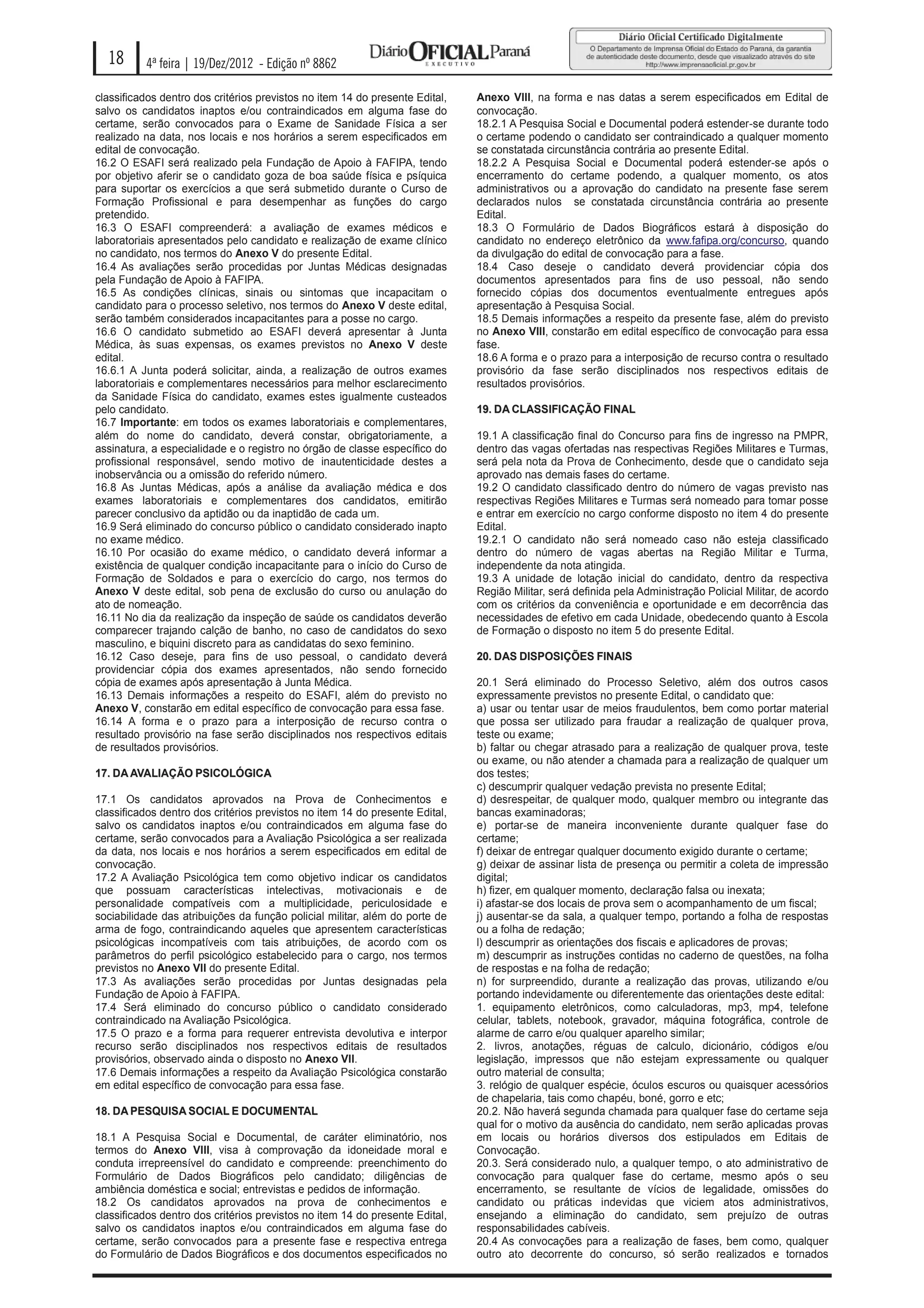 18      4ª feira | 19/Dez/2012 - Edição nº 8862

classificados dentro dos critérios previstos no item 14 do presente Edital,   Anexo VIII, na forma e nas datas a serem especificados em Edital de
salvo os candidatos inaptos e/ou contraindicados em alguma fase do            convocação.
certame, serão convocados para o Exame de Sanidade Física a ser               18.2.1 A Pesquisa Social e Documental poderá estender-se durante todo
realizado na data, nos locais e nos horários a serem especificados em         o certame podendo o candidato ser contraindicado a qualquer momento
edital de convocação.                                                         se constatada circunstância contrária ao presente Edital.
16.2 O ESAFI será realizado pela Fundação de Apoio à FAFIPA, tendo            18.2.2 A Pesquisa Social e Documental poderá estender-se após o
por objetivo aferir se o candidato goza de boa saúde física e psíquica        encerramento do certame podendo, a qualquer momento, os atos
para suportar os exercícios a que será submetido durante o Curso de           administrativos ou a aprovação do candidato na presente fase serem
Formação Profissional e para desempenhar as funções do cargo                  declarados nulos se constatada circunstância contrária ao presente
pretendido.                                                                   Edital.
16.3 O ESAFI compreenderá: a avaliação de exames médicos e                    18.3 O Formulário de Dados Biográficos estará à disposição do
laboratoriais apresentados pelo candidato e realização de exame clínico       candidato no endereço eletrônico da www.fafipa.org/concurso, quando
no candidato, nos termos do Anexo V do presente Edital.                       da divulgação do edital de convocação para a fase.
16.4 As avaliações serão procedidas por Juntas Médicas designadas             18.4 Caso deseje o candidato deverá providenciar cópia dos
pela Fundação de Apoio à FAFIPA.                                              documentos apresentados para fins de uso pessoal, não sendo
16.5 As condições clínicas, sinais ou sintomas que incapacitam o              fornecido cópias dos documentos eventualmente entregues após
candidato para o processo seletivo, nos termos do Anexo V deste edital,       apresentação à Pesquisa Social.
serão também considerados incapacitantes para a posse no cargo.               18.5 Demais informações a respeito da presente fase, além do previsto
16.6 O candidato submetido ao ESAFI deverá apresentar à Junta                 no Anexo VIII, constarão em edital específico de convocação para essa
Médica, às suas expensas, os exames previstos no Anexo V deste                fase.
edital.                                                                       18.6 A forma e o prazo para a interposição de recurso contra o resultado
16.6.1 A Junta poderá solicitar, ainda, a realização de outros exames         provisório da fase serão disciplinados nos respectivos editais de
laboratoriais e complementares necessários para melhor esclarecimento         resultados provisórios.
da Sanidade Física do candidato, exames estes igualmente custeados
pelo candidato.                                                               19. DA CLASSIFICAÇÃO FINAL
16.7 Importante: em todos os exames laboratoriais e complementares,
além do nome do candidato, deverá constar, obrigatoriamente, a                19.1 A classificação final do Concurso para fins de ingresso na PMPR,
assinatura, a especialidade e o registro no órgão de classe específico do     dentro das vagas ofertadas nas respectivas Regiões Militares e Turmas,
profissional responsável, sendo motivo de inautenticidade destes a            será pela nota da Prova de Conhecimento, desde que o candidato seja
inobservância ou a omissão do referido número.                                aprovado nas demais fases do certame.
16.8 As Juntas Médicas, após a análise da avaliação médica e dos              19.2 O candidato classificado dentro do número de vagas previsto nas
exames laboratoriais e complementares dos candidatos, emitirão                respectivas Regiões Militares e Turmas será nomeado para tomar posse
parecer conclusivo da aptidão ou da inaptidão de cada um.                     e entrar em exercício no cargo conforme disposto no item 4 do presente
16.9 Será eliminado do concurso público o candidato considerado inapto        Edital.
no exame médico.                                                              19.2.1 O candidato não será nomeado caso não esteja classificado
16.10 Por ocasião do exame médico, o candidato deverá informar a              dentro do número de vagas abertas na Região Militar e Turma,
existência de qualquer condição incapacitante para o início do Curso de       independente da nota atingida.
Formação de Soldados e para o exercício do cargo, nos termos do               19.3 A unidade de lotação inicial do candidato, dentro da respectiva
Anexo V deste edital, sob pena de exclusão do curso ou anulação do            Região Militar, será definida pela Administração Policial Militar, de acordo
ato de nomeação.                                                              com os critérios da conveniência e oportunidade e em decorrência das
16.11 No dia da realização da inspeção de saúde os candidatos deverão         necessidades de efetivo em cada Unidade, obedecendo quanto à Escola
comparecer trajando calção de banho, no caso de candidatos do sexo            de Formação o disposto no item 5 do presente Edital.
masculino, e biquini discreto para as candidatas do sexo feminino.
16.12 Caso deseje, para fins de uso pessoal, o candidato deverá               20. DAS DISPOSIÇÕES FINAIS
providenciar cópia dos exames apresentados, não sendo fornecido
cópia de exames após apresentação à Junta Médica.                             20.1 Será eliminado do Processo Seletivo, além dos outros casos
16.13 Demais informações a respeito do ESAFI, além do previsto no             expressamente previstos no presente Edital, o candidato que:
Anexo V, constarão em edital específico de convocação para essa fase.         a) usar ou tentar usar de meios fraudulentos, bem como portar material
16.14 A forma e o prazo para a interposição de recurso contra o               que possa ser utilizado para fraudar a realização de qualquer prova,
resultado provisório na fase serão disciplinados nos respectivos editais      teste ou exame;
de resultados provisórios.                                                    b) faltar ou chegar atrasado para a realização de qualquer prova, teste
                                                                              ou exame, ou não atender a chamada para a realização de qualquer um
17. DA AVALIAÇÃO PSICOLÓGICA                                                  dos testes;
                                                                              c) descumprir qualquer vedação prevista no presente Edital;
17.1 Os candidatos aprovados na Prova de Conhecimentos e                      d) desrespeitar, de qualquer modo, qualquer membro ou integrante das
classificados dentro dos critérios previstos no item 14 do presente Edital,   bancas examinadoras;
salvo os candidatos inaptos e/ou contraindicados em alguma fase do            e) portar-se de maneira inconveniente durante qualquer fase do
certame, serão convocados para a Avaliação Psicológica a ser realizada        certame;
da data, nos locais e nos horários a serem especificados em edital de         f) deixar de entregar qualquer documento exigido durante o certame;
convocação.                                                                   g) deixar de assinar lista de presença ou permitir a coleta de impressão
17.2 A Avaliação Psicológica tem como objetivo indicar os candidatos          digital;
que possuam características intelectivas, motivacionais e de                  h) fizer, em qualquer momento, declaração falsa ou inexata;
personalidade compatíveis com a multiplicidade, periculosidade e              i) afastar-se dos locais de prova sem o acompanhamento de um fiscal;
sociabilidade das atribuições da função policial militar, além do porte de    j) ausentar-se da sala, a qualquer tempo, portando a folha de respostas
arma de fogo, contraindicando aqueles que apresentem características          ou a folha de redação;
psicológicas incompatíveis com tais atribuições, de acordo com os             l) descumprir as orientações dos fiscais e aplicadores de provas;
parâmetros do perfil psicológico estabelecido para o cargo, nos termos        m) descumprir as instruções contidas no caderno de questões, na folha
previstos no Anexo VII do presente Edital.                                    de respostas e na folha de redação;
17.3 As avaliações serão procedidas por Juntas designadas pela                n) for surpreendido, durante a realização das provas, utilizando e/ou
Fundação de Apoio à FAFIPA.                                                   portando indevidamente ou diferentemente das orientações deste edital:
17.4 Será eliminado do concurso público o candidato considerado               1. equipamento eletrônicos, como calculadoras, mp3, mp4, telefone
contraindicado na Avaliação Psicológica.                                      celular, tablets, notebook, gravador, máquina fotográfica, controle de
17.5 O prazo e a forma para requerer entrevista devolutiva e interpor         alarme de carro e/ou qualquer aparelho similar;
recurso serão disciplinados nos respectivos editais de resultados             2. livros, anotações, réguas de calculo, dicionário, códigos e/ou
provisórios, observado ainda o disposto no Anexo VII.                         legislação, impressos que não estejam expressamente ou qualquer
17.6 Demais informações a respeito da Avaliação Psicológica constarão         outro material de consulta;
em edital específico de convocação para essa fase.                            3. relógio de qualquer espécie, óculos escuros ou quaisquer acessórios
                                                                              de chapelaria, tais como chapéu, boné, gorro e etc;
18. DA PESQUISA SOCIAL E DOCUM ENTAL                                          20.2. Não haverá segunda chamada para qualquer fase do certame seja
                                                                              qual for o motivo da ausência do candidato, nem serão aplicadas provas
18.1 A Pesquisa Social e Documental, de caráter eliminatório, nos             em locais ou horários diversos dos estipulados em Editais de
termos do Anexo VIII, visa à comprovação da idoneidade moral e                Convocação.
conduta irrepreensível do candidato e compreende: preenchimento do            20.3. Será considerado nulo, a qualquer tempo, o ato administrativo de
Formulário de Dados Biográficos pelo candidato; diligências de                convocação para qualquer fase do certame, mesmo após o seu
ambiência doméstica e social; entrevistas e pedidos de informação.            encerramento, se resultante de vícios de legalidade, omissões do
18.2 Os candidatos aprovados na prova de conhecimentos e                      candidato ou práticas indevidas que viciem atos administrativos,
classificados dentro dos critérios previstos no item 14 do presente Edital,   ensejando a eliminação do candidato, sem prejuízo de outras
salvo os candidatos inaptos e/ou contraindicados em alguma fase do            responsabilidades cabíveis.
certame, serão convocados para a presente fase e respectiva entrega           20.4 As convocações para a realização de fases, bem como, qualquer
do Formulário de Dados Biográficos e dos documentos especificados no          outro ato decorrente do concurso, só serão realizados e tornados
 