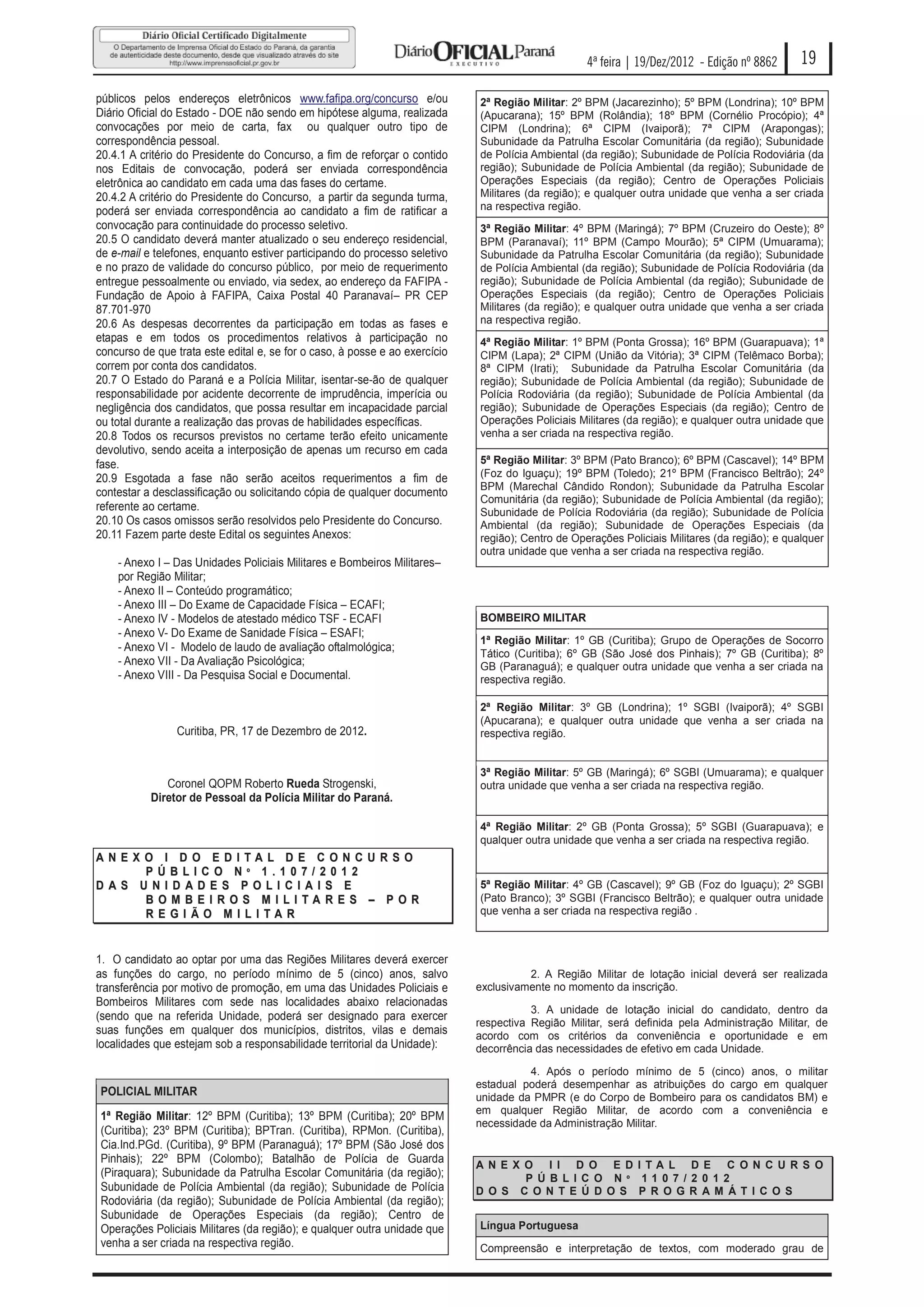 4ª feira | 19/Dez/2012 - Edição nº 8862      19

públicos pelos endereços eletrônicos www.fafipa.org/concurso e/ou            2ª Região Militar: 2º BPM (Jacarezinho); 5º BPM (Londrina); 10º BPM
Diário Oficial do Estado - DOE não sendo em hipótese alguma, realizada       (Apucarana); 15º BPM (Rolândia); 18º BPM (Cornélio Procópio); 4ª
convocações por meio de carta, fax ou qualquer outro tipo de                 CIPM (Londrina); 6ª CIPM (Ivaiporã); 7ª CIPM (Arapongas);
correspondência pessoal.                                                     Subunidade da Patrulha Escolar Comunitária (da região); Subunidade
20.4.1 A critério do Presidente do Concurso, a fim de reforçar o contido     de Polícia Ambiental (da região); Subunidade de Polícia Rodoviária (da
nos Editais de convocação, poderá ser enviada correspondência                região); Subunidade de Polícia Ambiental (da região); Subunidade de
eletrônica ao candidato em cada uma das fases do certame.                    Operações Especiais (da região); Centro de Operações Policiais
20.4.2 A critério do Presidente do Concurso, a partir da segunda turma,      Militares (da região); e qualquer outra unidade que venha a ser criada
poderá ser enviada correspondência ao candidato a fim de ratificar a         na respectiva região.
convocação para continuidade do processo seletivo.                           3ª Região Militar: 4º BPM (Maringá); 7º BPM (Cruzeiro do Oeste); 8º
20.5 O candidato deverá manter atualizado o seu endereço residencial,        BPM (Paranavaí); 11º BPM (Campo Mourão); 5ª CIPM (Umuarama);
de e-mail e telefones, enquanto estiver participando do processo seletivo    Subunidade da Patrulha Escolar Comunitária (da região); Subunidade
e no prazo de validade do concurso público, por meio de requerimento         de Polícia Ambiental (da região); Subunidade de Polícia Rodoviária (da
entregue pessoalmente ou enviado, via sedex, ao endereço da FAFIPA -         região); Subunidade de Polícia Ambiental (da região); Subunidade de
Fundação de Apoio à FAFIPA, Caixa Postal 40 Paranavaí– PR CEP                Operações Especiais (da região); Centro de Operações Policiais
87.701-970                                                                   Militares (da região); e qualquer outra unidade que venha a ser criada
20.6 As despesas decorrentes da participação em todas as fases e             na respectiva região.
etapas e em todos os procedimentos relativos à participação no               4ª Região Militar: 1º BPM (Ponta Grossa); 16º BPM (Guarapuava); 1ª
concurso de que trata este edital e, se for o caso, à posse e ao exercício   CIPM (Lapa); 2ª CIPM (União da Vitória); 3ª CIPM (Telêmaco Borba);
correm por conta dos candidatos.                                             8ª CIPM (Irati); Subunidade da Patrulha Escolar Comunitária (da
20.7 O Estado do Paraná e a Polícia Militar, isentar-se-ão de qualquer       região); Subunidade de Polícia Ambiental (da região); Subunidade de
responsabilidade por acidente decorrente de imprudência, imperícia ou        Polícia Rodoviária (da região); Subunidade de Polícia Ambiental (da
negligência dos candidatos, que possa resultar em incapacidade parcial       região); Subunidade de Operações Especiais (da região); Centro de
ou total durante a realização das provas de habilidades específicas.         Operações Policiais Militares (da região); e qualquer outra unidade que
20.8 Todos os recursos previstos no certame terão efeito unicamente          venha a ser criada na respectiva região.
devolutivo, sendo aceita a interposição de apenas um recurso em cada
fase.                                                                        5ª Região Militar: 3º BPM (Pato Branco); 6º BPM (Cascavel); 14º BPM
20.9 Esgotada a fase não serão aceitos requerimentos a fim de                (Foz do Iguaçu); 19º BPM (Toledo); 21º BPM (Francisco Beltrão); 24º
                                                                             BPM (Marechal Cândido Rondon); Subunidade da Patrulha Escolar
contestar a desclassificação ou solicitando cópia de qualquer documento
                                                                             Comunitária (da região); Subunidade de Polícia Ambiental (da região);
referente ao certame.                                                        Subunidade de Polícia Rodoviária (da região); Subunidade de Polícia
20.10 Os casos omissos serão resolvidos pelo Presidente do Concurso.         Ambiental (da região); Subunidade de Operações Especiais (da
20.11 Fazem parte deste Edital os seguintes Anexos:                          região); Centro de Operações Policiais Militares (da região); e qualquer
                                                                             outra unidade que venha a ser criada na respectiva região.
    - Anexo I – Das Unidades Policiais Militares e Bombeiros Militares–
    por Região Militar;
    - Anexo II – Conteúdo programático;
    - Anexo III – Do Exame de Capacidade Física – ECAFI;
    - Anexo IV - Modelos de atestado médico TSF - ECAFI                      BOMBEIRO MILITAR
    - Anexo V- Do Exame de Sanidade Física – ESAFI;
                                                                             1ª Região Militar: 1º GB (Curitiba); Grupo de Operações de Socorro
    - Anexo VI - Modelo de laudo de avaliação oftalmológica;
                                                                             Tático (Curitiba); 6º GB (São José dos Pinhais); 7º GB (Curitiba); 8º
    - Anexo VII - Da Avaliação Psicológica;                                  GB (Paranaguá); e qualquer outra unidade que venha a ser criada na
    - Anexo VIII - Da Pesquisa Social e Documental.                          respectiva região.

                                                                             2ª Região Militar: 3º GB (Londrina); 1º SGBI (Ivaiporã); 4º SGBI
                                                                             (Apucarana); e qualquer outra unidade que venha a ser criada na
                Curitiba, PR, 17 de Dezembro de 2012.                        respectiva região.


                                                                             3ª Região Militar: 5º GB (Maringá); 6º SGBI (Umuarama); e qualquer
              Coronel QOPM Roberto Rueda Strogenski,                         outra unidade que venha a ser criada na respectiva região.
           Diretor de Pessoal da Polícia Militar do Paraná.

                                                                             4ª Região Militar: 2º GB (Ponta Grossa); 5º SGBI (Guarapuava); e
                                                                             qualquer outra unidade que venha a ser criada na respectiva região.
ANEXO I D O EDITAL DE CONCURSO
    PÚBLIC O Nº 1.107/2012
DAS UNID ADES POLI CIAIS E                                                   5ª Região Militar: 4º GB (Cascavel); 9º GB (Foz do Iguaçu); 2º SGBI
    BOMBEIROS MILITA RES – POR                                               (Pato Branco); 3º SGBI (Francisco Beltrão); e qualquer outra unidade
    REGIÃO MILITAR                                                           que venha a ser criada na respectiva região .



1. O candidato ao optar por uma das Regiões Militares deverá exercer
as funções do cargo, no período mínimo de 5 (cinco) anos, salvo                        2. A Região Militar de lotação inicial deverá ser realizada
transferência por motivo de promoção, em uma das Unidades Policiais e        exclusivamente no momento da inscrição.
Bombeiros Militares com sede nas localidades abaixo relacionadas
                                                                                        3. A unidade de lotação inicial do candidato, dentro da
(sendo que na referida Unidade, poderá ser designado para exercer
                                                                             respectiva Região Militar, será definida pela Administração Militar, de
suas funções em qualquer dos municípios, distritos, vilas e demais           acordo com os critérios da conveniência e oportunidade e em
localidades que estejam sob a responsabilidade territorial da Unidade):      decorrência das necessidades de efetivo em cada Unidade.

                                                                                       4. Após o período mínimo de 5 (cinco) anos, o militar
                                                                             estadual poderá desempenhar as atribuições do cargo em qualquer
POLICIAL MILITAR                                                             unidade da PMPR (e do Corpo de Bombeiro para os candidatos BM) e
                                                                             em qualquer Região Militar, de acordo com a conveniência e
1ª Região Militar: 12º BPM (Curitiba); 13º BPM (Curitiba); 20º BPM
                                                                             necessidade da Administração Militar.
(Curitiba); 23º BPM (Curitiba); BPTran. (Curitiba), RPMon. (Curitiba),
Cia.Ind.PGd. (Curitiba), 9º BPM (Paranaguá); 17º BPM (São José dos
Pinhais); 22º BPM (Colombo); Batalhão de Polícia de Guarda
                                                                             A N E X O I I D O E D I TA L D E C O N C U R S O
(Piraquara); Subunidade da Patrulha Escolar Comunitária (da região);                 P Ú B L I C O N º 11 0 7 / 2 0 1 2
Subunidade de Polícia Ambiental (da região); Subunidade de Polícia           D O S C O N T E Ú D O S P R O G R A M Á T I C O S
Rodoviária (da região); Subunidade de Polícia Ambiental (da região);
Subunidade de Operações Especiais (da região); Centro de
Operações Policiais Militares (da região); e qualquer outra unidade que      Língua Portuguesa
venha a ser criada na respectiva região.                                     Compreensão e interpretação de textos, com moderado grau de
 