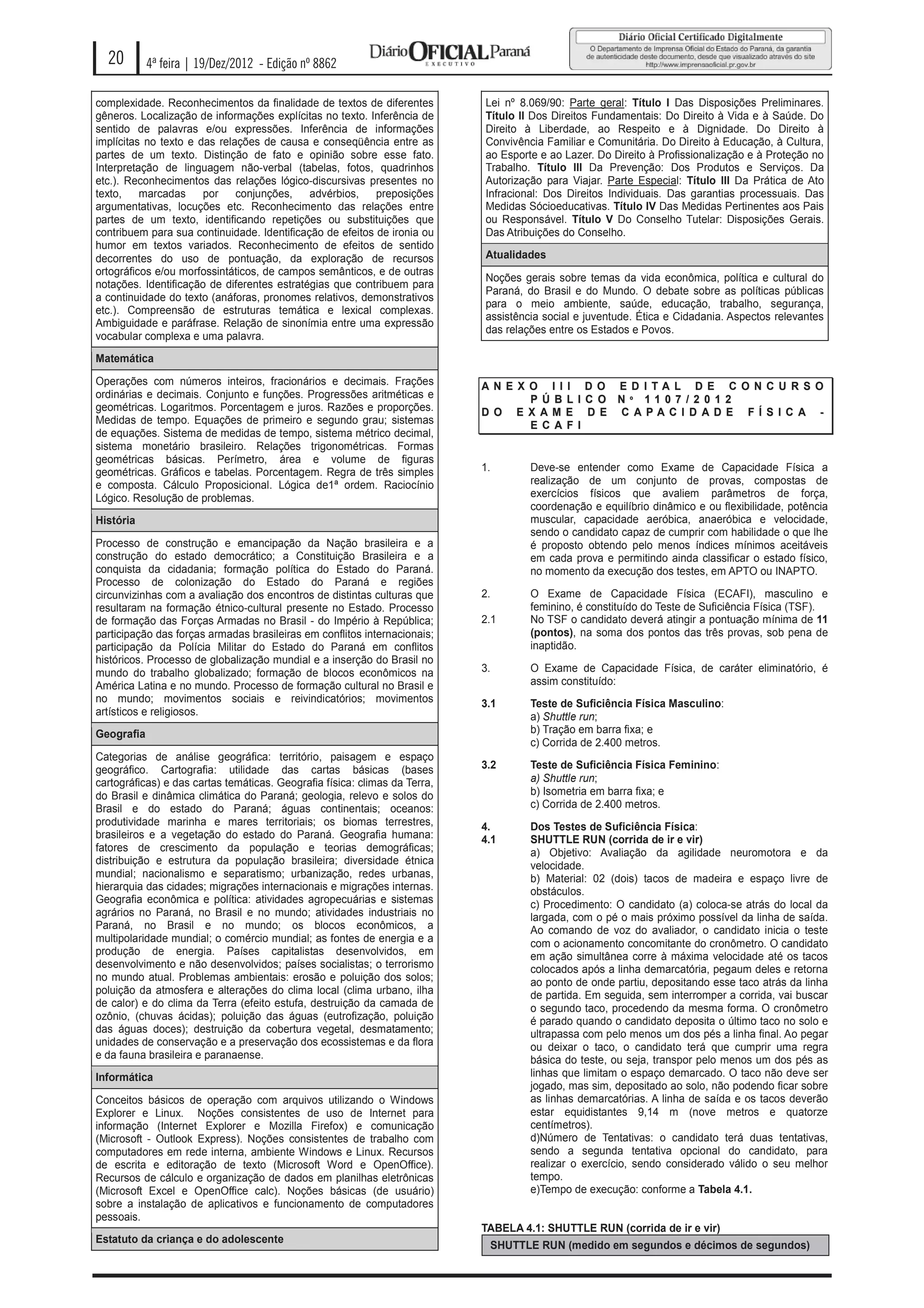20        4ª feira | 19/Dez/2012 - Edição nº 8862

complexidade. Reconhecimentos da finalidade de textos de diferentes         Lei nº 8.069/90: Parte geral: Título I Das Disposições Preliminares.
gêneros. Localização de informações explícitas no texto. Inferência de      Título II Dos Direitos Fundamentais: Do Direito à Vida e à Saúde. Do
sentido de palavras e/ou expressões. Inferência de informações              Direito à Liberdade, ao Respeito e à Dignidade. Do Direito à
implícitas no texto e das relações de causa e conseqüência entre as         Convivência Familiar e Comunitária. Do Direito à Educação, à Cultura,
partes de um texto. Distinção de fato e opinião sobre esse fato.            ao Esporte e ao Lazer. Do Direito à Profissionalização e à Proteção no
Interpretação de linguagem não-verbal (tabelas, fotos, quadrinhos           Trabalho. Título III Da Prevenção: Dos Produtos e Serviços. Da
etc.). Reconhecimentos das relações lógico-discursivas presentes no         Autorização para Viajar. Parte Especial: Título III Da Prática de Ato
texto,    marcadas     por    conjunções,    advérbios,    preposições      Infracional: Dos Direitos Individuais. Das garantias processuais. Das
argumentativas, locuções etc. Reconhecimento das relações entre             Medidas Sócioeducativas. Título IV Das Medidas Pertinentes aos Pais
partes de um texto, identificando repetições ou substituições que           ou Responsável. Título V Do Conselho Tutelar: Disposições Gerais.
contribuem para sua continuidade. Identificação de efeitos de ironia ou     Das Atribuições do Conselho.
humor em textos variados. Reconhecimento de efeitos de sentido
decorrentes do uso de pontuação, da exploração de recursos                  Atualidades
ortográficos e/ou morfossintáticos, de campos semânticos, e de outras
                                                                            Noções gerais sobre temas da vida econômica, política e cultural do
notações. Identificação de diferentes estratégias que contribuem para
                                                                            Paraná, do Brasil e do Mundo. O debate sobre as políticas públicas
a continuidade do texto (anáforas, pronomes relativos, demonstrativos
                                                                            para o meio ambiente, saúde, educação, trabalho, segurança,
etc.). Compreensão de estruturas temática e lexical complexas.
                                                                            assistência social e juventude. Ética e Cidadania. Aspectos relevantes
Ambiguidade e paráfrase. Relação de sinonímia entre uma expressão
                                                                            das relações entre os Estados e Povos.
vocabular complexa e uma palavra.
Matemática

Operações com números inteiros, fracionários e decimais. Frações            AN E X O I I I D O E D I TA L D E C O N C U R S O
ordinárias e decimais. Conjunto e funções. Progressões aritméticas e               P Ú B L I C O N º 11 0 7 / 2 0 1 2
geométricas. Logaritmos. Porcentagem e juros. Razões e proporções.          D O E X AM E D E C APAC I D AD E F Í S I C A -
Medidas de tempo. Equações de primeiro e segundo grau; sistemas                    E C A F I
de equações. Sistema de medidas de tempo, sistema métrico decimal,
sistema monetário brasileiro. Relações trigonométricas. Formas
geométricas básicas. Perímetro, área e volume de figuras
geométricas. Gráficos e tabelas. Porcentagem. Regra de três simples         1.       Deve-se entender como Exame de Capacidade Física a
e composta. Cálculo Proposicional. Lógica de1ª ordem. Raciocínio                     realização de um conjunto de provas, compostas de
Lógico. Resolução de problemas.                                                      exercícios físicos que avaliem parâmetros de força,
                                                                                     coordenação e equilíbrio dinâmico e ou flexibilidade, potência
História                                                                             muscular, capacidade aeróbica, anaeróbica e velocidade,
                                                                                     sendo o candidato capaz de cumprir com habilidade o que lhe
Processo de construção e emancipação da Nação brasileira e a                         é proposto obtendo pelo menos índices mínimos aceitáveis
construção do estado democrático; a Constituição Brasileira e a                      em cada prova e permitindo ainda classificar o estado físico,
conquista da cidadania; formação política do Estado do Paraná.                       no momento da execução dos testes, em APTO ou INAPTO.
Processo de colonização do Estado do Paraná e regiões
circunvizinhas com a avaliação dos encontros de distintas culturas que      2.       O Exame de Capacidade Física (ECAFI), masculino e
resultaram na formação étnico-cultural presente no Estado. Processo                  feminino, é constituído do Teste de Suficiência Física (TSF).
de formação das Forças Armadas no Brasil - do Império à República;          2.1      No TSF o candidato deverá atingir a pontuação mínima de 11
participação das forças armadas brasileiras em conflitos internacionais;             (pontos), na soma dos pontos das três provas, sob pena de
participação da Polícia Militar do Estado do Paraná em conflitos                     inaptidão.
históricos. Processo de globalização mundial e a inserção do Brasil no
mundo do trabalho globalizado; formação de blocos econômicos na             3.       O Exame de Capacidade Física, de caráter eliminatório, é
América Latina e no mundo. Processo de formação cultural no Brasil e                 assim constituído:
no mundo; movimentos sociais e reivindicatórios; movimentos                 3.1      Teste de Suficiência Física Masculino:
artísticos e religiosos.                                                             a) Shuttle run;
Geografia                                                                            b) Tração em barra fixa; e
                                                                                     c) Corrida de 2.400 metros.
Categorias de análise geográfica: território, paisagem e espaço
geográfico. Cartografia: utilidade das cartas básicas (bases                3.2      Teste de Suficiência Física Feminino:
cartográficas) e das cartas temáticas. Geografia física: climas da Terra,            a) Shuttle run;
do Brasil e dinâmica climática do Paraná; geologia, relevo e solos do                b) Isometria em barra fixa; e
Brasil e do estado do Paraná; águas continentais; oceanos:                           c) Corrida de 2.400 metros.
produtividade marinha e mares territoriais; os biomas terrestres,           4.       Dos Testes de Suficiência Física:
brasileiros e a vegetação do estado do Paraná. Geografia humana:            4.1      SHUTTLE RUN (corrida de ir e vir)
fatores de crescimento da população e teorias demográficas;                          a) Objetivo: Avaliação da agilidade neuromotora e da
distribuição e estrutura da população brasileira; diversidade étnica                 velocidade.
mundial; nacionalismo e separatismo; urbanização, redes urbanas,                     b) Material: 02 (dois) tacos de madeira e espaço livre de
hierarquia das cidades; migrações internacionais e migrações internas.               obstáculos.
Geografia econômica e política: atividades agropecuárias e sistemas                  c) Procedimento: O candidato (a) coloca-se atrás do local da
agrários no Paraná, no Brasil e no mundo; atividades industriais no                  largada, com o pé o mais próximo possível da linha de saída.
Paraná, no Brasil e no mundo; os blocos econômicos, a                                Ao comando de voz do avaliador, o candidato inicia o teste
multipolaridade mundial; o comércio mundial; as fontes de energia e a                com o acionamento concomitante do cronômetro. O candidato
produção de energia. Países capitalistas desenvolvidos, em                           em ação simultânea corre à máxima velocidade até os tacos
desenvolvimento e não desenvolvidos; países socialistas; o terrorismo                colocados após a linha demarcatória, pegaum deles e retorna
no mundo atual. Problemas ambientais: erosão e poluição dos solos;                   ao ponto de onde partiu, depositando esse taco atrás da linha
poluição da atmosfera e alterações do clima local (clima urbano, ilha                de partida. Em seguida, sem interromper a corrida, vai buscar
de calor) e do clima da Terra (efeito estufa, destruição da camada de                o segundo taco, procedendo da mesma forma. O cronômetro
ozônio, (chuvas ácidas); poluição das águas (eutrofização, poluição                  é parado quando o candidato deposita o último taco no solo e
das águas doces); destruição da cobertura vegetal, desmatamento;                     ultrapassa com pelo menos um dos pés a linha final. Ao pegar
unidades de conservação e a preservação dos ecossistemas e da flora                  ou deixar o taco, o candidato terá que cumprir uma regra
e da fauna brasileira e paranaense.                                                  básica do teste, ou seja, transpor pelo menos um dos pés as
Informática                                                                          linhas que limitam o espaço demarcado. O taco não deve ser
                                                                                     jogado, mas sim, depositado ao solo, não podendo ficar sobre
Conceitos básicos de operação com arquivos utilizando o Windows                      as linhas demarcatórias. A linha de saída e os tacos deverão
Explorer e Linux. Noções consistentes de uso de Internet para                        estar equidistantes 9,14 m (nove metros e quatorze
informação (Internet Explorer e Mozilla Firefox) e comunicação                       centímetros).
(Microsoft - Outlook Express). Noções consistentes de trabalho com                   d)Número de Tentativas: o candidato terá duas tentativas,
computadores em rede interna, ambiente Windows e Linux. Recursos                     sendo a segunda tentativa opcional do candidato, para
de escrita e editoração de texto (Microsoft Word e OpenOffice).                      realizar o exercício, sendo considerado válido o seu melhor
Recursos de cálculo e organização de dados em planilhas eletrônicas                  tempo.
(Microsoft Excel e OpenOffice calc). Noções básicas (de usuário)                     e)Tempo de execução: conforme a Tabela 4.1.
sobre a instalação de aplicativos e funcionamento de computadores
pessoais.
                                                                            TABELA 4.1: SHUTTLE RUN (corrida de ir e vir)
Estatuto da criança e do adolescente
                                                                             SHUTTLE RUN (medido em segundos e décimos de segundos)
 