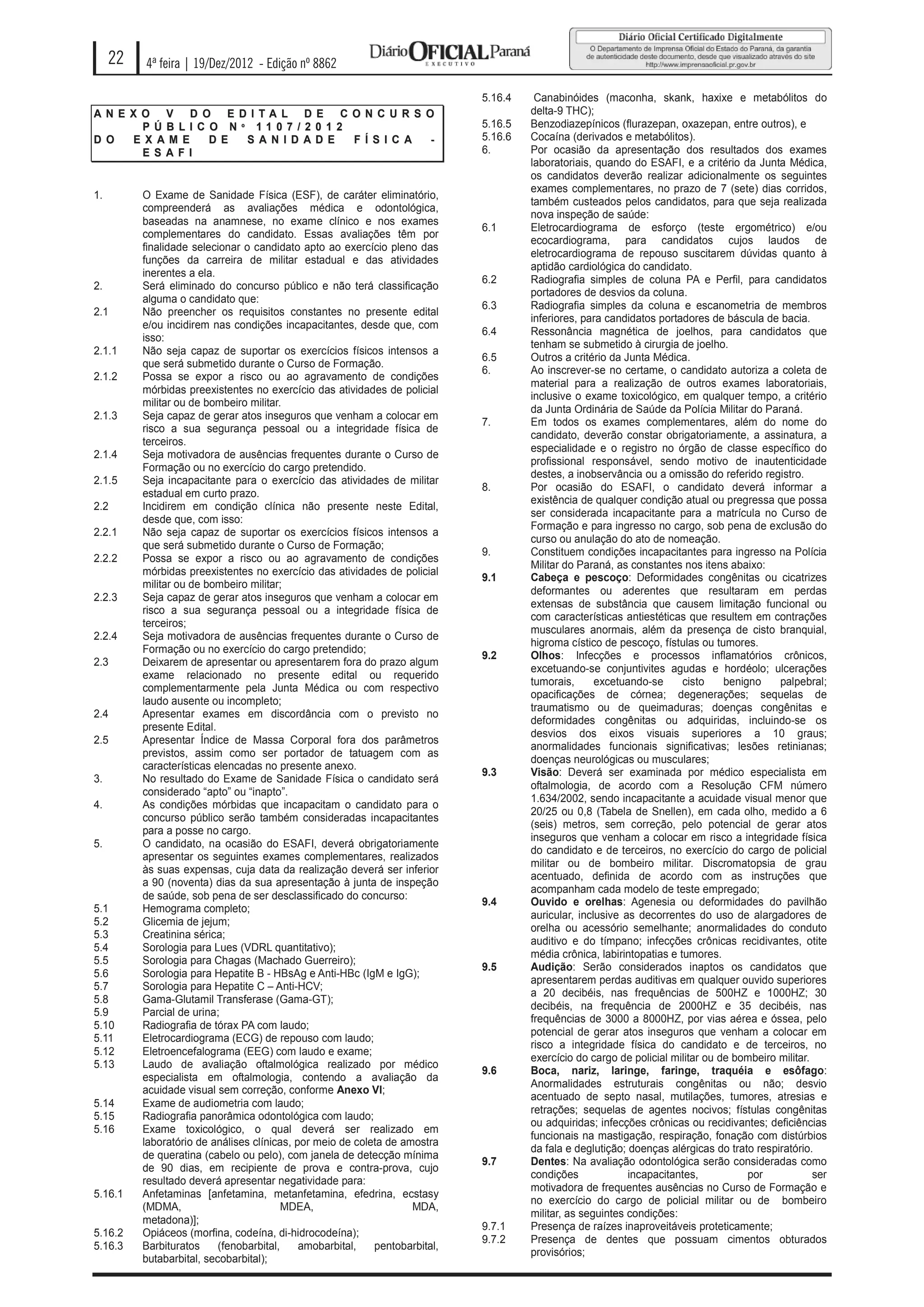 22   4ª feira | 19/Dez/2012 - Edição nº 8862

                                                                             5.16.4    Canabinóides (maconha, skank, haxixe e metabólitos do
AN E X O V D O E D I TA L D E C O N C U R S O                                         delta-9 THC);
       P Ú B LI C O N º 11 0 7 / 2 0 1 2                                     5.16.5   Benzodiazepínicos (flurazepan, oxazepan, entre outros), e
D O   E X AM E    D E  S A N I D AD E    F Í S I C A -                       5.16.6   Cocaína (derivados e metabólitos).
       E S A FI                                                              6.       Por ocasião da apresentação dos resultados dos exames
                                                                                      laboratoriais, quando do ESAFI, e a critério da Junta Médica,
                                                                                      os candidatos deverão realizar adicionalmente os seguintes
                                                                                      exames complementares, no prazo de 7 (sete) dias corridos,
1.        O Exame de Sanidade Física (ESF), de caráter eliminatório,
                                                                                      também custeados pelos candidatos, para que seja realizada
          compreenderá as avaliações médica e odontológica,
                                                                                      nova inspeção de saúde:
          baseadas na anamnese, no exame clínico e nos exames
                                                                             6.1      Eletrocardiograma de esforço (teste ergométrico) e/ou
          complementares do candidato. Essas avaliações têm por
                                                                                      ecocardiograma, para candidatos cujos laudos de
          finalidade selecionar o candidato apto ao exercício pleno das
                                                                                      eletrocardiograma de repouso suscitarem dúvidas quanto à
          funções da carreira de militar estadual e das atividades
                                                                                      aptidão cardiológica do candidato.
          inerentes a ela.
                                                                             6.2      Radiografia simples de coluna PA e Perfil, para candidatos
2.        Será eliminado do concurso público e não terá classificação
                                                                                      portadores de desvios da coluna.
          alguma o candidato que:
                                                                             6.3      Radiografia simples da coluna e escanometria de membros
2.1       Não preencher os requisitos constantes no presente edital
                                                                                      inferiores, para candidatos portadores de báscula de bacia.
          e/ou incidirem nas condições incapacitantes, desde que, com
                                                                             6.4      Ressonância magnética de joelhos, para candidatos que
          isso:
                                                                                      tenham se submetido à cirurgia de joelho.
2.1.1     Não seja capaz de suportar os exercícios físicos intensos a
                                                                             6.5      Outros a critério da Junta Médica.
          que será submetido durante o Curso de Formação.
                                                                             6.       Ao inscrever-se no certame, o candidato autoriza a coleta de
2.1.2     Possa se expor a risco ou ao agravamento de condições
                                                                                      material para a realização de outros exames laboratoriais,
          mórbidas preexistentes no exercício das atividades de policial
                                                                                      inclusive o exame toxicológico, em qualquer tempo, a critério
          militar ou de bombeiro militar.
                                                                                      da Junta Ordinária de Saúde da Polícia Militar do Paraná.
2.1.3     Seja capaz de gerar atos inseguros que venham a colocar em
                                                                             7.       Em todos os exames complementares, além do nome do
          risco a sua segurança pessoal ou a integridade física de
                                                                                      candidato, deverão constar obrigatoriamente, a assinatura, a
          terceiros.
                                                                                      especialidade e o registro no órgão de classe específico do
2.1.4     Seja motivadora de ausências frequentes durante o Curso de
                                                                                      profissional responsável, sendo motivo de inautenticidade
          Formação ou no exercício do cargo pretendido.
                                                                                      destes, a inobservância ou a omissão do referido registro.
2.1.5     Seja incapacitante para o exercício das atividades de militar
                                                                             8.       Por ocasião do ESAFI, o candidato deverá informar a
          estadual em curto prazo.
                                                                                      existência de qualquer condição atual ou pregressa que possa
2.2       Incidirem em condição clínica não presente neste Edital,
                                                                                      ser considerada incapacitante para a matrícula no Curso de
          desde que, com isso:
                                                                                      Formação e para ingresso no cargo, sob pena de exclusão do
2.2.1     Não seja capaz de suportar os exercícios físicos intensos a
                                                                                      curso ou anulação do ato de nomeação.
          que será submetido durante o Curso de Formação;
                                                                             9.       Constituem condições incapacitantes para ingresso na Polícia
2.2.2     Possa se expor a risco ou ao agravamento de condições
                                                                                      Militar do Paraná, as constantes nos itens abaixo:
          mórbidas preexistentes no exercício das atividades de policial
                                                                             9.1      Cabeça e pescoço: Deformidades congênitas ou cicatrizes
          militar ou de bombeiro militar;
                                                                                      deformantes ou aderentes que resultaram em perdas
2.2.3     Seja capaz de gerar atos inseguros que venham a colocar em
                                                                                      extensas de substância que causem limitação funcional ou
          risco a sua segurança pessoal ou a integridade física de
                                                                                      com características antiestéticas que resultem em contrações
          terceiros;
                                                                                      musculares anormais, além da presença de cisto branquial,
2.2.4     Seja motivadora de ausências frequentes durante o Curso de
                                                                                      higroma cístico de pescoço, fístulas ou tumores.
          Formação ou no exercício do cargo pretendido;
                                                                             9.2      Olhos: Infecções e processos inflamatórios crônicos,
2.3       Deixarem de apresentar ou apresentarem fora do prazo algum
                                                                                      excetuando-se conjuntivites agudas e hordéolo; ulcerações
          exame relacionado no presente edital ou requerido
                                                                                      tumorais,      excetuando-se      cisto    benigno    palpebral;
          complementarmente pela Junta Médica ou com respectivo
                                                                                      opacificações de córnea; degenerações; sequelas de
          laudo ausente ou incompleto;
                                                                                      traumatismo ou de queimaduras; doenças congênitas e
2.4       Apresentar exames em discordância com o previsto no
                                                                                      deformidades congênitas ou adquiridas, incluindo-se os
          presente Edital.
                                                                                      desvios dos eixos visuais superiores a 10 graus;
2.5       Apresentar Índice de Massa Corporal fora dos parâmetros
                                                                                      anormalidades funcionais significativas; lesões retinianas;
          previstos, assim como ser portador de tatuagem com as
                                                                                      doenças neurológicas ou musculares;
          características elencadas no presente anexo.
                                                                             9.3      Visão: Deverá ser examinada por médico especialista em
3.        No resultado do Exame de Sanidade Física o candidato será
                                                                                      oftalmologia, de acordo com a Resolução CFM número
          considerado “apto” ou “inapto”.
                                                                                      1.634/2002, sendo incapacitante a acuidade visual menor que
4.        As condições mórbidas que incapacitam o candidato para o
                                                                                      20/25 ou 0,8 (Tabela de Snellen), em cada olho, medido a 6
          concurso público serão também consideradas incapacitantes
                                                                                      (seis) metros, sem correção, pelo potencial de gerar atos
          para a posse no cargo.
                                                                                      inseguros que venham a colocar em risco a integridade física
5.        O candidato, na ocasião do ESAFI, deverá obrigatoriamente
                                                                                      do candidato e de terceiros, no exercício do cargo de policial
          apresentar os seguintes exames complementares, realizados
                                                                                      militar ou de bombeiro militar. Discromatopsia de grau
          às suas expensas, cuja data da realização deverá ser inferior
                                                                                      acentuado, definida de acordo com as instruções que
          a 90 (noventa) dias da sua apresentação à junta de inspeção
                                                                                      acompanham cada modelo de teste empregado;
          de saúde, sob pena de ser desclassificado do concurso:
                                                                             9.4      Ouvido e orelhas: Agenesia ou deformidades do pavilhão
5.1       Hemograma completo;
                                                                                      auricular, inclusive as decorrentes do uso de alargadores de
5.2       Glicemia de jejum;
                                                                                      orelha ou acessório semelhante; anormalidades do conduto
5.3       Creatinina sérica;
                                                                                      auditivo e do tímpano; infecções crônicas recidivantes, otite
5.4       Sorologia para Lues (VDRL quantitativo);
                                                                                      média crônica, labirintopatias e tumores.
5.5       Sorologia para Chagas (Machado Guerreiro);
                                                                             9.5      Audição: Serão considerados inaptos os candidatos que
5.6       Sorologia para Hepatite B - HBsAg e Anti-HBc (IgM e IgG);
                                                                                      apresentarem perdas auditivas em qualquer ouvido superiores
5.7       Sorologia para Hepatite C – Anti-HCV;
                                                                                      a 20 decibéis, nas frequências de 500HZ e 1000HZ; 30
5.8       Gama-Glutamil Transferase (Gama-GT);
                                                                                      decibéis, na frequência de 2000HZ e 35 decibéis, nas
5.9       Parcial de urina;
                                                                                      frequências de 3000 a 8000HZ, por vias aérea e óssea, pelo
5.10      Radiografia de tórax PA com laudo;
                                                                                      potencial de gerar atos inseguros que venham a colocar em
5.11      Eletrocardiograma (ECG) de repouso com laudo;
                                                                                      risco a integridade física do candidato e de terceiros, no
5.12      Eletroencefalograma (EEG) com laudo e exame;
                                                                                      exercício do cargo de policial militar ou de bombeiro militar.
5.13      Laudo de avaliação oftalmológica realizado por médico
                                                                             9.6      Boca, nariz, laringe, faringe, traquéia e esôfago:
          especialista em oftalmologia, contendo a avaliação da
                                                                                      Anormalidades estruturais congênitas ou não; desvio
          acuidade visual sem correção, conforme Anexo VI;
                                                                                      acentuado de septo nasal, mutilações, tumores, atresias e
5.14      Exame de audiometria com laudo;
                                                                                      retrações; sequelas de agentes nocivos; fístulas congênitas
5.15      Radiografia panorâmica odontológica com laudo;
                                                                                      ou adquiridas; infecções crônicas ou recidivantes; deficiências
5.16      Exame toxicológico, o qual deverá ser realizado em
                                                                                      funcionais na mastigação, respiração, fonação com distúrbios
          laboratório de análises clínicas, por meio de coleta de amostra
                                                                                      da fala e deglutição; doenças alérgicas do trato respiratório.
          de queratina (cabelo ou pelo), com janela de detecção mínima
                                                                             9.7      Dentes: Na avaliação odontológica serão consideradas como
          de 90 dias, em recipiente de prova e contra-prova, cujo
                                                                                      condições             incapacitantes,           por            ser
          resultado deverá apresentar negatividade para:
                                                                                      motivadora de frequentes ausências no Curso de Formação e
5.16.1    Anfetaminas [anfetamina, metanfetamina, efedrina, ecstasy
                                                                                      no exercício do cargo de policial militar ou de bombeiro
          (MDMA,                          MDEA,                     MDA,
                                                                                      militar, as seguintes condições:
          metadona)];
                                                                             9.7.1    Presença de raízes inaproveitáveis proteticamente;
5.16.2    Opiáceos (morfina, codeína, di-hidrocodeína);
                                                                             9.7.2    Presença de dentes que possuam cimentos obturados
5.16.3    Barbituratos     (fenobarbital,    amobarbital,   pentobarbital,
                                                                                      provisórios;
          butabarbital, secobarbital);
 