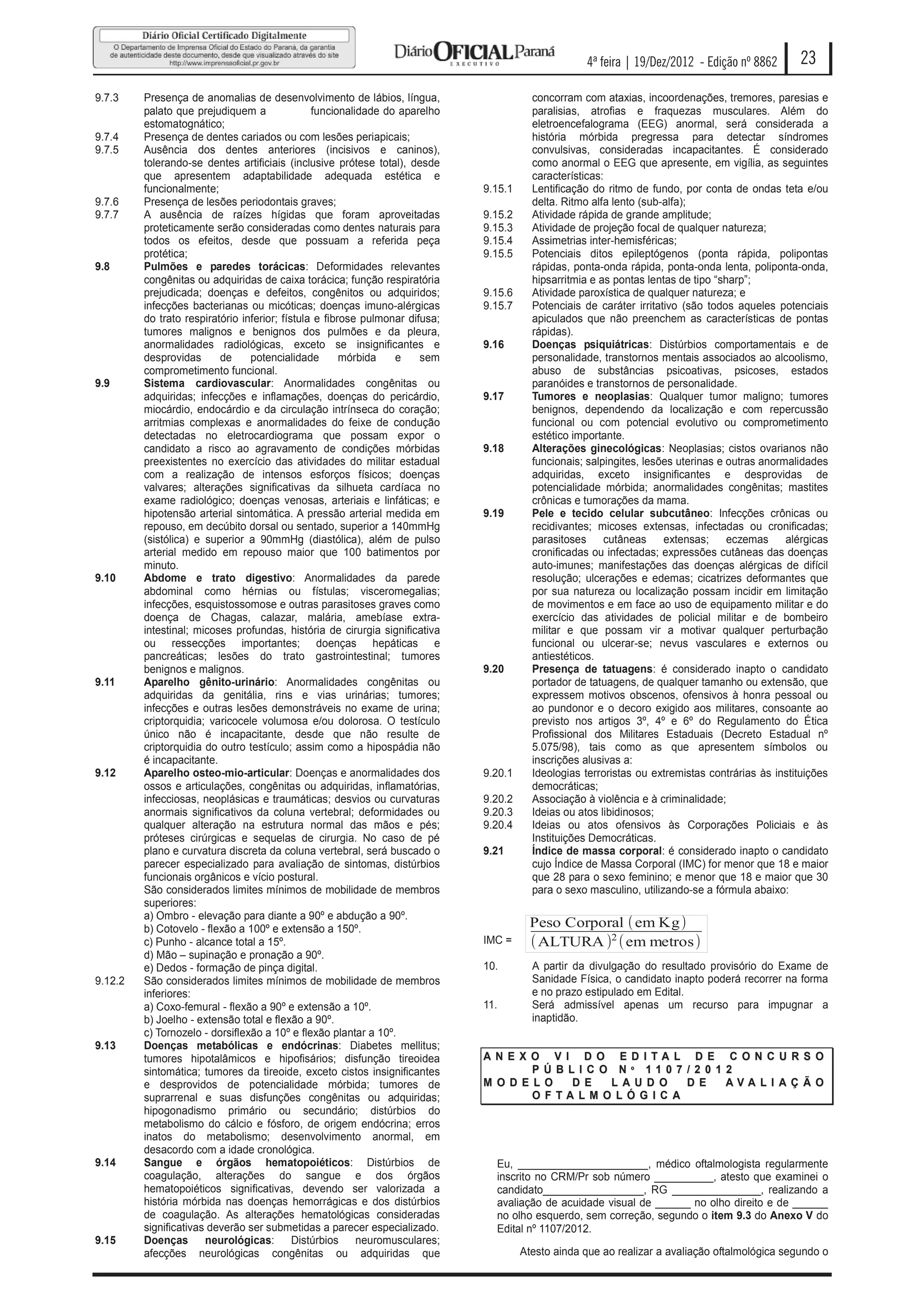 4ª feira | 19/Dez/2012 - Edição nº 8862       23

9.7.3    Presença de anomalias de desenvolvimento de lábios, língua,                     concorram com ataxias, incoordenações, tremores, paresias e
         palato que prejudiquem a               funcionalidade do aparelho               paralisias, atrofias e fraquezas musculares. Além do
         estomatognático;                                                                eletroencefalograma (EEG) anormal, será considerada a
9.7.4    Presença de dentes cariados ou com lesões periapicais;                          história mórbida pregressa para detectar síndromes
9.7.5    Ausência dos dentes anteriores (incisivos e caninos),                           convulsivas, consideradas incapacitantes. É considerado
         tolerando-se dentes artificiais (inclusive prótese total), desde                como anormal o EEG que apresente, em vigília, as seguintes
         que apresentem adaptabilidade adequada estética e                               características:
         funcionalmente;                                                      9.15.1     Lentificação do ritmo de fundo, por conta de ondas teta e/ou
9.7.6    Presença de lesões periodontais graves;                                         delta. Ritmo alfa lento (sub-alfa);
9.7.7    A ausência de raízes hígidas que foram aproveitadas                  9.15.2     Atividade rápida de grande amplitude;
         proteticamente serão consideradas como dentes naturais para          9.15.3     Atividade de projeção focal de qualquer natureza;
         todos os efeitos, desde que possuam a referida peça                  9.15.4     Assimetrias inter-hemisféricas;
         protética;                                                           9.15.5     Potenciais ditos epileptógenos (ponta rápida, polipontas
9.8      Pulmões e paredes torácicas: Deformidades relevantes                            rápidas, ponta-onda rápida, ponta-onda lenta, poliponta-onda,
         congênitas ou adquiridas de caixa torácica; função respiratória                 hipsarritmia e as pontas lentas de tipo “sharp”;
         prejudicada; doenças e defeitos, congênitos ou adquiridos;           9.15.6     Atividade paroxística de qualquer natureza; e
         infecções bacterianas ou micóticas; doenças imuno-alérgicas          9.15.7     Potenciais de caráter irritativo (são todos aqueles potenciais
         do trato respiratório inferior; fístula e fibrose pulmonar difusa;              apiculados que não preenchem as características de pontas
         tumores malignos e benignos dos pulmões e da pleura,                            rápidas).
         anormalidades radiológicas, exceto se insignificantes e              9.16       Doenças psiquiátricas: Distúrbios comportamentais e de
         desprovidas      de     potencialidade        mórbida   e     sem               personalidade, transtornos mentais associados ao alcoolismo,
         comprometimento funcional.                                                      abuso de substâncias psicoativas, psicoses, estados
9.9      Sistema cardiovascular: Anormalidades congênitas ou                             paranóides e transtornos de personalidade.
         adquiridas; infecções e inflamações, doenças do pericárdio,          9.17       Tumores e neoplasias: Qualquer tumor maligno; tumores
         miocárdio, endocárdio e da circulação intrínseca do coração;                    benignos, dependendo da localização e com repercussão
         arritmias complexas e anormalidades do feixe de condução                        funcional ou com potencial evolutivo ou comprometimento
         detectadas no eletrocardiograma que possam expor o                              estético importante.
         candidato a risco ao agravamento de condições mórbidas               9.18       Alterações ginecológicas: Neoplasias; cistos ovarianos não
         preexistentes no exercício das atividades do militar estadual                   funcionais; salpingites, lesões uterinas e outras anormalidades
         com a realização de intensos esforços físicos; doenças                          adquiridas, exceto insignificantes e desprovidas de
         valvares; alterações significativas da silhueta cardíaca no                     potencialidade mórbida; anormalidades congênitas; mastites
         exame radiológico; doenças venosas, arteriais e linfáticas; e                   crônicas e tumorações da mama.
         hipotensão arterial sintomática. A pressão arterial medida em        9.19       Pele e tecido celular subcutâneo: Infecções crônicas ou
         repouso, em decúbito dorsal ou sentado, superior a 140mmHg                      recidivantes; micoses extensas, infectadas ou cronificadas;
         (sistólica) e superior a 90mmHg (diastólica), além de pulso                     parasitoses     cutâneas     extensas;     eczemas     alérgicas
         arterial medido em repouso maior que 100 batimentos por                         cronificadas ou infectadas; expressões cutâneas das doenças
         minuto.                                                                         auto-imunes; manifestações das doenças alérgicas de difícil
9.10     Abdome e trato digestivo: Anormalidades da parede                               resolução; ulcerações e edemas; cicatrizes deformantes que
         abdominal como hérnias ou fístulas; visceromegalias;                            por sua natureza ou localização possam incidir em limitação
         infecções, esquistossomose e outras parasitoses graves como                     de movimentos e em face ao uso de equipamento militar e do
         doença de Chagas, calazar, malária, amebíase extra-                             exercício das atividades de policial militar e de bombeiro
         intestinal; micoses profundas, história de cirurgia significativa               militar e que possam vir a motivar qualquer perturbação
         ou ressecções importantes; doenças hepáticas e                                  funcional ou ulcerar-se; nevus vasculares e externos ou
         pancreáticas; lesões do trato gastrointestinal; tumores                         antiestéticos.
         benignos e malignos.                                                 9.20       Presença de tatuagens: é considerado inapto o candidato
9.11     Aparelho gênito-urinário: Anormalidades congênitas ou                           portador de tatuagens, de qualquer tamanho ou extensão, que
         adquiridas da genitália, rins e vias urinárias; tumores;                        expressem motivos obscenos, ofensivos à honra pessoal ou
         infecções e outras lesões demonstráveis no exame de urina;                      ao pundonor e o decoro exigido aos militares, consoante ao
         criptorquidia; varicocele volumosa e/ou dolorosa. O testículo                   previsto nos artigos 3º, 4º e 6º do Regulamento do Ética
         único não é incapacitante, desde que não resulte de                             Profissional dos Militares Estaduais (Decreto Estadual nº
         criptorquidia do outro testículo; assim como a hipospádia não                   5.075/98), tais como as que apresentem símbolos ou
         é incapacitante.                                                                inscrições alusivas a:
9.12     Aparelho osteo-mio-articular: Doenças e anormalidades dos            9.20.1     Ideologias terroristas ou extremistas contrárias às instituições
         ossos e articulações, congênitas ou adquiridas, inflamatórias,                  democráticas;
         infecciosas, neoplásicas e traumáticas; desvios ou curvaturas        9.20.2     Associação à violência e à criminalidade;
         anormais significativos da coluna vertebral; deformidades ou         9.20.3     Ideias ou atos libidinosos;
         qualquer alteração na estrutura normal das mãos e pés;               9.20.4     Ideias ou atos ofensivos às Corporações Policiais e às
         próteses cirúrgicas e sequelas de cirurgia. No caso de pé                       Instituições Democráticas.
         plano e curvatura discreta da coluna vertebral, será buscado o       9.21       Índice de massa corporal: é considerado inapto o candidato
         parecer especializado para avaliação de sintomas, distúrbios                    cujo Índice de Massa Corporal (IMC) for menor que 18 e maior
         funcionais orgânicos e vício postural.                                          que 28 para o sexo feminino; e menor que 18 e maior que 30
         São considerados limites mínimos de mobilidade de membros                       para o sexo masculino, utilizando-se a fórmula abaixo:
         superiores:
         a) Ombro - elevação para diante a 90º e abdução a 90º.
         b) Cotovelo - flexão a 100º e extensão a 150º.                                  Peso Corporal ( em Kg)
         c) Punho - alcance total a 15º.                                      IMC =      ( ALTURA )2 ( em metros)
         d) Mão – supinação e pronação a 90º.
         e) Dedos - formação de pinça digital.                                10.        A partir da divulgação do resultado provisório do Exame de
9.12.2   São considerados limites mínimos de mobilidade de membros                       Sanidade Física, o candidato inapto poderá recorrer na forma
         inferiores:                                                                     e no prazo estipulado em Edital.
         a) Coxo-femural - flexão a 90º e extensão a 10º.                     11.        Será admissível apenas um recurso para impugnar a
         b) Joelho - extensão total e flexão a 90º.                                      inaptidão.
         c) Tornozelo - dorsiflexão a 10º e flexão plantar a 10º.
9.13     Doenças metabólicas e endócrinas: Diabetes mellitus;
         tumores hipotalâmicos e hipofisários; disfunção tireoidea            AN E X O V I D O E D I TA L D E C O N C U R S O
         sintomática; tumores da tireoide, exceto cistos insignificantes              P Ú B LI C O N º 11 0 7 / 2 0 1 2
         e desprovidos de potencialidade mórbida; tumores de                  M O D E LO    D E   L AU D O    D E     AVA LI AÇ Ã O
         suprarrenal e suas disfunções congênitas ou adquiridas;                      O FTA LM O LÓ G I C A
         hipogonadismo primário ou secundário; distúrbios do
         metabolismo do cálcio e fósforo, de origem endócrina; erros
         inatos do metabolismo; desenvolvimento anormal, em
         desacordo com a idade cronológica.
9.14     Sangue e órgãos hematopoiéticos: Distúrbios de                         Eu, ______________________, médico oftalmologista regularmente
         coagulação, alterações do sangue e dos órgãos                          inscrito no CRM/Pr sob número __________, atesto que examinei o
         hematopoiéticos significativas, devendo ser valorizada a               candidato_________________, RG _______________, realizando a
         história mórbida nas doenças hemorrágicas e dos distúrbios             avaliação de acuidade visual de ______ no olho direito e de ______
         de coagulação. As alterações hematológicas consideradas                no olho esquerdo, sem correção, segundo o item 9.3 do Anexo V do
         significativas deverão ser submetidas a parecer especializado.         Edital nº 1107/2012.
9.15     Doenças       neurológicas: Distúrbios           neuromusculares;
         afecções neurológicas congênitas ou adquiridas que                            Atesto ainda que ao realizar a avaliação oftalmológica segundo o
 