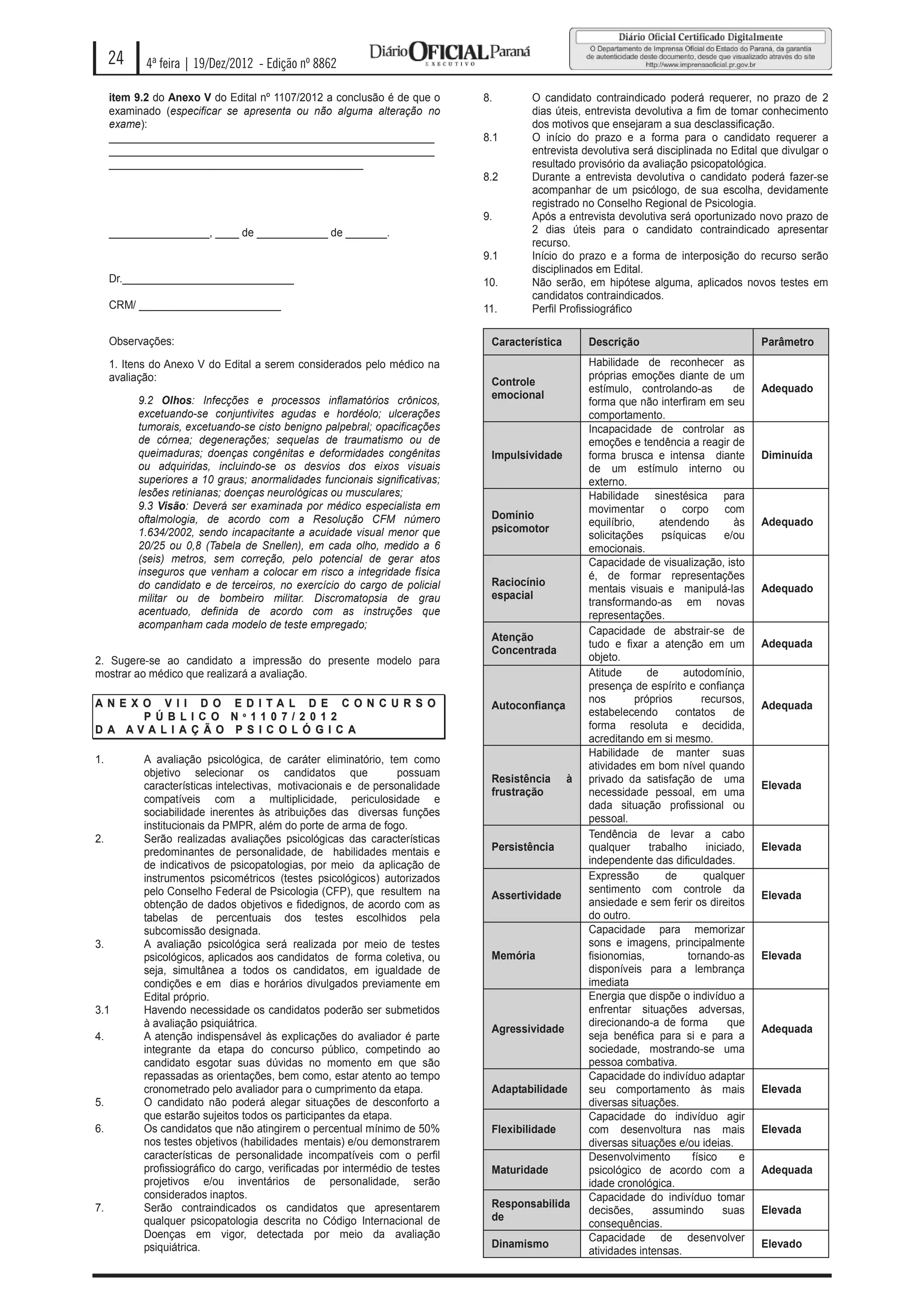 24     4ª feira | 19/Dez/2012 - Edição nº 8862

     item 9.2 do Anexo V do Edital nº 1107/2012 a conclusão é de que o       8.       O candidato contraindicado poderá requerer, no prazo de 2
     examinado (especificar se apresenta ou não alguma alteração no                   dias úteis, entrevista devolutiva a fim de tomar conhecimento
     exame):                                                                          dos motivos que ensejaram a sua desclassificação.
     _______________________________________________________                 8.1      O início do prazo e a forma para o candidato requerer a
     _______________________________________________________                          entrevista devolutiva será disciplinada no Edital que divulgar o
     ___________________________________________                                      resultado provisório da avaliação psicopatológica.
                                                                             8.2      Durante a entrevista devolutiva o candidato poderá fazer-se
                                                                                      acompanhar de um psicólogo, de sua escolha, devidamente
                                                                                      registrado no Conselho Regional de Psicologia.
                                                                             9.       Após a entrevista devolutiva será oportunizado novo prazo de
     _________________, ____ de ____________ de _______.                              2 dias úteis para o candidato contraindicado apresentar
                                                                                      recurso.
                                                                             9.1      Início do prazo e a forma de interposição do recurso serão
                                                                                      disciplinados em Edital.
     Dr._____________________________                                        10.      Não serão, em hipótese alguma, aplicados novos testes em
                                                                                      candidatos contraindicados.
     CRM/ ________________________                                           11.      Perfil Profissiográfico

     Observações:                                                             Característica       Descrição                               Parâmetro
     1. Itens do Anexo V do Edital a serem considerados pelo médico na                             Habilidade de reconhecer as
     avaliação:                                                                                    próprias emoções diante de um
                                                                              Controle
                                                                                                   estímulo, controlando-as           de   Adequado
          9.2 Olhos: Infecções e processos inflamatórios crônicos,            emocional
                                                                                                   forma que não interfiram em seu
          excetuando-se conjuntivites agudas e hordéolo; ulcerações                                comportamento.
          tumorais, excetuando-se cisto benigno palpebral; opacificações                           Incapacidade de controlar as
          de córnea; degenerações; sequelas de traumatismo ou de                                   emoções e tendência a reagir de
          queimaduras; doenças congênitas e deformidades congênitas           Impulsividade        forma brusca e intensa diante           Diminuída
          ou adquiridas, incluindo-se os desvios dos eixos visuais                                 de um estímulo interno ou
          superiores a 10 graus; anormalidades funcionais significativas;                          externo.
          lesões retinianas; doenças neurológicas ou musculares;                                   Habilidade sinestésica para
          9.3 Visão: Deverá ser examinada por médico especialista em                               movimentar o corpo com
          oftalmologia, de acordo com a Resolução CFM número                  Domínio
                                                                                                   equilíbrio,      atendendo         às   Adequado
          1.634/2002, sendo incapacitante a acuidade visual menor que         psicomotor
                                                                                                   solicitações     psíquicas       e/ou
          20/25 ou 0,8 (Tabela de Snellen), em cada olho, medido a 6                               emocionais.
          (seis) metros, sem correção, pelo potencial de gerar atos                                Capacidade de visualização, isto
          inseguros que venham a colocar em risco a integridade física                             é, de formar representações
          do candidato e de terceiros, no exercício do cargo de policial      Raciocínio
                                                                                                   mentais visuais e manipulá-las          Adequado
          militar ou de bombeiro militar. Discromatopsia de grau              espacial
                                                                                                   transformando-as em novas
          acentuado, definida de acordo com as instruções que                                      representações.
          acompanham cada modelo de teste empregado;
                                                                                                   Capacidade de abstrair-se de
                                                                              Atenção
                                                                                                   tudo e fixar a atenção em um            Adequada
                                                                              Concentrada
2. Sugere-se ao candidato a impressão do presente modelo para                                      objeto.
mostrar ao médico que realizará a avaliação.                                                       Atitude       de      autodomínio,
                                                                                                   presença de espírito e confiança
AN E X O V II D O E D ITA L D E C ON C U R S O                                                     nos        próprios        recursos,
                                                                              Autoconfiança                                                Adequada
       P Ú B LIC O N º 110 7/2 0 12                                                                estabelecendo       contatos       de
D A AVALI A Ç ÃO P S IC OLÓ GIC A                                                                  forma resoluta e decidida,
                                                                                                   acreditando em si mesmo.
                                                                                                   Habilidade de manter suas
1.         A avaliação psicológica, de caráter eliminatório, tem como
                                                                                                   atividades em bom nível quando
           objetivo selecionar os candidatos que                 possuam
                                                                              Resistência      à   privado da satisfação de uma
           características intelectivas, motivacionais e de personalidade                                                                  Elevada
                                                                              frustração           necessidade pessoal, em uma
           compatíveis com a multiplicidade, periculosidade e
                                                                                                   dada situação profissional ou
           sociabilidade inerentes às atribuições das diversas funções
                                                                                                   pessoal.
           institucionais da PMPR, além do porte de arma de fogo.
2.         Serão realizadas avaliações psicológicas das características                            Tendência de levar a cabo
           predominantes de personalidade, de habilidades mentais e           Persistência         qualquer      trabalho      iniciado,   Elevada
           de indicativos de psicopatologias, por meio da aplicação de                             independente das dificuldades.
           instrumentos psicométricos (testes psicológicos) autorizados                            Expressão         de        qualquer
           pelo Conselho Federal de Psicologia (CFP), que resultem na                              sentimento com controle da
                                                                              Assertividade                                                Elevada
           obtenção de dados objetivos e fidedignos, de acordo com as                              ansiedade e sem ferir os direitos
           tabelas de percentuais dos testes escolhidos pela                                       do outro.
           subcomissão designada.                                                                  Capacidade para memorizar
3.         A avaliação psicológica será realizada por meio de testes                               sons e imagens, principalmente
           psicológicos, aplicados aos candidatos de forma coletiva, ou       Memória              fisionomias,           tornando-as      Elevada
           seja, simultânea a todos os candidatos, em igualdade de                                 disponíveis para a lembrança
           condições e em dias e horários divulgados previamente em                                imediata
           Edital próprio.                                                                         Energia que dispõe o indivíduo a
3.1        Havendo necessidade os candidatos poderão ser submetidos                                enfrentar situações adversas,
           à avaliação psiquiátrica.                                                               direcionando-a de forma           que
                                                                              Agressividade                                                Adequada
4.         A atenção indispensável às explicações do avaliador é parte                             seja benéfica para si e para a
           integrante da etapa do concurso público, competindo ao                                  sociedade, mostrando-se uma
           candidato esgotar suas dúvidas no momento em que são                                    pessoa combativa.
           repassadas as orientações, bem como, estar atento ao tempo                              Capacidade do indivíduo adaptar
           cronometrado pelo avaliador para o cumprimento da etapa.           Adaptabilidade       seu comportamento às mais               Elevada
5.         O candidato não poderá alegar situações de desconforto a                                diversas situações.
           que estarão sujeitos todos os participantes da etapa.                                   Capacidade do indivíduo agir
6.         Os candidatos que não atingirem o percentual mínimo de 50%         Flexibilidade        com desenvoltura nas mais               Elevada
           nos testes objetivos (habilidades mentais) e/ou demonstrarem                            diversas situações e/ou ideias.
           características de personalidade incompatíveis com o perfil                             Desenvolvimento         físico      e
           profissiográfico do cargo, verificadas por intermédio de testes    Maturidade           psicológico de acordo com a             Adequada
           projetivos e/ou inventários de personalidade, serão                                     idade cronológica.
           considerados inaptos.                                                                   Capacidade do indivíduo tomar
7.         Serão contraindicados os candidatos que apresentarem               Responsabilida
                                                                                                   decisões,      assumindo        suas    Elevada
           qualquer psicopatologia descrita no Código Internacional de        de
                                                                                                   consequências.
           Doenças em vigor, detectada por meio da avaliação                                       Capacidade de desenvolver
           psiquiátrica.                                                      Dinamismo                                                    Elevado
                                                                                                   atividades intensas.
 