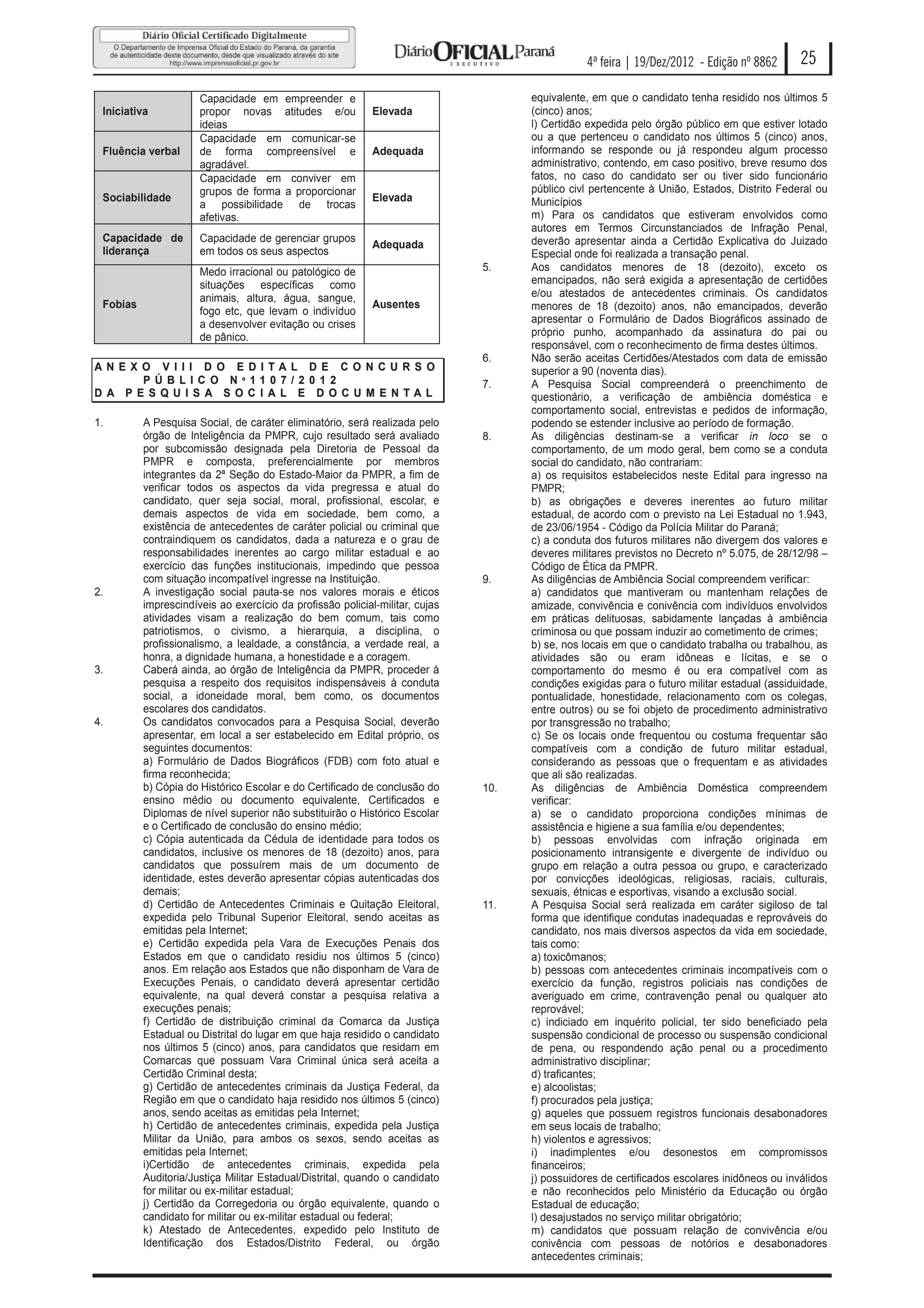 4ª feira | 19/Dez/2012 - Edição nº 8862       25

                      Capacidade em empreender e                                    equivalente, em que o candidato tenha residido nos últimos 5
 Iniciativa           propor novas atitudes e/ou            Elevada                 (cinco) anos;
                      ideias                                                        l) Certidão expedida pelo órgão público em que estiver lotado
                      Capacidade em comunicar-se                                    ou a que pertenceu o candidato nos últimos 5 (cinco) anos,
 Fluência verbal      de forma compreensível e              Adequada                informando se responde ou já respondeu algum processo
                      agradável.                                                    administrativo, contendo, em caso positivo, breve resumo dos
                      Capacidade em conviver em                                     fatos, no caso do candidato ser ou tiver sido funcionário
                      grupos de forma a proporcionar                                público civl pertencente à União, Estados, Distrito Federal ou
 Sociabilidade                                              Elevada                 Municípios
                      a possibilidade de trocas
                      afetivas.                                                     m) Para os candidatos que estiveram envolvidos como
                                                                                    autores em Termos Circunstanciados de Infração Penal,
 Capacidade de        Capacidade de gerenciar grupos                                deverão apresentar ainda a Certidão Explicativa do Juizado
                                                            Adequada
 liderança            em todos os seus aspectos                                     Especial onde foi realizada a transação penal.
                      Medo irracional ou patológico de                        5.    Aos candidatos menores de 18 (dezoito), exceto os
                      situações específicas como                                    emancipados, não será exigida a apresentação de certidões
                      animais, altura, água, sangue,                                e/ou atestados de antecedentes criminais. Os candidatos
 Fobias                                                     Ausentes                menores de 18 (dezoito) anos, não emancipados, deverão
                      fogo etc, que levam o indivíduo
                      a desenvolver evitação ou crises                              apresentar o Formulário de Dados Biográficos assinado de
                      de pânico.                                                    próprio punho, acompanhado da assinatura do pai ou
                                                                                    responsável, com o reconhecimento de firma destes últimos.
                                                                              6.    Não serão aceitas Certidões/Atestados com data de emissão
AN E X O V I I I D O E D I TA L D E C O N C U R S O                                 superior a 90 (noventa dias).
       P Ú B LI C O N º 11 0 7 / 2 0 1 2                                      7.    A Pesquisa Social compreenderá o preenchimento de
D A P E S Q U I S A S O C I A L E D O C U M E N TAL                                 questionário, a verificação de ambiência doméstica e
                                                                                    comportamento social, entrevistas e pedidos de informação,
1.        A Pesquisa Social, de caráter eliminatório, será realizada pelo           podendo se estender inclusive ao período de formação.
          órgão de Inteligência da PMPR, cujo resultado será avaliado         8.    As diligências destinam-se a verificar in loco se o
          por subcomissão designada pela Diretoria de Pessoal da                    comportamento, de um modo geral, bem como se a conduta
          PMPR e composta, preferencialmente por membros                            social do candidato, não contrariam:
          integrantes da 2ª Seção do Estado-Maior da PMPR, a fim de                 a) os requisitos estabelecidos neste Edital para ingresso na
          verificar todos os aspectos da vida pregressa e atual do                  PMPR;
          candidato, quer seja social, moral, profissional, escolar, e              b) as obrigações e deveres inerentes ao futuro militar
          demais aspectos de vida em sociedade, bem como, a                         estadual, de acordo com o previsto na Lei Estadual no 1.943,
          existência de antecedentes de caráter policial ou criminal que            de 23/06/1954 - Código da Polícia Militar do Paraná;
          contraindiquem os candidatos, dada a natureza e o grau de                 c) a conduta dos futuros militares não divergem dos valores e
          responsabilidades inerentes ao cargo militar estadual e ao                deveres militares previstos no Decreto nº 5.075, de 28/12/98 –
          exercício das funções institucionais, impedindo que pessoa                Código de Ética da PMPR.
          com situação incompatível ingresse na Instituição.                  9.    As diligências de Ambiência Social compreendem verificar:
2.        A investigação social pauta-se nos valores morais e éticos                a) candidatos que mantiveram ou mantenham relações de
          imprescindíveis ao exercício da profissão policial-militar, cujas         amizade, convivência e conivência com indivíduos envolvidos
          atividades visam a realização do bem comum, tais como                     em práticas delituosas, sabidamente lançadas à ambiência
          patriotismos, o civismo, a hierarquia, a disciplina, o                    criminosa ou que possam induzir ao cometimento de crimes;
          profissionalismo, a lealdade, a constância, a verdade real, a             b) se, nos locais em que o candidato trabalha ou trabalhou, as
          honra, a dignidade humana, a honestidade e a coragem.                     atividades são ou eram idôneas e lícitas, e se o
3.        Caberá ainda, ao órgão de Inteligência da PMPR, proceder à                comportamento do mesmo é ou era compatível com as
          pesquisa a respeito dos requisitos indispensáveis à conduta               condições exigidas para o futuro militar estadual (assiduidade,
          social, a idoneidade moral, bem como, os documentos                       pontualidade, honestidade, relacionamento com os colegas,
          escolares dos candidatos.                                                 entre outros) ou se foi objeto de procedimento administrativo
4.        Os candidatos convocados para a Pesquisa Social, deverão                  por transgressão no trabalho;
          apresentar, em local a ser estabelecido em Edital próprio, os             c) Se os locais onde frequentou ou costuma frequentar são
          seguintes documentos:                                                     compatíveis com a condição de futuro militar estadual,
          a) Formulário de Dados Biográficos (FDB) com foto atual e                 considerando as pessoas que o frequentam e as atividades
          firma reconhecida;                                                        que ali são realizadas.
          b) Cópia do Histórico Escolar e do Certificado de conclusão do      10.   As diligências de Ambiência Doméstica compreendem
          ensino médio ou documento equivalente, Certificados e                     verificar:
          Diplomas de nível superior não substituirão o Histórico Escolar           a) se o candidato proporciona condições mínimas de
          e o Certificado de conclusão do ensino médio;                             assistência e higiene a sua família e/ou dependentes;
          c) Cópia autenticada da Cédula de identidade para todos os                b) pessoas envolvidas com infração originada em
          candidatos, inclusive os menores de 18 (dezoito) anos, para               posicionamento intransigente e divergente de indivíduo ou
          candidatos que possuírem mais de um documento de                          grupo em relação a outra pessoa ou grupo, e caracterizado
          identidade, estes deverão apresentar cópias autenticadas dos              por convicções ideológicas, religiosas, raciais, culturais,
          demais;                                                                   sexuais, étnicas e esportivas, visando a exclusão social.
          d) Certidão de Antecedentes Criminais e Quitação Eleitoral,         11.   A Pesquisa Social será realizada em caráter sigiloso de tal
          expedida pelo Tribunal Superior Eleitoral, sendo aceitas as               forma que identifique condutas inadequadas e reprováveis do
          emitidas pela Internet;                                                   candidato, nos mais diversos aspectos da vida em sociedade,
          e) Certidão expedida pela Vara de Execuções Penais dos                    tais como:
          Estados em que o candidato residiu nos últimos 5 (cinco)                  a) toxicômanos;
          anos. Em relação aos Estados que não disponham de Vara de                 b) pessoas com antecedentes criminais incompatíveis com o
          Execuções Penais, o candidato deverá apresentar certidão                  exercício da função, registros policiais nas condições de
          equivalente, na qual deverá constar a pesquisa relativa a                 averiguado em crime, contravenção penal ou qualquer ato
          execuções penais;                                                         reprovável;
          f) Certidão de distribuição criminal da Comarca da Justiça                c) indiciado em inquérito policial, ter sido beneficiado pela
          Estadual ou Distrital do lugar em que haja residido o candidato           suspensão condicional de processo ou suspensão condicional
          nos últimos 5 (cinco) anos, para candidatos que residam em                de pena, ou respondendo ação penal ou a procedimento
          Comarcas que possuam Vara Criminal única será aceita a                    administrativo disciplinar;
          Certidão Criminal desta;                                                  d) traficantes;
          g) Certidão de antecedentes criminais da Justiça Federal, da              e) alcoolistas;
          Região em que o candidato haja residido nos últimos 5 (cinco)             f) procurados pela justiça;
          anos, sendo aceitas as emitidas pela Internet;                            g) aqueles que possuem registros funcionais desabonadores
          h) Certidão de antecedentes criminais, expedida pela Justiça              em seus locais de trabalho;
          Militar da União, para ambos os sexos, sendo aceitas as                   h) violentos e agressivos;
          emitidas pela Internet;                                                   i) inadimplentes e/ou desonestos em compromissos
          i)Certidão de antecedentes criminais, expedida pela                       financeiros;
          Auditoria/Justiça Militar Estadual/Distrital, quando o candidato          j) possuidores de certificados escolares inidôneos ou inválidos
          for militar ou ex-militar estadual;                                       e não reconhecidos pelo Ministério da Educação ou órgão
          j) Certidão da Corregedoria ou órgão equivalente, quando o                Estadual de educação;
          candidato for militar ou ex-militar estadual ou federal;                  l) desajustados no serviço militar obrigatório;
          k) Atestado de Antecedentes, expedido pelo Instituto de                   m) candidatos que possuam relação de convivência e/ou
          Identificação dos Estados/Distrito Federal, ou órgão                      conivência com pessoas de notórios e desabonadores
                                                                                    antecedentes criminais;
 