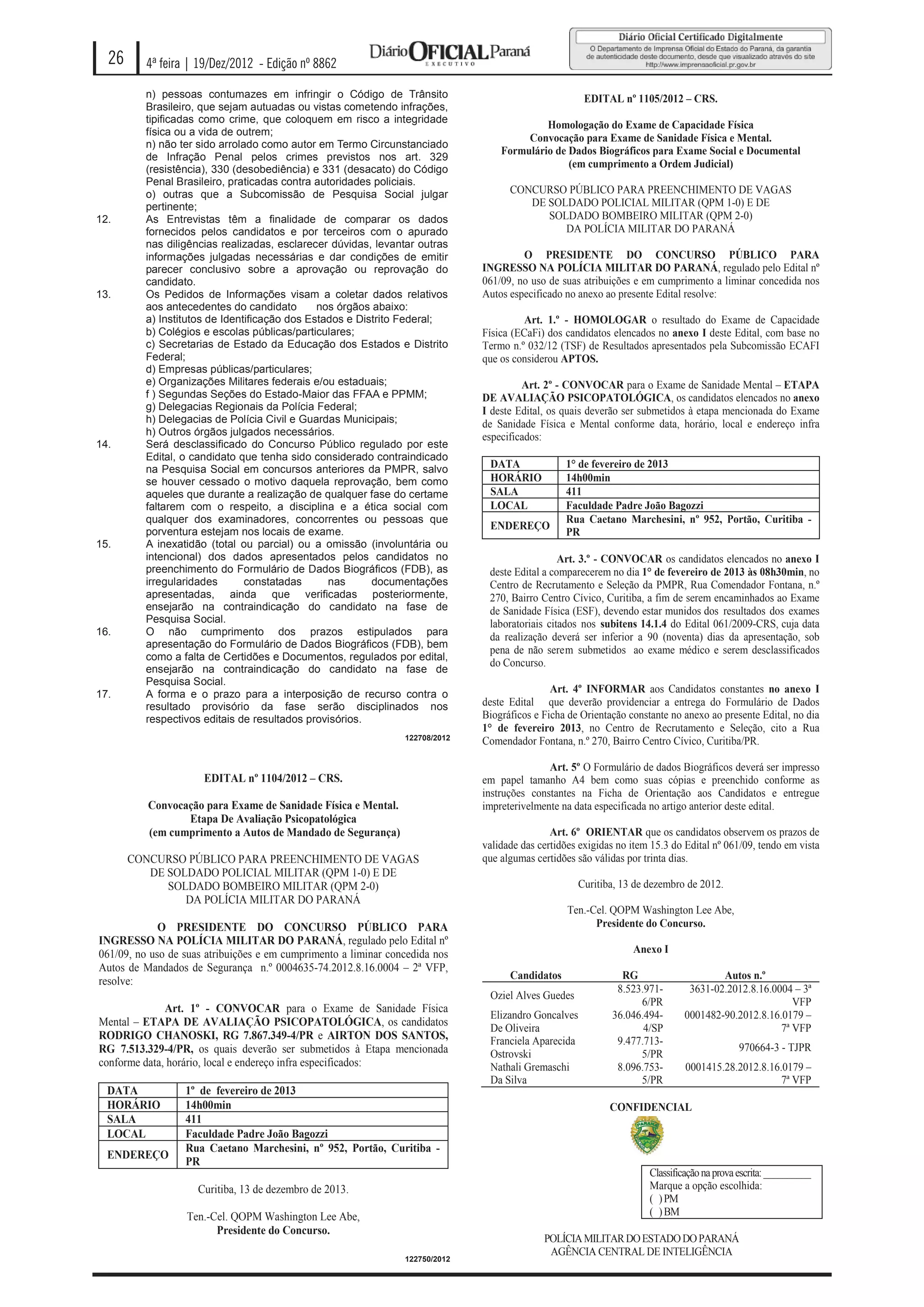 26      4ª feira | 19/Dez/2012 - Edição nº 8862

          n) pessoas contumazes em infringir o Código de Trânsito                                      EDITAL nº 1105/2012 – CRS.
          Brasileiro, que sejam autuadas ou vistas cometendo infrações,
          tipificadas como crime, que coloquem em risco a integridade
                                                                                            Homologação do Exame de Capacidade Física
          física ou a vida de outrem;
                                                                                        Convocação para Exame de Sanidade Física e Mental.
          n) não ter sido arrolado como autor em Termo Circunstanciado
                                                                                   Formulário de Dados Biográficos para Exame Social e Documental
          de Infração Penal pelos crimes previstos nos art. 329
          (resistência), 330 (desobediência) e 331 (desacato) do Código
                                                                                                 (em cumprimento a Ordem Judicial)
          Penal Brasileiro, praticadas contra autoridades policiais.
          o) outras que a Subcomissão de Pesquisa Social julgar                      CONCURSO PÚBLICO PARA PREENCHIMENTO DE VAGAS
          pertinente;                                                                   DE SOLDADO POLICIAL MILITAR (QPM 1-0) E DE
12.       As Entrevistas têm a finalidade de comparar os dados                             SOLDADO BOMBEIRO MILITAR (QPM 2-0)
          fornecidos pelos candidatos e por terceiros com o apurado                           DA POLÍCIA MILITAR DO PARANÁ
          nas diligências realizadas, esclarecer dúvidas, levantar outras
          informações julgadas necessárias e dar condições de emitir                    O PRESIDENTE DO CONCURSO PÚBLICO PARA
          parecer conclusivo sobre a aprovação ou reprovação do                INGRESSO NA POLÍCIA MILITAR DO PARANÁ, regulado pelo Edital nº
          candidato.                                                           061/09, no uso de suas atribuições e em cumprimento a liminar concedida nos
13.       Os Pedidos de Informações visam a coletar dados relativos            Autos especificado no anexo ao presente Edital resolve:
          aos antecedentes do candidato        nos órgãos abaixo:
          a) Institutos de Identificação dos Estados e Distrito Federal;                 Art. 1.º - HOMOLOGAR o resultado do Exame de Capacidade
          b) Colégios e escolas públicas/particulares;                         Física (ECaFi) dos candidatos elencados no anexo I deste Edital, com base no
          c) Secretarias de Estado da Educação dos Estados e Distrito          Termo n.º 032/12 (TSF) de Resultados apresentados pela Subcomissão ECAFI
          Federal;                                                             que os considerou APTOS.
          d) Empresas públicas/particulares;
          e) Organizações Militares federais e/ou estaduais;                            Art. 2º - CONVOCAR para o Exame de Sanidade Mental – ETAPA
          f ) Segundas Seções do Estado-Maior das FFAA e PPMM;                 DE AVALIAÇÃO PSICOPATOLÓGICA, os candidatos elencados no anexo
          g) Delegacias Regionais da Polícia Federal;                          I deste Edital, os quais deverão ser submetidos à etapa mencionada do Exame
          h) Delegacias de Polícia Civil e Guardas Municipais;                 de Sanidade Física e Mental conforme data, horário, local e endereço infra
          h) Outros órgãos julgados necessários.                               especificados:
14.       Será desclassificado do Concurso Público regulado por este
          Edital, o candidato que tenha sido considerado contraindicado
          na Pesquisa Social em concursos anteriores da PMPR, salvo             DATA              1° de fevereiro de 2013
          se houver cessado o motivo daquela reprovação, bem como               HORÁRIO           14h00min
          aqueles que durante a realização de qualquer fase do certame          SALA              411
          faltarem com o respeito, a disciplina e a ética social com            LOCAL             Faculdade Padre João Bagozzi
          qualquer dos examinadores, concorrentes ou pessoas que                                  Rua Caetano Marchesini, nº 952, Portão, Curitiba -
                                                                                ENDEREÇO
          porventura estejam nos locais de exame.                                                 PR
15.       A inexatidão (total ou parcial) ou a omissão (involuntária ou
          intencional) dos dados apresentados pelos candidatos no                                Art. 3.º - CONVOCAR os candidatos elencados no anexo I
          preenchimento do Formulário de Dados Biográficos (FDB), as            deste Edital a comparecerem no dia 1° de fevereiro de 2013 às 08h30min, no
          irregularidades       constatadas      nas      documentações         Centro de Recrutamento e Seleção da PMPR, Rua Comendador Fontana, n.º
          apresentadas, ainda que verificadas posteriormente,                   270, Bairro Centro Cívico, Curitiba, a fim de serem encaminhados ao Exame
          ensejarão na contraindicação do candidato na fase de                  de Sanidade Física (ESF), devendo estar munidos dos resultados dos exames
          Pesquisa Social.                                                      laboratoriais citados nos subitens 14.1.4 do Edital 061/2009-CRS, cuja data
16.       O não cumprimento dos prazos estipulados para                         da realização deverá ser inferior a 90 (noventa) dias da apresentação, sob
          apresentação do Formulário de Dados Biográficos (FDB), bem
                                                                                pena de não serem submetidos ao exame médico e serem desclassificados
          como a falta de Certidões e Documentos, regulados por edital,
                                                                                do Concurso.
          ensejarão na contraindicação do candidato na fase de
          Pesquisa Social.
17.       A forma e o prazo para a interposição de recurso contra o                            Art. 4º INFORMAR aos Candidatos constantes no anexo I
          resultado provisório da fase serão disciplinados nos                 deste Edital que deverão providenciar a entrega do Formulário de Dados
          respectivos editais de resultados provisórios.                       Biográficos e Ficha de Orientação constante no anexo ao presente Edital, no dia
                                                                               1° de fevereiro 2013, no Centro de Recrutamento e Seleção, cito a Rua
                                                                 122708/2012
                                                                               Comendador Fontana, n.º 270, Bairro Centro Cívico, Curitiba/PR.

                                                                                              Art. 5º O Formulário de dados Biográficos deverá ser impresso
                      EDITAL nº 1104/2012 – CRS.                               em papel tamanho A4 bem como suas cópias e preenchido conforme as
                                                                               instruções constantes na Ficha de Orientação aos Candidatos e entregue
          Convocação para Exame de Sanidade Física e Mental.                   impreterivelmente na data especificada no artigo anterior deste edital.
                 Etapa De Avaliação Psicopatológica
          (em cumprimento a Autos de Mandado de Segurança)                                     Art. 6º ORIENTAR que os candidatos observem os prazos de
                                                                               validade das certidões exigidas no item 15.3 do Edital nº 061/09, tendo em vista
       CONCURSO PÚBLICO PARA PREENCHIMENTO DE VAGAS                            que algumas certidões são válidas por trinta dias.
          DE SOLDADO POLICIAL MILITAR (QPM 1-0) E DE
             SOLDADO BOMBEIRO MILITAR (QPM 2-0)                                                      Curitiba, 13 de dezembro de 2012.
                DA POLÍCIA MILITAR DO PARANÁ
                                                                                                   Ten.-Cel. QOPM Washington Lee Abe,
             O PRESIDENTE DO CONCURSO PÚBLICO PARA                                                       Presidente do Concurso.
INGRESSO NA POLÍCIA MILITAR DO PARANÁ, regulado pelo Edital nº
061/09, no uso de suas atribuições e em cumprimento a liminar concedida nos                                       Anexo I
Autos de Mandados de Segurança n.º 0004635-74.2012.8.16.0004 – 2ª VFP,
                                                                                     Candidatos                RG                      Autos n.º
resolve:
                                                                                                              8.523.971-        3631-02.2012.8.16.0004 – 3ª
                                                                                Oziel Alves Guedes
                                                                                                                   6/PR                                VFP
              Art. 1º - CONVOCAR para o Exame de Sanidade Física
                                                                                Elizandro Goncalves          36.046.494-       0001482-90.2012.8.16.0179 –
Mental – ETAPA DE AVALIAÇÃO PSICOPATOLÓGICA, os candidatos
                                                                                De Oliveira                         4/SP                            7ª VFP
RODRIGO CHANOSKI, RG 7.867.349-4/PR e AIRTON DOS SANTOS,                        Franciela Aparecida           9.477.713-
RG 7.513.329-4/PR, os quais deverão ser submetidos à Etapa mencionada                                                                        970664-3 - TJPR
                                                                                Ostrovski                          5/PR
conforme data, horário, local e endereço infra especificados:                   Nathali Gremaschi             8.096.753-       0001415.28.2012.8.16.0179 –
                                                                                Da Silva                           5/PR                             7ª VFP
  DATA            1º de fevereiro de 2013
  HORÁRIO         14h00min                                                                                   CONFIDENCIAL
  SALA            411
  LOCAL           Faculdade Padre João Bagozzi
                  Rua Caetano Marchesini, nº 952, Portão, Curitiba -
  ENDEREÇO
                  PR
                                                                                                                      Classificação na prova escrita: __________
                     Curitiba, 13 de dezembro de 2013.                                                                Marque a opção escolhida:
                                                                                                                      ( ) PM
                  Ten.-Cel. QOPM Washington Lee Abe,                                                                  ( ) BM
                        Presidente do Concurso.
                                                                                             POLÍCIA MILITAR DO ESTADO DO PARANÁ
                                                                                              AGÊNCIA CENTRAL DE INTELIGÊNCIA
                                                                 122750/2012
 