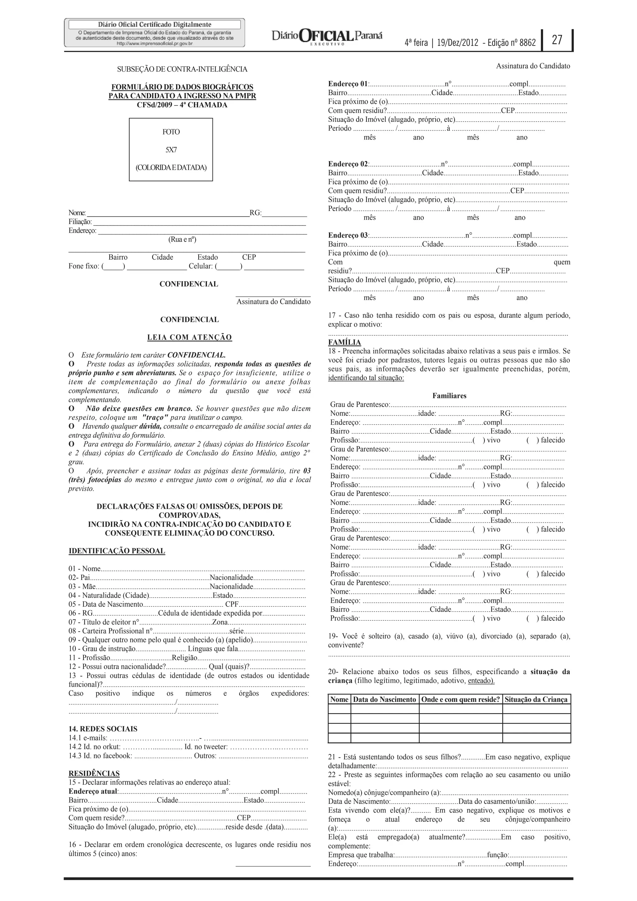 4ª feira | 19/Dez/2012 - Edição nº 8862                                         27

                        SUBSEÇÃO DE CONTRA-INTELIGÊNCIA                                                                                                                                                               Assinatura do Candidato

                    FORMULÁRIO DE DADOS BIOGRÁFICOS                                                                       Endereço 01:........................................n°...............................compl....................
                   PARA CANDIDATO A INGRESSO NA PMPR                                                                      Bairro.............................................Cidade...................................Estado...............
                         CFSd/2009 – 4ª CHAMADA                                                                           Fica próximo de (o)................................................................................................
                                                                                                                          Com quem residiu?.............................................................CEP............................
                                                                                                                          Situação do Imóvel (alugado, próprio, etc)...........................................................
                                              FOTO                                                                        Período ...................... /.......................... à ........................ / ........................
                                                                                                                                         mês                       ano                         mês                         ano
                                               5X7

                                 (COLORIDA E DATADA)                                                                      Endereço 02:......................................n°...................................compl....................
                                                                                                                          Bairro........................................Cidade........................................Estado................
                                                                                                                          Fica próximo de (o).................................................................................................
                                                                                                                          Com quem residiu?..................................................................CEP........................
                                                                                                                          Situação do Imóvel (alugado, próprio, etc)............................................................
                                                                                                                          Período ...................... /.......................... à ........................ / ........................
Nome: ______________________________________________RG:____________
                                                                                                                                         mês                       ano                         mês                        ano
Filiação: ______________________________________________________________
Endereço: ____________________________________________________________
                                                                                                                          Endereço 03:...................................................n°......................compl...................
                                (Rua e nº)
                                                                                                                          Bairro........................................Cidade.......................................Estado.................
____________________________________________________________________
                                                                                                                          Fica próximo de (o)................................................................................................
              Bairro       Cidade          Estado    CEP
                                                                                                                          Com                                                                                                              quem
Fone fixo: (_____) ________________ Celular: (______) ________________
                                                                                                                          residiu?.............................................................................CEP..............................
                                                                                                                          Situação do Imóvel (alugado, próprio, etc)............................................................
                                            CONFIDENCIAL
                                                                                                                          Período ...................... /.......................... à ........................ / ........................
                                                                                  ____________________
                                                                                                                                         mês                       ano                          mês                        ano
                                                                                  Assinatura do Candidato
                                                                                                                          17 - Caso não tenha residido com os pais ou esposa, durante algum período,
                                             CONFIDENCIAL
                                                                                                                          explicar o motivo:
                                                                                                                          ....................................................................................................................................
                                      LEIA COM ATENÇÃO
                                                                                                                          FAMÍLIA
                                                                                                                          18 - Preencha informações solicitadas abaixo relativas a seus pais e irmãos. Se
O Este formulário tem caráter CONFIDENCIAL.
                                                                                                                          você foi criado por padrastos, tutores legais ou outras pessoas que não são
O     Preste todas as informações solicitadas, responda todas as questões de
                                                                                                                          seus pais, as informações deverão ser igualmente preenchidas, porém,
próprio punho e sem abreviaturas. Se o espaço for insuficiente, utilize o
                                                                                                                          identificando tal situação:
item de complementação ao final do formulário ou anexe folhas
complementares, indicando o número da questão que você está
complementando.                                                                                                                                                              Familiares
                                                                                                                           Grau de Parentesco:..............................................................................................
O Não deixe questões em branco. Se houver questões que não dizem
                                                                                                                           Nome:....................................idade: .................................RG:............................
respeito, coloque um "traço" para inutilizar o campo.
                                                                                                                           Endereço: ...................................................n°..........compl.................................
O Havendo qualquer dúvida, consulte o encarregado de análise social antes da
                                                                                                                           Bairro ..........................................Cidade.....................Estado............................
entrega definitiva do formulário.
                                                                                                                           Profissão:............................................................( ) vivo              ( ) falecido
O Para entrega do Formulário, anexar 2 (duas) cópias do Histórico Escolar
                                                                                                                           Grau de Parentesco:..............................................................................................
e 2 (duas) cópias do Certificado de Conclusão do Ensino Mèdio, antigo 2º
                                                                                                                           Nome:....................................idade: .................................RG:............................
grau.
                                                                                                                           Endereço: ...................................................n°..........compl.................................
O     Após, preencher e assinar todas as páginas deste formulário, tire 03
                                                                                                                           Bairro ..........................................Cidade.....................Estado............................
(três) fotocópias do mesmo e entregue junto com o original, no dia e local
                                                                                                                           Profissão:............................................................( ) vivo              ( ) falecido
previsto.
                                                                                                                           Grau de Parentesco:..............................................................................................
                                                                                                                           Nome:....................................idade: .................................RG:............................
           DECLARAÇÕES FALSAS OU OMISSÕES, DEPOIS DE
                                                                                                                           Endereço: ...................................................n°..........compl.................................
                         COMPROVADAS,
                                                                                                                           Bairro ..........................................Cidade.....................Estado............................
         INCIDIRÃO NA CONTRA-INDICAÇÃO DO CANDIDATO E
                                                                                                                           Profissão:............................................................( ) vivo              ( ) falecido
             CONSEQUENTE ELIMINAÇÃO DO CONCURSO.
                                                                                                                           Grau de Parentesco:..............................................................................................
                                                                                                                           Nome:....................................idade: .................................RG:............................
IDENTIFICAÇÃO PESSOAL
                                                                                                                           Endereço: ...................................................n°..........compl.................................
01 - Nome.............................................................................................................     Bairro ..........................................Cidade.....................Estado............................
02- Pai................................................................Nacionalidade............................           Profissão:............................................................( ) vivo              ( ) falecido
03 - Mãe.............................................................Nacionalidade............................             Grau de Parentesco:..............................................................................................
04 - Naturalidade (Cidade)..................................Estado.......................................                  Nome:....................................idade: .................................RG:............................
05 - Data de Nascimento........................................... CPF....................................                 Endereço: ...................................................n°..........compl.................................
06 - RG...................................Cédula de identidade expedida por.......................                         Bairro ..........................................Cidade.....................Estado............................
07 - Título de eleitor n°.......................................Zona..........................................             Profissão:............................................................( ) vivo              ( ) falecido
08 - Carteira Profissional n°.........................................série.................................
09 - Qualquer outro nome pelo qual é conhecido (a) (apelido).............................                                 19- Você é solteiro (a), casado (a), viúvo (a), divorciado (a), separado (a),
10 - Grau de instrução........................... Línguas que fala....................................                    convivente?
11 - Profissão.................................Religião..........................................................         .....................................................................................................................................
12 - Possui outra nacionalidade?...................... Qual (quais)?..............................
13 - Possui outras cédulas de identidade (de outros estados ou identidade                                                 20- Relacione abaixo todos os seus filhos, especificando a situação da
funcional)?............................................................................................................   criança (filho legítimo, legitimado, adotivo, enteado).
Caso           positivo           indique           os        números            e  órgãos           expedidores:
........................................................./......................                                           Nome Data do Nascimento Onde e com quem reside? Situação da Criança
........................................................./......................

14. REDES SOCIAIS
14.1 e-mails: ………………………..……..- …....................................................
14.2 Id. no orkut: …………................ Id. no tweeter: ………………..…………
14.3 Id. no facebook: ............................... Outros: ................................................            21 - Está sustentando todos os seus filhos?.............Em caso negativo, explique
                                                                                                                          detalhadamente:......................................................................................................
RESIDÊNCIAS                                                                                                               22 - Preste as seguintes informações com relação ao seu casamento ou união
15 - Declarar informações relativas ao endereço atual:                                                                    estável:
Endereço atual:.......................................................n°.................compl...............             Nomedo(a) cônjuge/companheiro (a):....................................................................
Bairro.....................................Cidade...................................Estado......................          Data de Nascimento:....................................Data do casamento/união:.................
Fica próximo de (o)...............................................................................................        Esta vivendo com ele(a)?........... Em caso negativo, explique os motivos e
Com quem reside?............................................................CEP..............................             forneça            o         atual           endereço               de          seu          cônjuge/companheiro
Situação do Imóvel (alugado, próprio, etc)................reside desde .(data).............                               (a):..........................................................................................................................
                                                                                                                          Ele(a) está empregado(a) atualmente?...................Em caso positivo,
16 - Declarar em ordem cronológica decrescente, os lugares onde residiu nos                                               complemente:
últimos 5 (cinco) anos:                                                                                                   Empresa que trabalha:.................................................função:...............................
                                                   ____________________                                                   Endereço:.....................................................n°......................compl.......................
 