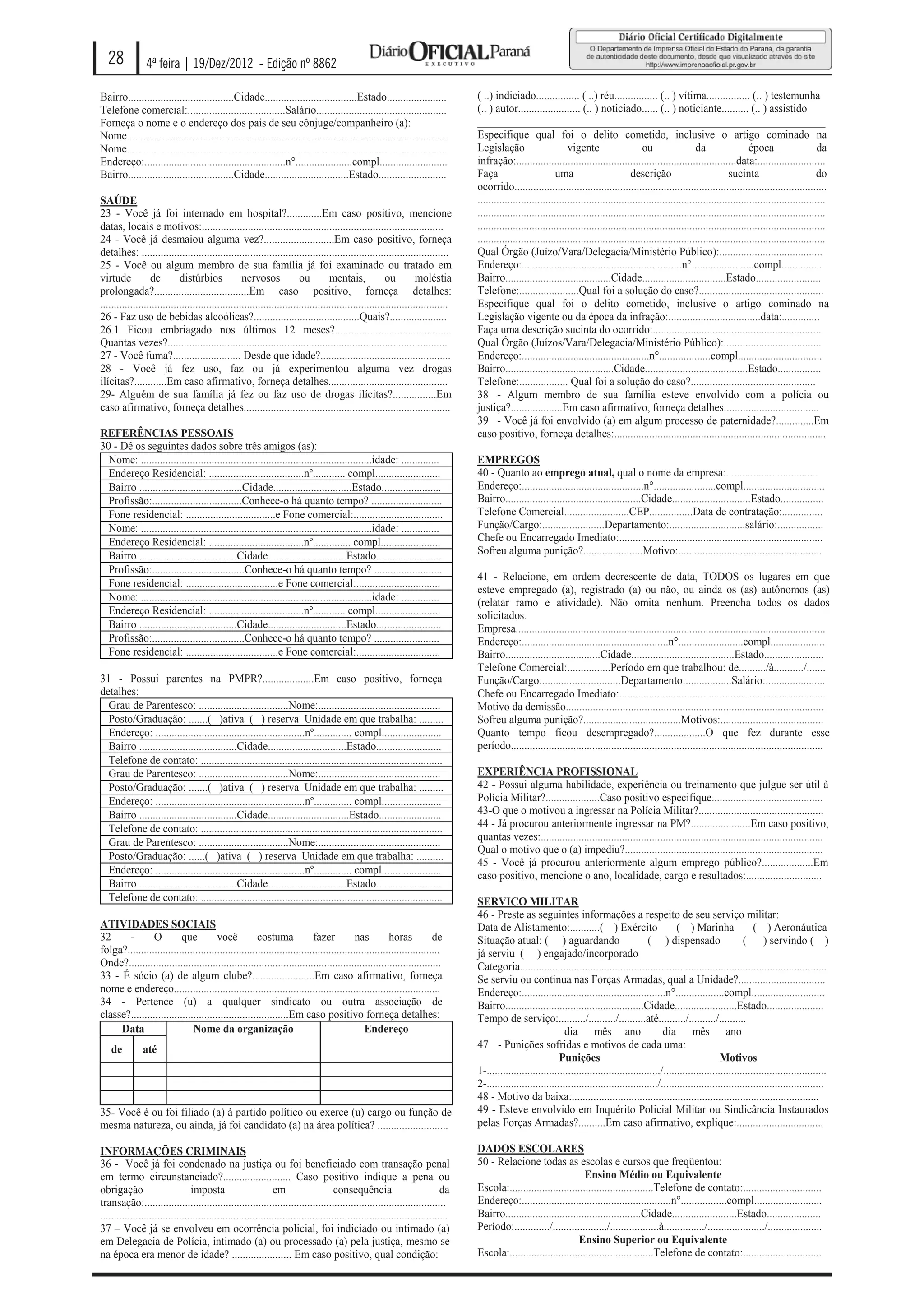 28            4ª feira | 19/Dez/2012 - Edição nº 8862

Bairro.......................................Cidade..................................Estado......................                  ( ..) indiciado................ ( ..) réu................ (.. ) vítima................ (.. ) testemunha
Telefone comercial:....................................Salário................................................                     (.. ) autor....................... (.. ) noticiado...... (.. ) noticiante.......... (.. ) assistido
Forneça o nome e o endereço dos pais de seu cônjuge/companheiro (a):                                                               ________________________________________________________________
Nome......................................................................................................................         Especifique qual foi o delito cometido, inclusive o artigo cominado na
Nome......................................................................................................................         Legislação                       vigente                     ou                 da                  época                    da
Endereço:....................................................n°.....................compl.........................                 infração:.................................................................................data:.........................
Bairro.......................................Cidade...............................Estado.........................                  Faça                         uma                        descrição                           sucinta                          do
                                                                                                                                   ocorrido...................................................................................................................
SAÚDE                                                                                                                              ................................................................................................................................
23 - Você já foi internado em hospital?.............Em caso positivo, mencione                                                     ................................................................................................................................
datas, locais e motivos:.........................................................................................                  ................................................................................................................................
24 - Você já desmaiou alguma vez?..........................Em caso positivo, forneça                                               ................................................................................................................................
detalhes: .................................................................................................................        Qual Órgão (Juízo/Vara/Delegacia/Ministério Público):......................................
25 - Você ou algum membro de sua família já foi examinado ou tratado em                                                            Endereço:...........................................................n°.......................compl...............
virtude           de         distúrbios             nervosos             ou         mentais,             ou         moléstia       Bairro.......................................Cidade...............................Estado........................
prolongada?...................................Em caso positivo, forneça detalhes:                                                  Telefone:......................Qual foi a solução do caso?..............................................
................................................................................................................................   Especifique qual foi o delito cometido, inclusive o artigo cominado na
26 - Faz uso de bebidas alcoólicas?.......................................Quais?.....................                              Legislação vigente ou da época da infração:..................................data:..............
26.1 Ficou embriagado nos últimos 12 meses?...........................................                                             Faça uma descrição sucinta do ocorrido:..............................................................
Quantas vezes?.......................................................................................................              Qual Órgão (Juízos/Vara/Delegacia/Ministério Público):....................................
27 - Você fuma?......................... Desde que idade?................................................                          Endereço:...............................................n°...................compl...............................
28 - Você já fez uso, faz ou já experimentou alguma vez drogas                                                                     Bairro........................................Cidade......................................Estado................
ilícitas?............Em caso afirmativo, forneça detalhes............................................                              Telefone:.................. Qual foi a solução do caso?..............................................
29- Alguém de sua família já fez ou faz uso de drogas ilícitas?................Em                                                  38 - Algum membro de sua família esteve envolvido com a polícia ou
caso afirmativo, forneça detalhes............................................................................                      justiça?...................Em caso afirmativo, forneça detalhes:..................................
                                                                                                                                   39 - Você já foi envolvido (a) em algum processo de paternidade?..............Em
REFERÊNCIAS PESSOAIS                                                                                                               caso positivo, forneça detalhes:..............................................................................
30 - Dê os seguintes dados sobre três amigos (as):
  Nome: .....................................................................................idade: ..............                 EMPREGOS
  Endereço Residencial: ...................................nº............ compl........................                            40 - Quanto ao emprego atual, qual o nome da empresa:..................................
  Bairro ......................................Cidade.............................Estado......................                     Endereço:.............................................n°.......................compl..............................
  Profissão:.................................Conhece-o há quanto tempo? ..........................                                 Bairro..................................................Cidade.............................Estado................
  Fone residencial: .................................e Fone comercial:.................................                            Telefone Comercial........................CEP................Data de contratação:...............
  Nome: .....................................................................................idade: ..............                 Função/Cargo:.......................Departamento:............................salário:.................
  Endereço Residencial: ...................................nº.............. compl......................                            Chefe ou Encarregado Imediato:...........................................................................
  Bairro ....................................Cidade.............................Estado........................                     Sofreu alguma punição?......................Motivo:.....................................................
  Profissão:..................................Conhece-o há quanto tempo? .........................
                                                                                                                                   41 - Relacione, em ordem decrescente de data, TODOS os lugares em que
  Fone residencial: ..................................e Fone comercial:...............................
                                                                                                                                   esteve empregado (a), registrado (a) ou não, ou ainda os (as) autônomos (as)
  Nome: .....................................................................................idade: ..............                 (relatar ramo e atividade). Não omita nenhum. Preencha todos os dados
  Endereço Residencial: ...................................nº............ compl........................                            solicitados.
  Bairro ....................................Cidade.............................Estado........................                     Empresa..................................................................................................................
  Profissão:..................................Conhece-o há quanto tempo? ........................                                  Endereço:......................................................n°........................compl....................
  Fone residencial: ..................................e Fone comercial:...............................                             Bairro...................................Cidade......................................Estado......................
                                                                                                                                   Telefone Comercial:................Período em que trabalhou: de........../à.........../.......
31 - Possui parentes na PMPR?...................Em caso positivo, forneça                                                          Função/Cargo:.............................Departamento:.................Salário:......................
detalhes:                                                                                                                          Chefe ou Encarregado Imediato:............................................................................
  Grau de Parentesco: .................................Nome:.............................................                          Motivo da demissão...............................................................................................
  Posto/Graduação: .......( )ativa ( ) reserva Unidade em que trabalha: .........                                                  Sofreu alguma punição?....................................Motivos:......................................
  Endereço: .......................................................nº.............. compl......................                    Quanto tempo ficou desempregado?...................O que fez durante esse
  Bairro ....................................Cidade.............................Estado........................                     período...................................................................................................................
  Telefone de contato: .........................................................................................
  Grau de Parentesco: .................................Nome:.............................................                          EXPERIÊNCIA PROFISSIONAL
  Posto/Graduação: .......( )ativa ( ) reserva Unidade em que trabalha: .........                                                  42 - Possui alguma habilidade, experiência ou treinamento que julgue ser útil à
  Endereço: .......................................................nº.............. compl......................                    Polícia Militar?....................Caso positivo especifique.........................................
  Bairro ....................................Cidade..............................Estado.......................                     43-O que o motivou a ingressar na Polícia Militar?..............................................
  Telefone de contato: .........................................................................................                   44 - Já procurou anteriormente ingressar na PM?......................Em caso positivo,
                                                                                                                                   quantas vezes:........................................................................................................
  Grau de Parentesco: .................................Nome:.............................................
                                                                                                                                   Qual o motivo que o (a) impediu?.........................................................................
  Posto/Graduação: ......( )ativa ( ) reserva Unidade em que trabalha: ..........
                                                                                                                                   45 - Você já procurou anteriormente algum emprego público?...................Em
  Endereço: .......................................................nº.............. compl......................                    caso positivo, mencione o ano, localidade, cargo e resultados:............................
  Bairro ....................................Cidade.............................Estado........................
  Telefone de contato: .........................................................................................                   SERVIÇO MILITAR
                                                                                                                                   46 - Preste as seguintes informações a respeito de seu serviço militar:
ATIVIDADES SOCIAIS                                                                                                                 Data de Alistamento:...........( ) Exército                             ( ) Marinha                 ( ) Aeronáutica
32     -        O         que          você           costuma             fazer           nas         horas           de           Situação atual: ( ) aguardando                               ( ) dispensado                     ( ) servindo ( )
folga?...................................................................................................................          já serviu ( ) engajado/incorporado
Onde?...................................................................................................................           Categoria.................................................................................................................
33 - É sócio (a) de algum clube?.......................Em caso afirmativo, forneça                                                 Se serviu ou continua nas Forças Armadas, qual a Unidade?................................
nome e endereço..................................................................................................                  Endereço:.....................................................n°..................compl...........................
34 - Pertence (u) a qualquer sindicato ou outra associação de                                                                      Bairro...................................................Cidade.......................Estado.....................
classe?..........................................................Em caso positivo forneça detalhes:                                Tempo de serviço:........../........../..........até........../........../..........
     Data                     Nome da organização                                            Endereço                                                             dia mês ano                         dia mês ano
    de         até                                                                                                                 47 - Punições sofridas e motivos de cada uma:
                                                                                                                                                                Punições                                                   Motivos
                                                                                                                                   1-................................................................/............................................................
                                                                                                                                   2-.............................................................../............................................................
                                                                                                                                   48 - Motivo da baixa:...........................................................................................
35- Você é ou foi filiado (a) à partido político ou exerce (u) cargo ou função de                                                  49 - Esteve envolvido em Inquérito Policial Militar ou Sindicância Instaurados
mesma natureza, ou ainda, já foi candidato (a) na área política? ..........................                                        pelas Forças Armadas?..........Em caso afirmativo, explique:................................

INFORMAÇÕES CRIMINAIS                                                                                                              DADOS ESCOLARES
36 - Você já foi condenado na justiça ou foi beneficiado com transação penal                                                       50 - Relacione todas as escolas e cursos que freqüentou:
em termo circunstanciado?......................... Caso positivo indique a pena ou                                                                                    Ensino Médio ou Equivalente
obrigação                        imposta                       em                     consequência                           da    Escola:.....................................................Telefone de contato:.............................
transação:...............................................................................................................          Endereço:.......................................................n°.................compl.........................
................................................................................................................................   Bairro..................................................Cidade........................Estado....................
37 – Você já se envolveu em ocorrência policial, foi indiciado ou intimado (a)                                                     Período:............./..................../..................à.............../...................../....................
em Delegacia de Polícia, intimado (a) ou processado (a) pela justiça, mesmo se                                                                                      Ensino Superior ou Equivalente
na época era menor de idade? ...................... Em caso positivo, qual condição:                                               Escola:.....................................................Telefone de contato:.............................
 