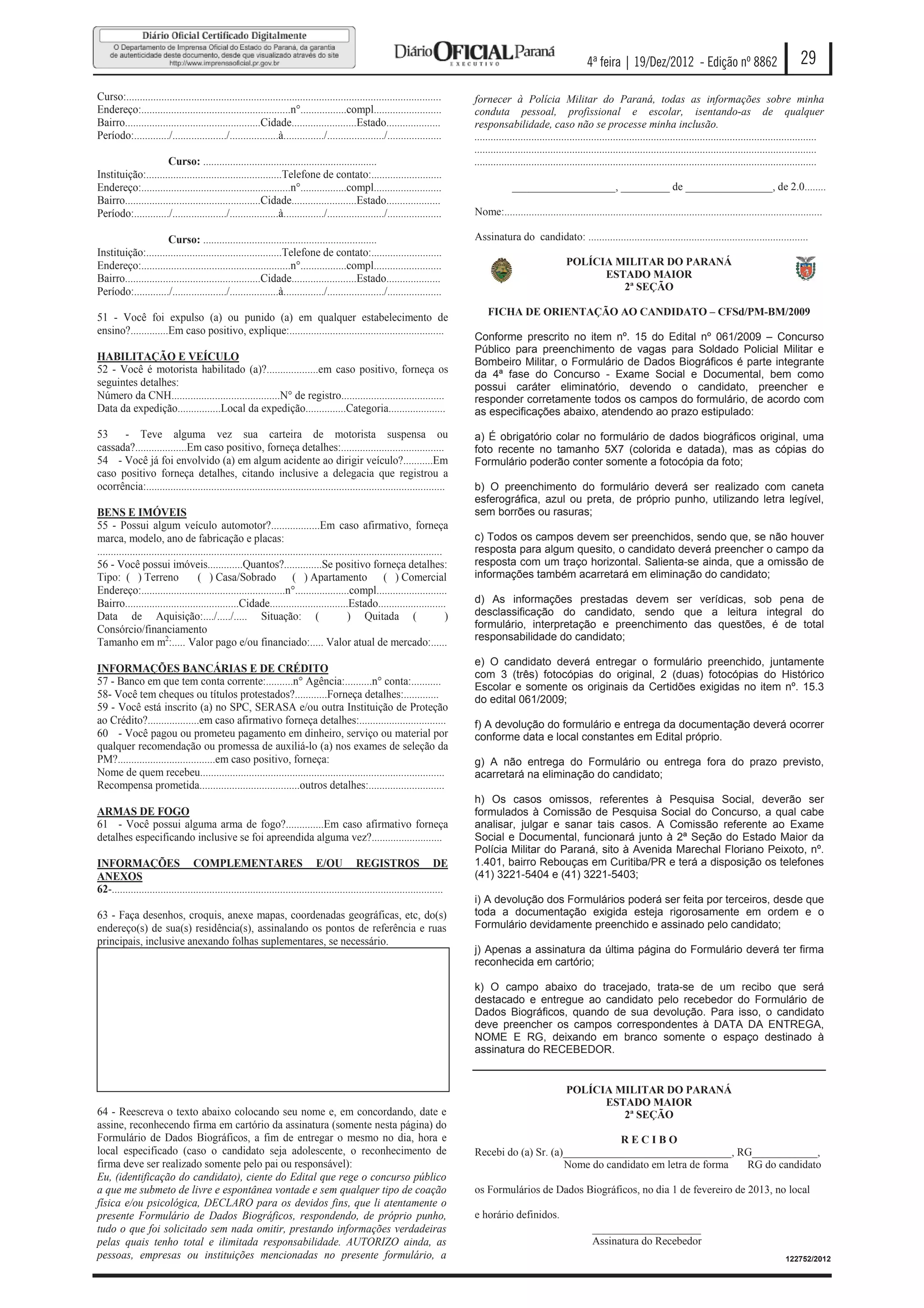 4ª feira | 19/Dez/2012 - Edição nº 8862                                      29
Curso:....................................................................................................................          fornecer à Polícia Militar do Paraná, todas as informações sobre minha
Endereço:.......................................................n°.................compl.........................                   conduta pessoal, profissional e escolar, isentando-as de qualquer
Bairro..................................................Cidade........................Estado....................                    responsabilidade, caso não se processe minha inclusão.
Período:............./..................../..................à.............../...................../....................            ..............................................................................................................................
                                                                                                                                    ..............................................................................................................................
                      Curso: ................................................................                                       ..............................................................................................................................
Instituição:..................................................Telefone de contato:..........................
Endereço:.......................................................n°.................compl.........................                                ___________________, _________ de ________________, de 2.0........
Bairro..................................................Cidade........................Estado....................
Período:............./..................../..................à.............../...................../....................            Nome:.....................................................................................................................

                      Curso: ................................................................                                       Assinatura do candidato: .................................................................................
Instituição:..................................................Telefone de contato:..........................
Endereço:.......................................................n°.................compl.........................                                                   POLÍCIA MILITAR DO PARANÁ
Bairro..................................................Cidade........................Estado....................                                                          ESTADO MAIOR
Período:............./..................../..................à.............../...................../....................                                                     2ª SEÇÃO

                                                                                                                                        FICHA DE ORIENTAÇÃO AO CANDIDATO – CFSd/PM-BM/2009
51 - Você foi expulso (a) ou punido (a) em qualquer estabelecimento de
ensino?..............Em caso positivo, explique:.........................................................
                                                                                                                                    Conforme prescrito no item nº. 15 do Edital nº 061/2009 – Concurso
                                                                                                                                    Público para preenchimento de vagas para Soldado Policial Militar e
HABILITAÇÃO E VEÍCULO                                                                                                               Bombeiro Militar, o Formulário de Dados Biográficos é parte integrante
52 - Você é motorista habilitado (a)?...................em caso positivo, forneça os                                                da 4ª fase do Concurso - Exame Social e Documental, bem como
seguintes detalhes:                                                                                                                 possui caráter eliminatório, devendo o candidato, preencher e
Número da CNH........................................N° de registro......................................                           responder corretamente todos os campos do formulário, de acordo com
Data da expedição................Local da expedição...............Categoria.....................                                    as especificações abaixo, atendendo ao prazo estipulado:

53    - Teve alguma vez sua carteira de motorista suspensa ou                                                                       a) É obrigatório colar no formulário de dados biográficos original, uma
cassada?...................Em caso positivo, forneça detalhes:......................................                                foto recente no tamanho 5X7 (colorida e datada), mas as cópias do
54 - Você já foi envolvido (a) em algum acidente ao dirigir veículo?...........Em                                                   Formulário poderão conter somente a fotocópia da foto;
caso positivo forneça detalhes, citando inclusive a delegacia que registrou a
ocorrência:..............................................................................................................           b) O preenchimento do formulário deverá ser realizado com caneta
                                                                                                                                    esferográfica, azul ou preta, de próprio punho, utilizando letra legível,
BENS E IMÓVEIS                                                                                                                      sem borrões ou rasuras;
55 - Possui algum veículo automotor?..................Em caso afirmativo, forneça
marca, modelo, ano de fabricação e placas:                                                                                          c) Todos os campos devem ser preenchidos, sendo que, se não houver
...............................................................................................................................     resposta para algum quesito, o candidato deverá preencher o campo da
56 - Você possui imóveis.............Quantos?..............Se positivo forneça detalhes:                                            resposta com um traço horizontal. Salienta-se ainda, que a omissão de
Tipo: ( ) Terreno                    ( ) Casa/Sobrado ( ) Apartamento ( ) Comercial                                                 informações também acarretará em eliminação do candidato;
Endereço:.....................................................n°....................compl..........................
Bairro..........................................Cidade.............................Estado.........................                  d) As informações prestadas devem ser verídicas, sob pena de
Data de Aquisição:..../...../..... Situação: (                                              ) Quitada (                         )   desclassificação do candidato, sendo que a leitura integral do
Consórcio/financiamento                                                                                                             formulário, interpretação e preenchimento das questões, é de total
Tamanho em m2:..... Valor pago e/ou financiado:..... Valor atual de mercado:......                                                  responsabilidade do candidato;

                                                                                                                                    e) O candidato deverá entregar o formulário preenchido, juntamente
INFORMAÇÕES BANCÁRIAS E DE CRÉDITO
                                                                                                                                    com 3 (três) fotocópias do original, 2 (duas) fotocópias do Histórico
57 - Banco em que tem conta corrente:..........n° Agência:..........n° conta:...........                                            Escolar e somente os originais da Certidões exigidas no item nº. 15.3
58- Você tem cheques ou títulos protestados?............Forneça detalhes:.............                                              do edital 061/2009;
59 - Você está inscrito (a) no SPC, SERASA e/ou outra Instituição de Proteção
ao Crédito?...................em caso afirmativo forneça detalhes:................................                                  f) A devolução do formulário e entrega da documentação deverá ocorrer
60 - Você pagou ou prometeu pagamento em dinheiro, serviço ou material por                                                          conforme data e local constantes em Edital próprio.
qualquer recomendação ou promessa de auxiliá-lo (a) nos exames de seleção da
PM?....................................em caso positivo, forneça:                                                                   g) A não entrega do Formulário ou entrega fora do prazo previsto,
Nome de quem recebeu..........................................................................................                      acarretará na eliminação do candidato;
Recompensa prometida.....................................outros detalhes:............................
                                                                                                                                    h) Os casos omissos, referentes à Pesquisa Social, deverão ser
ARMAS DE FOGO                                                                                                                       formulados à Comissão de Pesquisa Social do Concurso, a qual cabe
61 - Você possui alguma arma de fogo?..............Em caso afirmativo forneça                                                       analisar, julgar e sanar tais casos. A Comissão referente ao Exame
detalhes especificando inclusive se foi apreendida alguma vez?..........................                                            Social e Documental, funcionará junto à 2ª Seção do Estado Maior da
                                                                                                                                    Polícia Militar do Paraná, sito à Avenida Marechal Floriano Peixoto, nº.
INFORMAÇÕES COMPLEMENTARES E/OU REGISTROS DE                                                                                        1.401, bairro Rebouças em Curitiba/PR e terá a disposição os telefones
ANEXOS                                                                                                                              (41) 3221-5404 e (41) 3221-5403;
62-..........................................................................................................................
                                                                                                                                    i) A devolução dos Formulários poderá ser feita por terceiros, desde que
63 - Faça desenhos, croquis, anexe mapas, coordenadas geográficas, etc, do(s)                                                       toda a documentação exigida esteja rigorosamente em ordem e o
endereço(s) de sua(s) residência(s), assinalando os pontos de referência e ruas                                                     Formulário devidamente preenchido e assinado pelo candidato;
principais, inclusive anexando folhas suplementares, se necessário.
                                                                                                                                    j) Apenas a assinatura da última página do Formulário deverá ter firma
                                                                                                                                    reconhecida em cartório;

                                                                                                                                    k) O campo abaixo do tracejado, trata-se de um recibo que será
                                                                                                                                    destacado e entregue ao candidato pelo recebedor do Formulário de
                                                                                                                                    Dados Biográficos, quando de sua devolução. Para isso, o candidato
                                                                                                                                    deve preencher os campos correspondentes à DATA DA ENTREGA,
                                                                                                                                    NOME E RG, deixando em branco somente o espaço destinado à
                                                                                                                                    assinatura do RECEBEDOR.


                                                                                                                                                                    POLÍCIA MILITAR DO PARANÁ
                                                                                                                                                                          ESTADO MAIOR
64 - Reescreva o texto abaixo colocando seu nome e, em concordando, date e                                                                                                   2ª SEÇÃO
assine, reconhecendo firma em cartório da assinatura (somente nesta página) do
Formulário de Dados Biográficos, a fim de entregar o mesmo no dia, hora e                                                                                           RECIBO
local especificado (caso o candidato seja adolescente, o reconhecimento de                                                          Recebi do (a) Sr. (a)_______________________________, RG____________,
firma deve ser realizado somente pelo pai ou responsável):                                                                                               Nome do candidato em letra de forma RG do candidato
Eu, (identificação do candidato), ciente do Edital que rege o concurso público
a que me submeto de livre e espontânea vontade e sem qualquer tipo de coação                                                        os Formulários de Dados Biográficos, no dia 1 de fevereiro de 2013, no local
física e/ou psicológica, DECLARO para os devidos fins, que li atentamente o
presente Formulário de Dados Biográficos, respondendo, de próprio punho,                                                            e horário definidos.
tudo o que foi solicitado sem nada omitir, prestando informações verdadeiras                                                                                                  ____________________
pelas quais tenho total e ilimitada responsabilidade. AUTORIZO ainda, as                                                                                                      Assinatura do Recebedor
pessoas, empresas ou instituições mencionadas no presente formulário, a                                                                                                                                                                             122752/2012
 