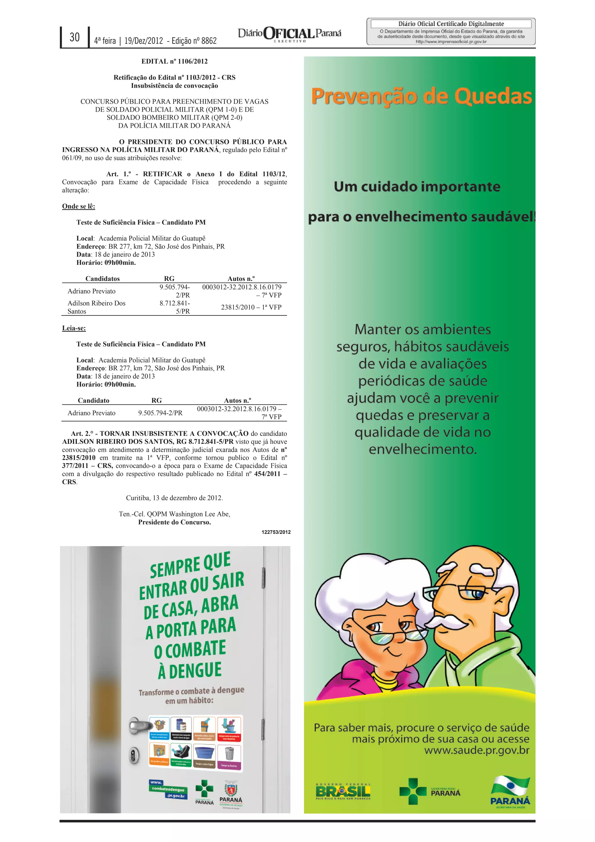 30       4ª feira | 19/Dez/2012 - Edição nº 8862

                            EDITAL nº 1106/2012

                 Retificação do Edital nº 1103/2012 - CRS
                       Insubsistência de convocação

       CONCURSO PÚBLICO PARA PREENCHIMENTO DE VAGAS
          DE SOLDADO POLICIAL MILITAR (QPM 1-0) E DE
             SOLDADO BOMBEIRO MILITAR (QPM 2-0)
                DA POLÍCIA MILITAR DO PARANÁ

                    O PRESIDENTE DO CONCURSO PÚBLICO PARA
INGRESSO NA POLÍCIA MILITAR DO PARANÁ, regulado pelo Edital nº
061/09, no uso de suas atribuições resolve:

            Art. 1.º - RETIFICAR o Anexo I do Edital 1103/12,
Convocação para Exame de Capacidade Física procedendo a seguinte
alteração:

Onde se lê:

    Teste de Suficiência Física – Candidato PM

    Local: Academia Policial Militar do Guatupê
    Endereço: BR 277, km 72, São José dos Pinhais, PR
    Data: 18 de janeiro de 2013
    Horário: 09h00min.

        Candidatos                 RG                  Autos n.º
                                  9.505.794-    0003012-32.2012.8.16.0179
 Adriano Previato
                                       2/PR                      – 7ª VFP
 Adilson Ribeiro Dos              8.712.841-
                                                       23815/2010 – 1ª VFP
 Santos                                5/PR

Leia-se:

    Teste de Suficiência Física – Candidato PM

    Local: Academia Policial Militar do Guatupê
    Endereço: BR 277, km 72, São José dos Pinhais, PR
    Data: 18 de janeiro de 2013
    Horário: 09h00min.

     Candidato                 RG                      Autos n.º
                                               0003012-32.2012.8.16.0179 –
 Adriano Previato          9.505.794-2/PR
                                                                    7ª VFP

   Art. 2.° - TORNAR INSUBSISTENTE A CONVOCAÇÃO do candidato
ADILSON RIBEIRO DOS SANTOS, RG 8.712.841-5/PR visto que já houve
convocação em atendimento a determinação judicial exarada nos Autos de nº
23815/2010 em tramite na 1ª VFP, conforme tornou publico o Edital nº
377/2011 – CRS, convocando-o a época para o Exame de Capacidade Física
com a divulgação do respectivo resultado publicado no Edital nº 454/2011 –
CRS.

                       Curitiba, 13 de dezembro de 2012.

                    Ten.-Cel. QOPM Washington Lee Abe,
                          Presidente do Concurso.
                                                                   122753/2012
 