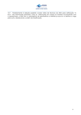 10
________________________________________________________________________________________
12.7 Posteriormente à seleção poderão ocorrer visitas de técnicos da ANA para verificação “in
loco’’ das informações prestadas. Caso as verificações em campo se mostrem incompatíveis com
o apresentado, a ANA tem a prerrogativa de desclassificar a referida proposta e destinar a vaga
para outro, obedecendo a ordem de classificação.
 