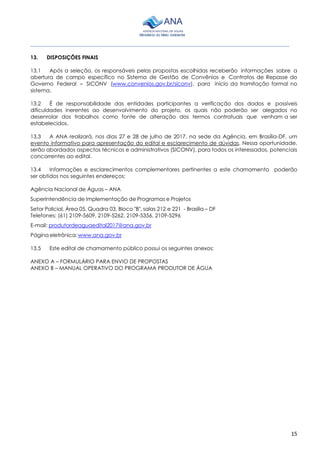 ________________________________________________________________________________________
15
13. DISPOSIÇÕES FINAIS
13.1 Após a seleção, os responsáveis pelas propostas escolhidas receberão informações sobre a
abertura de campo específico no Sistema de Gestão de Convênios e Contratos de Repasse do
Governo Federal – SICONV (www.convenios.gov.br/siconv), para início da tramitação formal no
sistema.
13.2 É de responsabilidade das entidades participantes a verificação dos dados e possíveis
dificuldades inerentes ao desenvolvimento do projeto, os quais não poderão ser alegados no
desenrolar dos trabalhos como fonte de alteração dos termos contratuais que venham a ser
estabelecidos.
13.3 A ANA realizará, nos dias 27 e 28 de julho de 2017, na sede da Agência, em Brasília-DF, um
evento informativo para apresentação do edital e esclarecimento de dúvidas. Nessa oportunidade,
serão abordados aspectos técnicos e administrativos (SICONV), para todos os interessados, potenciais
concorrentes ao edital.
13.4 Informações e esclarecimentos complementares pertinentes a este chamamento poderão
ser obtidos nos seguintes endereços:
Agência Nacional de Águas – ANA
Superintendência de Implementação de Programas e Projetos
Setor Policial, Área 05, Quadra 03, Bloco "B", salas 212 e 221 - Brasília – DF
Telefones: (61) 2109-5609, 2109-5262, 2109-5356, 2109-5296
E-mail: produtordeaguaedital2017@ana.gov.br
Página eletrônica:www.ana.gov.br
13.5 Este edital de chamamento público possui os seguintes anexos:
ANEXO A – FORMULÁRIO PARA ENVIO DE PROPOSTAS
ANEXO B – MANUAL OPERATIVO DO PROGRAMA PRODUTOR DE ÁGUA
 