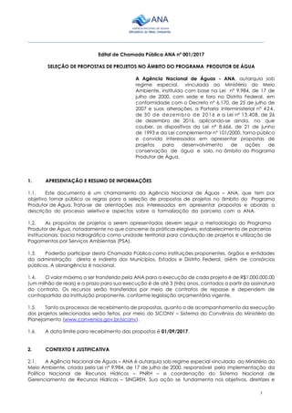 3
________________________________________________________________________________________
Edital de Chamada Pública ANA nº 001/2017
SELEÇÃO DE PROPOSTAS DE PROJETOS NO ÂMBITO DO PROGRAMA PRODUTOR DE ÁGUA
A Agência Nacional de Águas - ANA, autarquia sob
regime especial, vinculada ao Ministério do Meio
Ambiente, instituída com base na Lei nº 9.984, de 17 de
julho de 2000, com sede e foro no Distrito Federal, em
conformidade com o Decreto nº 6.170, de 25 de julho de
2007 e suas alterações, a Portaria Interministerial nº 424,
de 30 de dezembro de 2016 e a Lei nº 13.408, de 26
de dezembro de 2016, aplicando-se ainda, no que
couber, os dispositivos da Lei nº 8.666, de 21 de junho
de 1993 e da Lei complementar n° 101/2000, torna público
e convida interessados em apresentar propostas de
projetos para desenvolvimento de ações de
conservação de água e solo, no âmbito do Programa
Produtor de Água.
1. APRESENTAÇÃO E RESUMO DE INFORMAÇÕES
1.1. Este documento é um chamamento da Agência Nacional de Águas – ANA, que tem por
objetivo tornar público as regras para a seleção de propostas de projetos no âmbito do Programa
Produtor de Água. Trata-se de orientações aos interessados em apresentar propostas e aborda a
descrição do processo seletivo e aspectos sobre a formalização da parceria com a ANA.
1.2. As propostas de projetos a serem apresentadas devem seguir a metodologia do Programa
Produtor de Água, notadamente no que concerne às práticas elegíveis, estabelecimento de parcerias
institucionais; bacia hidrográfica como unidade territorial para condução de projetos e utilização de
Pagamentos por Serviços Ambientais (PSA).
1.3. Poderão participar desta Chamada Pública como instituições proponentes, órgãos e entidades
da administração direta e indireta dos Municípios, Estados e Distrito Federal, além de consórcios
públicos. A abrangência é nacional.
1.4. O valor máximo a ser transferido pela ANA para a execução de cada projeto é de R$1.000.000,00
(um milhão de reais) e o prazo para sua execução é de até 3 (três) anos, contados a partir da assinatura
do contrato. Os recursos serão transferidos por meio de contratos de repasse e dependem de
contrapartida da instituição proponente, conforme legislação orçamentária vigente.
1.5. Tanto os processos de recebimento de propostas, quanto o de acompanhamento da execução
dos projetos selecionados serão feitos, por meio do SICONV – Sistema do Convênios do Ministério do
Planejamento (www.convenios.gov.br/siconv).
1.6. A data limite para recebimento das propostas é 01/09/2017.
2. CONTEXTO E JUSTIFICATIVA
2.1. A Agência Nacional de Águas – ANA é autarquia sob regime especial vinculada ao Ministério do
Meio Ambiente, criada pela Lei nº 9.984, de 17 de julho de 2000, responsável pela implementação da
Política Nacional de Recursos Hídricos – PNRH – e coordenação do Sistema Nacional de
Gerenciamento de Recursos Hídricos – SINGREH. Sua ação se fundamenta nos objetivos, diretrizes e
 