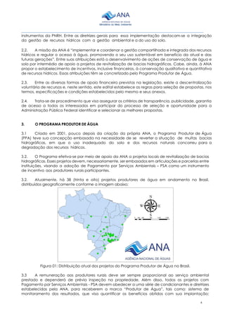 4
________________________________________________________________________________________
instrumentos da PNRH. Entre as diretrizes gerais para essa implementação destacam-se a integração
da gestão de recursos hídricos com a gestão ambiental e a do uso do solo.
2.2. A missão da ANA é “implementar e coordenar a gestão compartilhada e integrada dos recursos
hídricos e regular o acesso à água, promovendo o seu uso sustentável em benefício da atual e das
futuras gerações”. Entre suas atribuições está o desenvolvimento de ações de conservação de água e
solo por intermédio de apoio a projetos de revitalização de bacias hidrográficas. Cabe, ainda, à ANA
propor o estabelecimento de incentivos, inclusive financeiros, à conservação qualitativa e quantitativa
de recursos hídricos. Essas atribuições têm se concretizado pelo Programa Produtor de Água.
2.3. Entre as diversas formas de apoio financeiro previstas na legislação, existe a descentralização
voluntária de recursos e, neste sentido, este edital estabelece as regras para seleção de propostas, nos
termos, especificações e condições estabelecidos pelo mesmo e seus anexos.
2.4. Trata-se de procedimento que visa assegurar os critérios de transparência, publicidade, garantia
de acesso a todos os interessados em participar do processo de seleção e oportunidade para a
Administração Pública Federal identificar e selecionar as melhores propostas.
3. O PROGRAMA PRODUTOR DE ÁGUA
3.1 Criado em 2001, pouco depois da criação da própria ANA, o Programa Produtor de Água
(PPA) teve sua concepção embasada na necessidade de se reverter a situação de muitas bacias
hidrográficas, em que o uso inadequado do solo e dos recursos naturais concorreu para a
degradação dos recursos hídricos.
3.2. O Programa efetiva-se por meio de apoio da ANA a projetos locais de revitalização de bacias
hidrográficas. Esses projetos devem, necessariamente, ser embasados em articulações e parcerias entre
instituições, visando a adoção de Pagamento por Serviços Ambientais – PSA como um instrumento
de incentivo aos produtores rurais participantes.
3.2. Atualmente, há 38 (trinta e oito) projetos produtores de água em andamento no Brasil,
distribuídos geograficamente conforme a imagem abaixo:
Figura 01: Distribuição atual dos projetos do Programa Produtor de Água no Brasil.
3.3 A remuneração aos produtores rurais deve ser sempre proporcional ao serviço ambiental
prestado e dependerá de prévia inspeção na propriedade. Além disso, todos os projetos com
Pagamento por Serviços Ambientais - PSA devem obedecer a uma série de condicionantes e diretrizes
estabelecidas pela ANA, para receberem a marca “Produtor de Água”, tais como: sistema de
monitoramento dos resultados, que visa quantificar os benefícios obtidos com sua implantação;
 