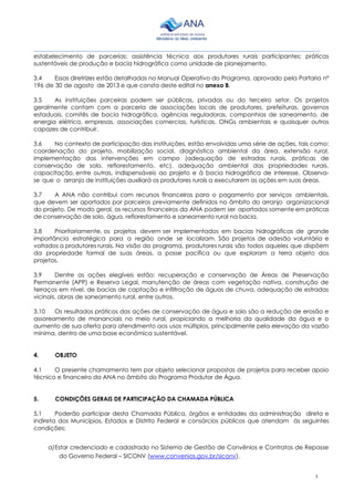 5
________________________________________________________________________________________
estabelecimento de parcerias; assistência técnica aos produtores rurais participantes; práticas
sustentáveis de produção e bacia hidrográfica como unidade de planejamento.
3.4 Essas diretrizes estão detalhadas no Manual Operativo do Programa, aprovado pela Portaria nº
196 de 30 de agosto de 2013 e que consta deste edital no anexo B.
3.5 As instituições parceiras podem ser públicas, privadas ou do terceiro setor. Os projetos
geralmente contam com a parceria de associações locais de produtores, prefeituras, governos
estaduais, comitês de bacia hidrográfica, agências reguladoras, companhias de saneamento, de
energia elétrica, empresas, associações comercias, turísticas, ONGs ambientais e quaisquer outros
capazes de contribuir.
3.6 No contexto de participação das instituições, estão envolvidas uma série de ações, tais como:
coordenação do projeto, mobilização social, diagnóstico ambiental da área, extensão rural,
implementação das intervenções em campo (adequação de estradas rurais, práticas de
conservação de solo, reflorestamento, etc), adequação ambiental das propriedades rurais,
capacitação, entre outras, indispensáveis ao projeto e à bacia hidrográfica de interesse. Observa-
se que o arranjo de instituições auxiliará os produtores rurais a executarem as ações em suas áreas.
3.7 A ANA não contribui com recursos financeiros para o pagamento por serviços ambientais,
que devem ser aportados por parceiros previamente definidos no âmbito do arranjo organizacional
do projeto. De modo geral, os recursos financeiros da ANA podem ser aportados somente em práticas
de conservação de solo, água, reflorestamento e saneamento rural na bacia.
3.8 Prioritariamente, os projetos devem ser implementados em bacias hidrográficas de grande
importância estratégica para a região onde se localizam. São projetos de adesão voluntária e
voltados a produtores rurais. Na visão do programa, produtores rurais são todos aqueles que dispõem
da propriedade formal de suas áreas, a posse pacífica ou que exploram a terra objeto dos
projetos.
3.9 Dentre as ações elegíveis estão: recuperação e conservação de Áreas de Preservação
Permanente (APP) e Reserva Legal, manutenção de áreas com vegetação nativa, construção de
terraços em nível, de bacias de captação e infiltração de águas de chuva, adequação de estradas
vicinais, obras de saneamento rural, entre outros.
3.10 Os resultados práticos das ações de conservação de água e solo são a redução de erosão e
assoreamento de mananciais no meio rural, propiciando a melhoria da qualidade da água e o
aumento de sua oferta para atendimento aos usos múltiplos, principalmente pela elevação da vazão
mínima, dentro de uma base econômica sustentável.
4. OBJETO
4.1 O presente chamamento tem por objeto selecionar propostas de projetos para receber apoio
técnico e financeiro da ANA no âmbito do Programa Produtor de Água.
5. CONDIÇÕES GERAIS DE PARTICIPAÇÃO DA CHAMADA PÚBLICA
5.1 Poderão participar desta Chamada Pública, órgãos e entidades da administração direta e
indireta dos Municípios, Estados e Distrito Federal e consórcios públicos que atendam às seguintes
condições:
a)Estar credenciado e cadastrado no Sistema de Gestão de Convênios e Contratos de Repasse
do Governo Federal – SICONV (www.convenios.gov.br/siconv).
 