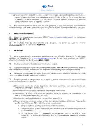6
________________________________________________________________________________________
b)Declarar e comprovar qualificação técnica, bem como se responsabilizar pela sua estruturação
gerencial, administrativa e operacional para execução das ações do Contrato de Repasse
a ser firmado e respectiva prestação de contas, conforme expresso na legislação, inclusive
com profissionais aptos a operar o SICONV.
5.2 Não poderão participar desta seleção, instituições que já possuam Convênio ou Contrato de
Repasse em vigor com a ANA, para execução de ações de projetos do Programa Produtor de Água.
6. PRAZOS DO CHAMAMENTO
6.1 As propostas deverão ser inseridas no SICONV (www.convenios.gov.br/siconv/) no período de
2 3 /06/2017 a 0 1 /09/2017.
6.2 O resultado final do chamamento será divulgado no portal da ANA na internet
(www.ana.gov.br) até às 18hs do dia 22/09/2017.
7. PROPOSTAS
7.1 As propostas deverão ser enviadas exclusivamente pelo SICONV – Sistema do Convênios do
Ministério do Planejamento (www.convenios.gov.br/siconv). O programa castrado no SICONV
referente a este edital é o de número 4420520170002.
7.2 Cada proposta somente poderá conter um único projeto.
7.3 As propostas deverão seguir o modelo disponibilizado no Anexo A deste chamamento. Todos os
itens constantes no modelo apresentado são de preenchimento obrigatório pelos proponentes.
7.4 Deverá ser apresentado, em anexo à proposta, projeto básico e planilha de composição de
custos para todas as ações previstas na proposta.
7.5 Também deverá ser apresentada, em anexo à proposta, documentação comprovatória do
cumprimento dos seguintes quesitos:
a) Documento contendo estudo diagnóstico da bacia escolhida, com demonstração da
importância estratégica desta bacia;
b) Documentos comprovando a existência de parcerias institucionais;
c) Declaração de capacidade técnica e gerencial do órgão ou entidade proponente, para
execução das ações previstas na proposta;
d) Declaração de disponibilidade da contrapartida financeira e
e) Documentos comprovando o atual estágio de implementação da política de Pagamentos
por Serviços Ambientais (PSA) na bacia, sendo considerados:
I. Comprovação de que há pagamentos sendo realizados ou
II. Comprovação de que há normativos (leis/ decretos) que disciplinem uma política de
PSA na bacia ou
III. Declaração da instituição proponente ou do parceiro pagador do PSA, sobre a
disponibilidade, fonte e prazo (sustentabilidade) dos recursos que financiarão o PSA do
projeto.
 