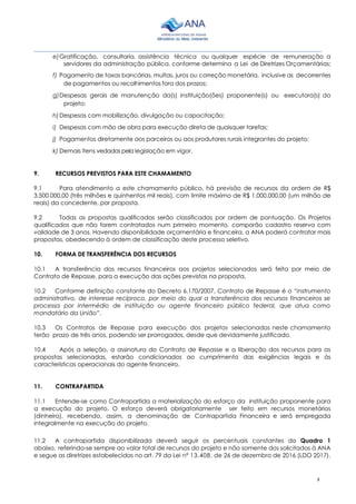 8
________________________________________________________________________________________
e)Gratificação, consultoria, assistência técnica ou qualquer espécie de remuneração a
servidores da administração pública, conforme determina a Lei de Diretrizes Orçamentárias;
f) Pagamento de taxas bancárias, multas, juros ou correção monetária, inclusive as decorrentes
de pagamentos ou recolhimentos fora dos prazos;
g)Despesas gerais de manutenção da(s) instituição(ões) proponente(s) ou executora(s) do
projeto;
h)Despesas com mobilização, divulgação ou capacitação;
i) Despesas com mão de obra para execução direta de quaisquer tarefas;
j) Pagamentos diretamente aos parceiros ou aos produtores rurais integrantes do projeto;
k) Demais itens vedados pela legislação em vigor.
9. RECURSOS PREVISTOS PARA ESTE CHAMAMENTO
9.1 Para atendimento a este chamamento público, há previsão de recursos da ordem de R$
3.500.000,00 (três milhões e quinhentos mil reais), com limite máximo de R$ 1.000.000,00 (um milhão de
reais) da concedente, por proposta.
9.2 Todas as propostas qualificadas serão classificadas por ordem de pontuação. Os Projetos
qualificados que não forem contratados num primeiro momento, comporão cadastro reserva com
validade de 3 anos. Havendo disponibilidade orçamentária e financeira, a ANA poderá contratar mais
propostas, obedecendo à ordem de classificação deste processo seletivo.
10. FORMA DE TRANSFERÊNCIA DOS RECURSOS
10.1 A transferência dos recursos financeiros aos projetos selecionados será feita por meio de
Contrato de Repasse, para a execução das ações previstas na proposta.
10.2 Conforme definição constante do Decreto 6.170/2007, Contrato de Repasse é o “instrumento
administrativo, de interesse recíproco, por meio do qual a transferência dos recursos financeiros se
processa por intermédio de instituição ou agente financeiro público federal, que atua como
mandatário da União”.
10.3 Os Contratos de Repasse para execução dos projetos selecionados neste chamamento
terão prazo de três anos, podendo ser prorrogados, desde que devidamente justificado.
10.4 Após a seleção, a assinatura do Contrato de Repasse e a liberação dos recursos para as
propostas selecionadas, estarão condicionados ao cumprimento das exigências legais e às
características operacionais do agente financeiro.
11. CONTRAPARTIDA
11.1 Entende-se como Contrapartida a materialização do esforço da instituição proponente para
a execução do projeto. O esforço deverá obrigatoriamente ser feito em recursos monetários
(dinheiro), recebendo, assim, a denominação de Contrapartida Financeira e será empregada
integralmente na execução do projeto.
11.2 A contrapartida disponibilizada deverá seguir os percentuais constantes do Quadro 1
abaixo, referindo-se sempre ao valor total de recursos do projeto e não somente dos solicitados à ANA
e segue as diretrizes estabelecidas no art. 79 da Lei nº 13.408, de 26 de dezembro de 2016 (LDO 2017).
 