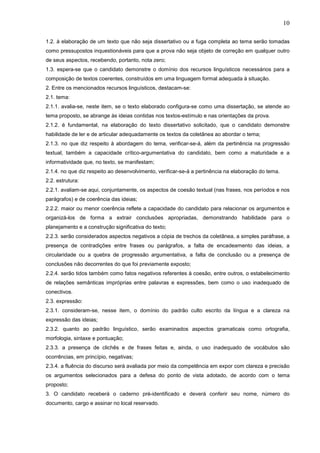 10
1.2. à elaboração de um texto que não seja dissertativo ou a fuga completa ao tema serão tomadas
como pressupostos inquestionáveis para que a prova não seja objeto de correção em qualquer outro
de seus aspectos, recebendo, portanto, nota zero;
1.3. espera-se que o candidato demonstre o domínio dos recursos linguísticos necessários para a
composição de textos coerentes, construídos em uma linguagem formal adequada à situação.
2. Entre os mencionados recursos linguísticos, destacam-se:
2.1. tema:
2.1.1. avalia-se, neste item, se o texto elaborado configura-se como uma dissertação, se atende ao
tema proposto, se abrange às ideias contidas nos textos-estímulo e nas orientações da prova.
2.1.2. é fundamental, na elaboração do texto dissertativo solicitado, que o candidato demonstre
habilidade de ler e de articular adequadamente os textos da coletânea ao abordar o tema;
2.1.3. no que diz respeito à abordagem do tema, verificar-se-á, além da pertinência na progressão
textual, também a capacidade crítico-argumentativa do candidato, bem como a maturidade e a
informatividade que, no texto, se manifestam;
2.1.4. no que diz respeito ao desenvolvimento, verificar-se-á a pertinência na elaboração do tema.
2.2. estrutura:
2.2.1. avaliam-se aqui, conjuntamente, os aspectos de coesão textual (nas frases, nos períodos e nos
parágrafos) e de coerência das ideias;
2.2.2. maior ou menor coerência reflete a capacidade do candidato para relacionar os argumentos e
organizá-los de forma a extrair conclusões apropriadas, demonstrando habilidade para o
planejamento e a construção significativa do texto;
2.2.3. serão considerados aspectos negativos a cópia de trechos da coletânea, a simples paráfrase, a
presença de contradições entre frases ou parágrafos, a falta de encadeamento das ideias, a
circularidade ou a quebra de progressão argumentativa, a falta de conclusão ou a presença de
conclusões não decorrentes do que foi previamente exposto;
2.2.4. serão tidos também como fatos negativos referentes à coesão, entre outros, o estabelecimento
de relações semânticas impróprias entre palavras e expressões, bem como o uso inadequado de
conectivos.
2.3. expressão:
2.3.1. consideram-se, nesse item, o domínio do padrão culto escrito da língua e a clareza na
expressão das ideias;
2.3.2. quanto ao padrão linguístico, serão examinados aspectos gramaticais como ortografia,
morfologia, sintaxe e pontuação;
2.3.3. a presença de clichês e de frases feitas e, ainda, o uso inadequado de vocábulos são
ocorrências, em princípio, negativas;
2.3.4. a fluência do discurso será avaliada por meio da competência em expor com clareza e precisão
os argumentos selecionados para a defesa do ponto de vista adotado, de acordo com o tema
proposto;
3. O candidato receberá o caderno pré-identificado e deverá conferir seu nome, número do
documento, cargo e assinar no local reservado.

 