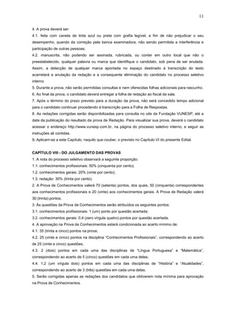 11
4. A prova deverá ser:
4.1. feita com caneta de tinta azul ou preta com grafia legível, a fim de não prejudicar o seu
desempenho, quando da correção pela banca examinadora, não sendo permitida a interferência e
participação de outras pessoas;
4.2. manuscrita, não podendo ser assinada, rubricada, ou conter em outro local que não o
preestabelecido, qualquer palavra ou marca que identifique o candidato, sob pena de ser anulada.
Assim, a detecção de qualquer marca apontada no espaço destinado à transcrição do texto
acarretará a anulação da redação e a consequente eliminação do candidato no processo seletivo
interno.
5. Durante a prova, não serão permitidas consultas e nem oferecidas folhas adicionais para rascunho.
6. Ao final da prova, o candidato deverá entregar a folha de redação ao fiscal da sala.
7. Após o término do prazo previsto para a duração da prova, não será concedido tempo adicional
para o candidato continuar procedendo à transcrição para a Folha de Respostas.
8. As redações corrigidas serão disponibilizadas para consulta no site da Fundação VUNESP, até a
data da publicação do resultado da prova de Redação. Para visualizar sua prova, deverá o candidato
acessar o endereço http://www.vunesp.com.br, na página do processo seletivo interno, e seguir as
instruções ali contidas.
9. Aplicam-se a este Capítulo, naquilo que couber, o previsto no Capítulo VI do presente Edital.

CAPÍTULO VIII - DO JULGAMENTO DAS PROVAS
1. A nota do processo seletivo observará a seguinte proporção:
1.1. conhecimentos profissionais: 50% (cinquenta por cento);
1.2. conhecimentos gerais: 20% (vinte por cento);
1.3. redação: 30% (trinta por cento).
2. A Prova de Conhecimentos valerá 70 (setenta) pontos, dos quais, 50 (cinquenta) correspondentes
aos conhecimentos profissionais e 20 (vinte) aos conhecimentos gerais. A Prova de Redação valerá
30 (trinta) pontos.
3. Às questões da Prova de Conhecimentos serão atribuídos os seguintes pontos:
3.1. conhecimentos profissionais: 1 (um) ponto por questão acertada;
3.2. conhecimentos gerais: 0,4 (zero vírgula quatro) pontos por questão acertada.
4. A aprovação na Prova de Conhecimentos estará condicionada ao acerto mínimo de:
4.1. 35 (trinta e cinco) pontos na prova;
4.2. 25 (vinte e cinco) pontos na disciplina “Conhecimentos Profissionais”, correspondendo ao acerto
de 25 (vinte e cinco) questões;
4.3. 2 (dois) pontos em cada uma das disciplinas de “Língua Portuguesa” e “Matemática”,
correspondendo ao acerto de 5 (cinco) questões em cada uma delas;
4.4. 1,2 (um vírgula dois) pontos em cada uma das disciplinas de “História” e “Atualidades”,
correspondendo ao acerto de 3 (três) questões em cada uma delas.
5. Serão corrigidas apenas as redações dos candidatos que obtiverem nota mínima para aprovação
na Prova de Conhecimentos.

 