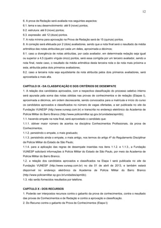 12
6. A prova de Redação será avaliada nos seguintes aspectos:
6.1. tema e seu desenvolvimento: até 9 (nove) pontos;
6.2. estrutura: até 9 (nove) pontos;
6.3. expressão: até 12 (doze) pontos.
7. A nota mínima para aprovação na Prova de Redação será de 15 (quinze) pontos.
8. A correção será efetuada por 2 (dois) avaliadores, sendo que a nota final será o resultado da média
aritmética das notas atribuídas por cada um deles, aproximada a décimos;
8.1. caso a divergência de notas atribuídas, por cada avaliador, em determinada redação seja igual
ou superior a 4,5 (quatro vírgula cinco) pontos, será essa corrigida por um terceiro avaliador, sendo a
nota final, neste caso, o resultado da média aritmética desta terceira nota e da nota mais próxima a
esta, atribuída pelos dois primeiros avaliadores;
8.2. caso a terceira nota seja equidistante da nota atribuída pelos dois primeiros avaliadores, será
aproveitada a mais alta.

CAPÍTULO IX - DA CLASSIFICAÇÃO E DOS CRITÉRIOS DE DESEMPATE
1. A relação dos candidatos aprovados, com a respectiva classificação do processo seletivo interno
será apurada pela soma das notas obtidas nas provas de conhecimentos e de redação (Etapas I),
aproximada a décimos, em ordem decrescente, sendo convocados para a matrícula e início do curso
os candidatos aprovados e classificados no número de vagas ofertadas, a ser publicada no site da
Fundação VUNESP (http://www.vunesp.com.br) e transcrita no endereço eletrônico da Academia de
Polícia Militar do Barro Branco (http://www.policiamilitar.sp.gov.br/unidades/apmbb);
1.1. havendo empate na nota final, será aproveitado o candidato que:
1.1.1. obtiver maior número de acertos na disciplina Conhecimentos Profissionais, da prova de
Conhecimentos;
1.1.2. persistindo o empate, o mais graduado;
1.1.3. persistindo ainda o empate, o mais antigo, nos termos do artigo 4º do Regulamento Disciplinar
da Polícia Militar do Estado de São Paulo;
1.1.4. para a aplicação das regras de desempate inseridas nos itens 1.1.2. e 1.1.3., a Fundação
VUNESP solicitará informações à Polícia Militar do Estado de São Paulo, por meio da Academia de
Polícia Militar do Barro Branco.
1.2. a relação dos candidatos aprovados e classificados na Etapa I será publicada no site da
Fundação VUNESP (http://www.vunesp.com.br) no dia 01 de abril de 2013, e também estará
disponível

no

endereço

eletrônico

da

Academia

de

Polícia

Militar

do

Barro

Branco

(http://www.policiamilitar.sp.gov.br/unidades/apmbb);
1.3. não serão fornecidos resultados por telefone.

CAPÍTULO X - DOS RECURSOS
1. Poderão ser interpostos recursos contra o gabarito da prova de conhecimentos, contra o resultado
das provas de Conhecimentos e de Redação e contra a aprovação e classificação.
2. Do Recurso contra o gabarito da Prova de Conhecimentos (Etapa I):

 