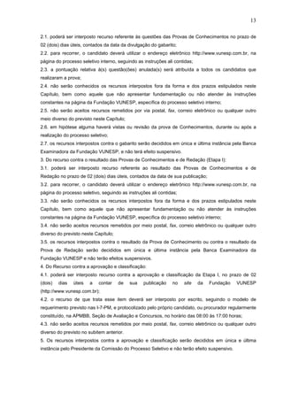 13
2.1. poderá ser interposto recurso referente às questões das Provas de Conhecimentos no prazo de
02 (dois) dias úteis, contados da data da divulgação do gabarito;
2.2. para recorrer, o candidato deverá utilizar o endereço eletrônico http://www.vunesp.com.br, na
página do processo seletivo interno, seguindo as instruções ali contidas;
2.3. a pontuação relativa à(s) questão(ões) anulada(s) será atribuída a todos os candidatos que
realizaram a prova;
2.4. não serão conhecidos os recursos interpostos fora da forma e dos prazos estipulados neste
Capítulo, bem como aquele que não apresentar fundamentação ou não atender às instruções
constantes na página da Fundação VUNESP, específica do processo seletivo interno;
2.5. não serão aceitos recursos remetidos por via postal, fax, correio eletrônico ou qualquer outro
meio diverso do previsto neste Capítulo;
2.6. em hipótese alguma haverá vistas ou revisão da prova de Conhecimentos, durante ou após a
realização do processo seletivo;
2.7. os recursos interpostos contra o gabarito serão decididos em única e última instância pela Banca
Examinadora da Fundação VUNESP, e não terá efeito suspensivo.
3. Do recurso contra o resultado das Provas de Conhecimentos e de Redação (Etapa I):
3.1. poderá ser interposto recurso referente ao resultado das Provas de Conhecimentos e de
Redação no prazo de 02 (dois) dias úteis, contados da data de sua publicação;
3.2. para recorrer, o candidato deverá utilizar o endereço eletrônico http://www.vunesp.com.br, na
página do processo seletivo, seguindo as instruções ali contidas;
3.3. não serão conhecidos os recursos interpostos fora da forma e dos prazos estipulados neste
Capítulo, bem como aquele que não apresentar fundamentação ou não atender às instruções
constantes na página da Fundação VUNESP, específica do processo seletivo interno;
3.4. não serão aceitos recursos remetidos por meio postal, fax, correio eletrônico ou qualquer outro
diverso do previsto neste Capítulo;
3.5. os recursos interpostos contra o resultado da Prova de Conhecimento ou contra o resultado da
Prova de Redação serão decididos em única e última instância pela Banca Examinadora da
Fundação VUNESP e não terão efeitos suspensivos.
4. Do Recurso contra a aprovação e classificação:
4.1. poderá ser interposto recurso contra a aprovação e classificação da Etapa I, no prazo de 02
(dois)

dias

úteis

a

contar

de

sua

publicação

no

site

da

Fundação

VUNESP

(http://www.vunesp.com.br);
4.2. o recurso de que trata esse item deverá ser interposto por escrito, seguindo o modelo de
requerimento previsto nas I-7-PM, e protocolizado pelo próprio candidato, ou procurador regularmente
constituído, na APMBB, Seção de Avaliação e Concursos, no horário das 08:00 às 17:00 horas;
4.3. não serão aceitos recursos remetidos por meio postal, fax, correio eletrônico ou qualquer outro
diverso do previsto no subitem anterior.
5. Os recursos interpostos contra a aprovação e classificação serão decididos em única e última
instância pelo Presidente da Comissão do Processo Seletivo e não terão efeito suspensivo.

 