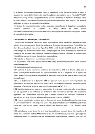 14
6. A decisão dos recursos interpostos contra o gabarito da prova de conhecimentos e contra o
resultado das provas de Conhecimentos e de Redação será publicada no site da Fundação VUNESP
(http://www.vunesp.com.br) e disponibilizada no endereço eletrônico da Academia de Polícia Militar
do Barro Branco (http://www.policiamilitar.sp.gov.br/unidades/apmbb), sem prejuízo de eventual
publicação na intranet da Instituição Policial Militar.
7. A decisão dos recursos interpostos contra a aprovação e classificação da Etapa I será publicado no
endereço

eletrônico

da

Academia

de

Polícia

Militar

do

Barro

Branco

(http://www.policiamilitar.sp.gov.br/unidades/apmbb), sem prejuízo de eventual publicação na intranet
da Instituição Policial Militar.

CAPÍTULO XI - DA ANÁLISE DE DOCUMENTOS
1. O candidato aprovado e classificado dentro do número de vagas ofertado no presente processo
seletivo deverá comparecer à Seção de Avaliação e Concursos da Academia de Polícia Militar do
Barro Branco, localizada na Avenida Água Fria, 1923, em 22 de abril de 2013, das 8 às 17 horas,
para entrega dos documentos necessários à comprovação dos dados declarados no momento da
inscrição e dos requisitos para inscrição e ingresso no Curso Superior de Tecnólogo de Administração
Policial-Militar, de acordo com o Capítulo II do presente Edital.
2. Para tanto, na data acima, o candidato deverá fornecer:
2.1. requerimento para análise de documentos (ANEXO B), devidamente preenchido e com todas as
assinaturas exigidas;
2.2. originais dos seguintes documentos:
2.2.1. diploma de curso superior ou certificado de conclusão do CAS e do Ensino Médio, com a
devida publicação em Boletim Geral PM, para Subtenentes PM e 1º Sargentos PM, e diploma de
Curso Superior (graduação e/ou sequencial de formação específica por área de estudo) para as
demais Praças;
2.2.1.1. os Subtenentes e 1º Sargentos PM que possuam curso superior ficam dispensados da
apresentação do certificado de conclusão do CAS e do Ensino Médio, entretanto, neste caso deverá
apresentar a Certidão de tempo de serviço conforme modelo (ANEXO “C”).
2.2.2. os diplomas de cursos superiores reconhecidos deverão estar registrados pelas Universidades
que os expediram e os conferidos por Instituições não universitárias deverão estar igualmente
registrados em Universidades indicadas pelo Conselho Nacional de Educação, consoante o
preconizado na Lei de Diretrizes e Bases da Educação Nacional (Lei 9.394/96);
2.2.2.1. serão considerados nesse certame os diplomas dos cursos da educação superior decorrentes
da Lei Complementar nº 1.036/08 (Lei de Ensino PM), do Decreto Estadual nº 54.911/09 (Decreto de
Ensino PM) e da D-5-PM (Diretriz Geral de Ensino), nos termos do item 1.11. do Capítulo II deste
Edital.
2.2.3. certidões de tempo de serviço e de local de residência e exercício do serviço nos últimos 5
(cinco) anos, conforme modelo (ANEXOS “C” e “D”). Os candidatos que possuírem a graduação de
Subtenentes PM e 1º Sargentos PM que apresentarem o certificado de conclusão do CAS e do

 