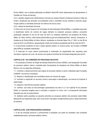 15
Ensino Médio, com a devida publicação em Boletim Geral PM, ficam dispensados de apresentarem a
Certidão de Tempo de Serviço;
2.2.4. certidão negativa dos distribuidores criminais da Justiça Federal e Estadual (inclusive militar da
União e Estadual) que abranjam as localidades onde o candidato houver residido e exercido cargo,
função pública ou atividade particular nos últimos 05 (cinco) anos;
2.2.5. cédula de identidade funcional.
3. Para início do Curso Superior de Tecnólogo de Administração Policial-Militar, o candidato aprovado
e classificado dentro do número de vagas ofertado no presente processo seletivo, consoante
publicação realizada no dia 03 de maio de 2013 no endereço eletrônico da Academia de Polícia
Militar do Barro Branco (http://www.policiamilitar.sp.gov.br/unidades/apmbb), deverá comparecer à
Academia de Polícia Militar do Barro Branco, localizada na Avenida Água Fria nº 1923, no dia 06 de
maio de 2013, às 07h30min, apresentando a Nota de Corretivos atualizada até 05 de maio de 2013.
4. O documento constante no item 3 deste capítulo poderá, no mesmo prazo, ser enviado à APMBB
pela OPM do candidato classificado.
5. A matrícula no curso estará condicionada à verificação da regularidade dos requisitos para
inscrição e ingresso do curso, de acordo com parecer favorável da Comissão designada para tal fim.

CAPÍTULO XII - DA COMISSÃO DO PROCESSO SELETIVO
1. Por proposta do Diretor do Órgão de Direção Setorial de Ensino (ODSE), será designada Comissão
do processo seletivo interno, presidida pelo Comandante da Academia de Polícia Militar do Barro
Branco, com as seguintes atribuições:
1.1. monitorar o desenvolvimento das etapas do processo seletivo a serem realizadas pela Fundação
VUNESP, nos termos contratuais;
1.2. elaborar a classificação dos candidatos dentro do número de vagas;
1.3. conhecer e responder os recursos contra a aprovação e classificação, nos termos do Capítulo X
deste Edital;
1.4. preparar a ata final do processo seletivo;
1.5. verificar, com base na documentação apresentada nos itens 2 e 3 do Capítulo XI do presente
Edital, os requisitos exigidos para a inscrição e ingresso no curso, com a consequente eliminação
daqueles que não os preencherem;
1.6. deliberar sobre questões ou assuntos atinentes ao processo seletivo não previstos neste Edital,
elaborando as respectivas atas, bem como emitir instruções complementares para o desenvolvimento
do certame.

CAPÍTULO XIII - DAS PRESCRIÇÕES DIVERSAS
1. O ato de inscrição presume o conhecimento e aceitação, por parte do candidato, das condições
estabelecidas para o processo seletivo interno.

 