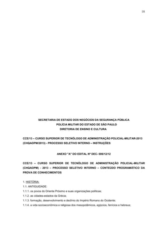 18

SECRETARIA DE ESTADO DOS NEGÓCIOS DA SEGURANÇA PÚBLICA
POLÍCIA MILITAR DO ESTADO DE SÃO PAULO
DIRETORIA DE ENSINO E CULTURA

CCE/13 – CURSO SUPERIOR DE TECNÓLOGO DE ADMINISTRAÇÃO POLICIAL-MILITAR-2013
(CHQAOPM/2013) - PROCESSO SELETIVO INTERNO – INSTRUÇÕES

ANEXO "A" DO EDITAL Nº DEC- 006/12/12

CCE/13 – CURSO SUPERIOR DE TECNÓLOGO DE ADMINISTRAÇÃO POLICIAL-MILITAR
(CHQAOPM) - 2013 – PROCESSO SELETIVO INTERNO – CONTEÚDO PROGRAMÁTICO DA
PROVA DE CONHECIMENTOS
1. HISTÓRIA:
1.1. ANTIGUIDADE:
1.1.1. os povos do Oriente Próximo e suas organizações políticas;
1.1.2. as cidades-estados da Grécia;
1.1.3. formação, desenvolvimento e declínio do Império Romano do Ocidente;
1.1.4. a vida socioeconômica e religiosa dos mesopotâmicos, egípcios, fenícios e hebreus;

 