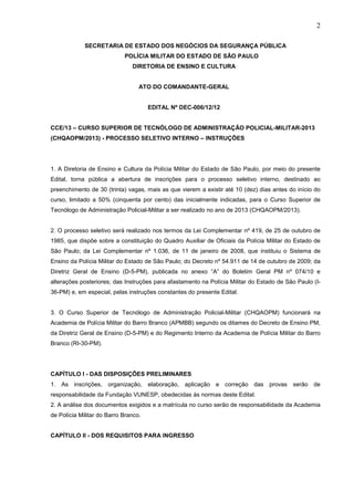 2
SECRETARIA DE ESTADO DOS NEGÓCIOS DA SEGURANÇA PÚBLICA
POLÍCIA MILITAR DO ESTADO DE SÃO PAULO
DIRETORIA DE ENSINO E CULTURA

ATO DO COMANDANTE-GERAL

EDITAL Nº DEC-006/12/12

CCE/13 – CURSO SUPERIOR DE TECNÓLOGO DE ADMINISTRAÇÃO POLICIAL-MILITAR-2013
(CHQAOPM/2013) - PROCESSO SELETIVO INTERNO – INSTRUÇÕES

1. A Diretoria de Ensino e Cultura da Polícia Militar do Estado de São Paulo, por meio do presente
Edital, torna pública a abertura de inscrições para o processo seletivo interno, destinado ao
preenchimento de 30 (trinta) vagas, mais as que vierem a existir até 10 (dez) dias antes do início do
curso, limitado a 50% (cinquenta por cento) das inicialmente indicadas, para o Curso Superior de
Tecnólogo de Administração Policial-Militar a ser realizado no ano de 2013 (CHQAOPM/2013).
2. O processo seletivo será realizado nos termos da Lei Complementar nº 419, de 25 de outubro de
1985, que dispõe sobre a constituição do Quadro Auxiliar de Oficiais da Polícia Militar do Estado de
São Paulo; da Lei Complementar nº 1.036, de 11 de janeiro de 2008, que instituiu o Sistema de
Ensino da Polícia Militar do Estado de São Paulo; do Decreto nº 54.911 de 14 de outubro de 2009; da
Diretriz Geral de Ensino (D-5-PM), publicada no anexo “A” do Boletim Geral PM nº 074/10 e
alterações posteriores; das Instruções para afastamento na Polícia Militar do Estado de São Paulo (I36-PM) e, em especial, pelas instruções constantes do presente Edital.
3. O Curso Superior de Tecnólogo de Administração Policial-Militar (CHQAOPM) funcionará na
Academia de Polícia Militar do Barro Branco (APMBB) segundo os ditames do Decreto de Ensino PM,
da Diretriz Geral de Ensino (D-5-PM) e do Regimento Interno da Academia de Polícia Militar do Barro
Branco (RI-30-PM).

CAPÍTULO I - DAS DISPOSIÇÕES PRELIMINARES
1. As inscrições, organização, elaboração, aplicação e correção das provas serão de
responsabilidade da Fundação VUNESP, obedecidas às normas deste Edital.
2. A análise dos documentos exigidos e a matrícula no curso serão de responsabilidade da Academia
de Polícia Militar do Barro Branco.

CAPÍTULO II - DOS REQUISITOS PARA INGRESSO

 