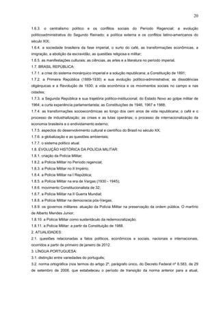 20
1.6.3. o centralismo político e os conflitos sociais do Período Regencial; a evolução
políticoadministrativa do Segundo Reinado; a política externa e os conflitos latino-americanos do
século XIX;
1.6.4. a sociedade brasileira da fase imperial, o surto do café, as transformações econômicas, a
imigração, a abolição da escravidão, as questões religiosa e militar;
1.6.5. as manifestações culturais; as ciências, as artes e a literatura no período imperial.
1.7. BRASIL REPÚBLICA:
1.7.1. a crise do sistema monárquico imperial e a solução republicana; a Constituição de 1891;
1.7.2. a Primeira República (1889-1930) e sua evolução político-administrativa; as dissidências
oligárquicas e a Revolução de 1930; a vida econômica e os movimentos sociais no campo e nas
cidades;
1.7.3. a Segunda República e sua trajetória político-institucional; do Estado Novo ao golpe militar de
1964; a curta experiência parlamentarista; as Constituições de 1946, 1967 e 1988;
1.7.4. as transformações socioeconômicas ao longo dos cem anos de vida republicana; o café e o
processo de industrialização; as crises e as lutas operárias; o processo de internacionalização da
economia brasileira e o endividamento externo;
1.7.5. aspectos do desenvolvimento cultural e científico do Brasil no século XX;
1.7.6. a globalização e as questões ambientais;
1.7.7. o sistema político atual.
1.8. EVOLUÇÃO HISTÓRICA DA POLÍCIA MILITAR:
1.8.1. criação da Polícia Militar;
1.8.2. a Polícia Militar no Período regencial;
1.8.3. a Polícia Militar no II Império;
1.8.4. a Polícia Militar na I República;
1.8.5. a Polícia Militar na era de Vargas (1930 - 1945);
1.8.6. movimento Constitucionalista de 32;
1.8.7. a Polícia Militar na II Guerra Mundial;
1.8.8. a Polícia Militar na democracia pós-Vargas;
1.8.9. os governos militares: atuação da Polícia Militar na preservação da ordem pública. O martírio
de Alberto Mendes Junior;
1.8.10. a Polícia Militar como sustentáculo da redemocratização;
1.8.11. a Polícia Militar: a partir da Constituição de 1988.
2. ATUALIDADES:
2.1. questões relacionadas a fatos políticos, econômicos e sociais, nacionais e internacionais,
ocorridos a partir de primeiro de janeiro de 2012.
3. LÍNGUA PORTUGUESA:
3.1. distinção entre variedades do português;
3.2. norma ortográfica (nos termos do artigo 2º, parágrafo único, do Decreto Federal nº 6.583, de 29
de setembro de 2008, que estabeleceu o período de transição da norma anterior para a atual,

 